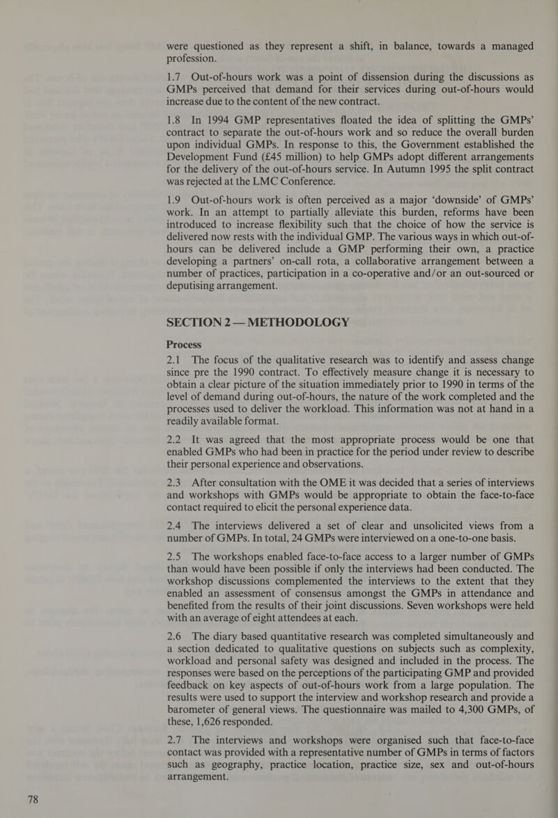 were questioned as they represent a shift, in balance, towards a managed profession. 1.7 Out-of-hours work was a point of dissension during the discussions as GMPs perceived that demand for their services during out-of-hours would increase due to the content of the new contract. 1.8 In 1994 GMP representatives floated the idea of splitting the GMPs’ contract to separate the out-of-hours work and so reduce the overall burden upon individual GMPs. In response to this, the Government established the Development Fund (£45 million) to help GMPs adopt different arrangements for the delivery of the out-of-hours service. In Autumn 1995 the split contract was rejected at the LMC Conference. 1.9 Out-of-hours work is often perceived as a major ‘downside’ of GMPs’ work. In an attempt to partially alleviate this burden, reforms have been introduced to increase flexibility such that the choice of how the service is delivered now rests with the individual GMP. The various ways in which out-of- hours can be delivered include a GMP performing their own, a practice developing a partners’ on-call rota, a collaborative arrangement between a number of practices, participation in a co-operative and/or an out-sourced or deputising arrangement. SECTION 2— METHODOLOGY Process 2.1 The focus of the qualitative research was to identify and assess change since pre the 1990 contract. To effectively measure change it is necessary to obtain a clear picture of the situation immediately prior to 1990 in terms of the level of demand during out-of-hours, the nature of the work completed and the processes used to deliver the workload. This information was not at hand in a readily available format. 2.2 It was agreed that the most appropriate process would be one that enabled GMPs who had been in practice for the period under review to describe their personal experience and observations. 2.3 After consultation with the OME it was decided that a series of interviews and workshops with GMPs would be appropriate to obtain the face-to-face contact required to elicit the personal experience data. 2.4 The interviews delivered a set of clear and unsolicited views from a number of GMPs. In total, 24 GMPs were interviewed on a one-to-one basis. 2.5 The workshops enabled face-to-face access to a larger number of GMPs than would have been possible if only the interviews had been conducted. The workshop discussions complemented the interviews to the extent that they enabled an assessment of consensus amongst the GMPs in attendance and benefited from the results of their joint discussions. Seven workshops were held with an average of eight attendees at each. 2.6 The diary based quantitative research was completed simultaneously and a section dedicated to qualitative questions on subjects such as complexity, workload and personal safety was designed and included in the process. The responses were based on the perceptions of the participating GMP and provided feedback on key aspects of out-of-hours work from a large population. The results were used to support the interview and workshop research and provide a barometer of general views. The questionnaire was mailed to 4,300 GMPs, of these, 1,626 responded. 2.7 The interviews and workshops were organised such that face-to-face contact was provided with a representative number of GMPs in terms of factors such as geography, practice location, practice size, sex and out-of-hours arrangement.