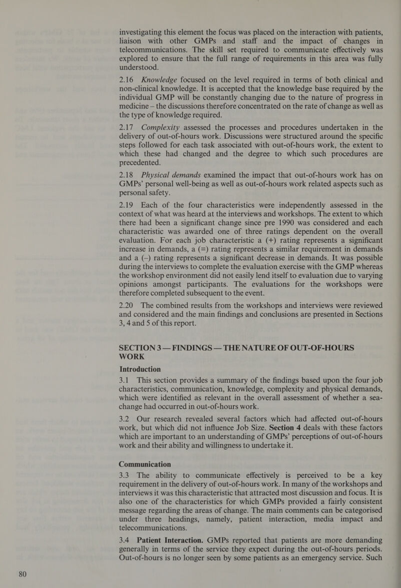 investigating this element the focus was placed on the interaction with patients, liaison with other GMPs and staff and the impact of changes in telecommunications. The skill set required to communicate effectively was explored to ensure that the full range of requirements in this area was fully understood. 2.16 Knowledge focused on the level required in terms of both clinical and non-clinical knowledge. It is accepted that the knowledge base required by the individual GMP will be constantly changing due to the nature of progress in medicine — the discussions therefore concentrated on the rate of change as well as the type of knowledge required. 2.17 Complexity assessed the processes and procedures undertaken in the delivery of out-of-hours work. Discussions were structured around the specific steps followed for each task associated with out-of-hours work, the extent to which these had changed and the degree to which such procedures are precedented. 2.18 Physical demands examined the impact that out-of-hours work has on GMPs’ personal well-being as well as out-of-hours work related aspects such as 2.19 Each of the four characteristics were independently assessed in the context of what was heard at the interviews and workshops. The extent to which there had been a significant change since pre 1990 was considered and each characteristic was awarded one of three ratings dependent on the overall evaluation. For each job characteristic a (+) rating represents a significant increase in demands, a (=) rating represents a similar requirement in demands and a (—) rating represents a significant decrease in demands. It was possible during the interviews to complete the evaluation exercise with the GMP whereas the workshop environment did not easily lend itself to evaluation due to varying opinions amongst participants. The evaluations for the workshops were therefore completed subsequent to the event. and considered and the main findings and conclusions are presented in Sections 3, 4and 5 of this report. SECTION 3 — FINDINGS — THE NATURE OF OUT-OF-HOURS WORK Introduction 3.1 This section provides a summary of the findings based upon the four job characteristics, communication, knowledge, complexity and physical demands, which were identified as relevant in the overall assessment of whether a sea- change had occurred in out-of-hours work. 3.2 Our research revealed several factors which had affected out-of-hours work, but which did not influence Job Size. Section 4 deals with these factors which are important to an understanding of GMPs’ perceptions of out-of-hours work and their ability and willingness to undertake it. Communication 3.3 The ability to communicate effectively is perceived to be a key requirement in the delivery of out-of-hours work. In many of the workshops and interviews it was this characteristic that attracted most discussion and focus. It is also one of the characteristics for which GMPs provided a fairly consistent message regarding the areas of change. The main comments can be categorised under three headings, namely, patient interaction, media impact and telecommunications. 3.4 Patient Interaction. GMPs reported that patients are more demanding generally in terms of the service they expect during the out-of-hours periods. Out-of-hours is no longer seen by some patients as an emergency service. Such