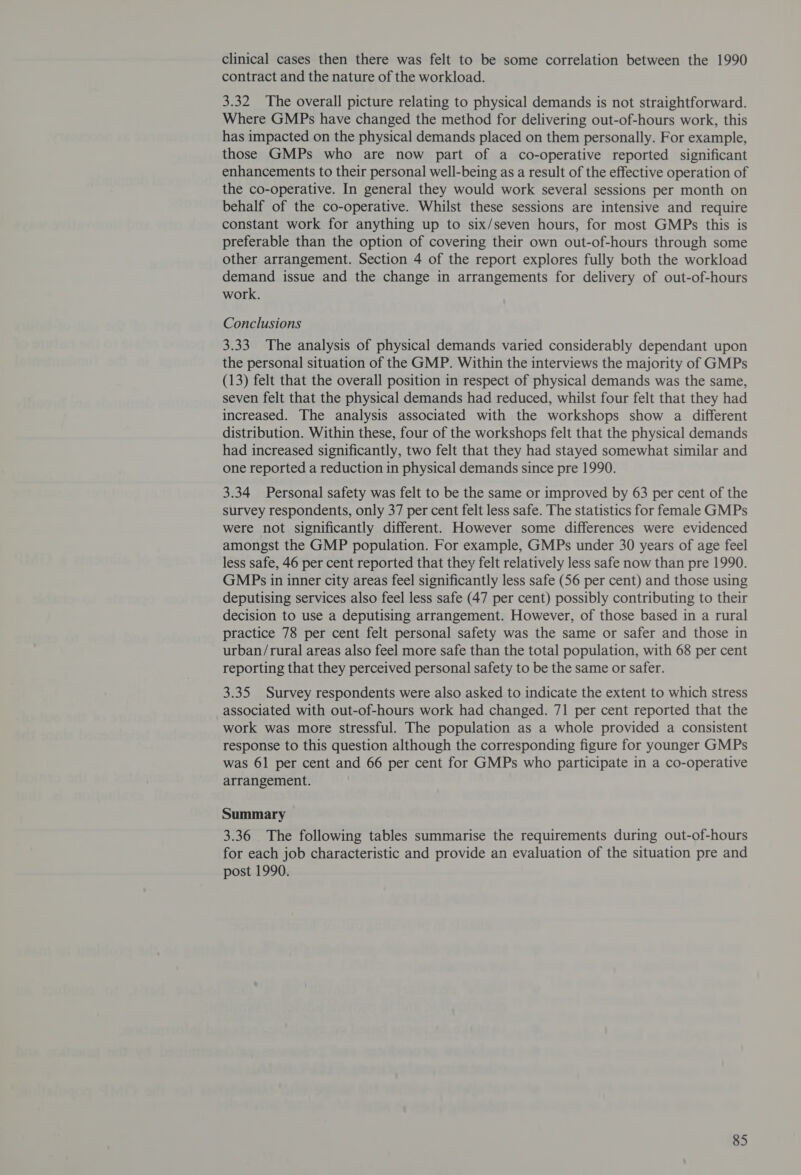 clinical cases then there was felt to be some correlation between the 1990 contract and the nature of the workload. 3.32 The overall picture relating to physical demands is not straightforward. Where GMPs have changed the method for delivering out-of-hours work, this has impacted on the physical demands placed on them personally. For example, those GMPs who are now part of a co-operative reported significant enhancements to their personal well-being as a result of the effective operation of the co-operative. In general they would work several sessions per month on behalf of the co-operative. Whilst these sessions are intensive and require constant work for anything up to six/seven hours, for most GMPs this is preferable than the option of covering their own out-of-hours through some other arrangement. Section 4 of the report explores fully both the workload demand issue and the change in arrangements for delivery of out-of-hours work. Conclusions 3.33 The analysis of physical demands varied considerably dependant upon the personal situation of the GMP. Within the interviews the majority of GMPs (13) felt that the overall position in respect of physical demands was the same, seven felt that the physical demands had reduced, whilst four felt that they had increased. The analysis associated with the workshops show a different distribution. Within these, four of the workshops felt that the physical demands had increased significantly, two felt that they had stayed somewhat similar and one reported a reduction in physical demands since pre 1990. 3.34 Personal safety was felt to be the same or improved by 63 per cent of the survey respondents, only 37 per cent felt less safe. The statistics for female GMPs were not significantly different. However some differences were evidenced amongst the GMP population. For example, GMPs under 30 years of age feel less safe, 46 per cent reported that they felt relatively less safe now than pre 1990. GM Ps in inner city areas feel significantly less safe (56 per cent) and those using deputising services also feel less safe (47 per cent) possibly contributing to their decision to use a deputising arrangement. However, of those based in a rural practice 78 per cent felt personal safety was the same or safer and those in urban/rural areas also feel more safe than the total population, with 68 per cent reporting that they perceived personal safety to be the same or safer. 3.35 Survey respondents were also asked to indicate the extent to which stress associated with out-of-hours work had changed. 71 per cent reported that the work was more stressful. The population as a whole provided a consistent response to this question although the corresponding figure for younger GMPs was 61 per cent and 66 per cent for GMPs who participate in a co-operative arrangement. Summary 3.36 The following tables summarise the requirements during out-of-hours for each job characteristic and provide an evaluation of the situation pre and post 1990.