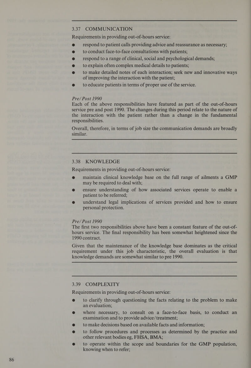 Requirements in providing out-of-hours service: @ respond to patient calls providing advice and reassurance as necessary; @ toconduct face-to-face consultations with patients; @ respond to a range of clinical, social and psychological demands; @ toexplain often complex medical details to patients; @ to make detailed notes of each interaction; seek new and innovative ways of improving the interaction with the patient; @ toeducate patients in terms of proper use of the service. Pre/Post 1990 Each of the above responsibilities have featured as part of the out-of-hours service pre and post 1990. The changes during this period relate to the nature of the interaction with the patient rather than a change in the fundamental Overall, therefore, in terms of job size the communication demands are broadly similar. Requirements in providing out-of-hours service: @ maintain clinical knowledge base on the full range of ailments a GMP may be required to deal with; @ ensure understanding of how associated services operate to enable a patient to be referred; @ understand legal implications of services provided and how to ensure personal protection. Pre/Post 1990 The first two responsibilities above have been a constant feature of the out-of- hours service. The final responsibility has been somewhat heightened since the 1990 contract. Given that the maintenance of the knowledge base dominates as the critical requirement under this job characteristic, the overall evaluation is that knowledge demands are somewhat similar to pre 1990. 3.39 COMPLEXITY Requirements in providing out-of-hours service: eto clarify through questioning the facts relating to the problem to make an evaluation; @ where necessary, to consult on a face-to-face basis, to conduct an examination and to provide advice/treatment; @ tomake decisions based on available facts and information; e@ to follow procedures and processes as determined by the practice and other relevant bodies eg, FHSA, BMA; @ to operate within the scope and boundaries for the GMP population, knowing when to refer;