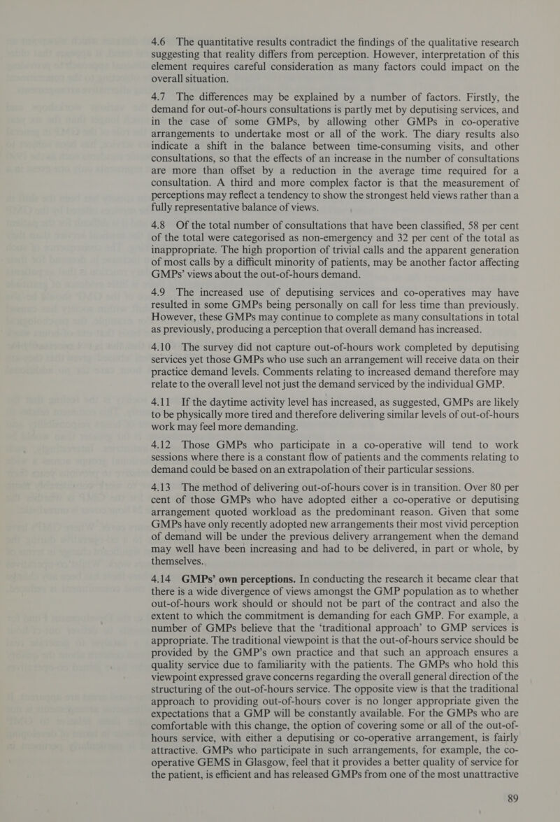 4.6 The quantitative results contradict the findings of the qualitative research suggesting that reality differs from perception. However, interpretation of this element requires careful consideration as many factors could impact on the overall situation. 4.7 The differences may be explained by a number of factors. Firstly, the demand for out-of-hours consultations is partly met by deputising services, and in the case of some GMPs, by allowing other GMPs in co-operative arrangements to undertake most or all of the work. The diary results also indicate a shift in the balance between time-consuming visits, and other consultations, so that the effects of an increase in the number of consultations are more than offset by a reduction in the average time required for a consultation. A third and more complex factor is that the measurement of perceptions may reflect a tendency to show the strongest held views rather than a fully representative balance of views. 4.8 Of the total number of consultations that have been classified, 58 per cent of the total were categorised as non-emergency and 32 per cent of the total as inappropriate. The high proportion of trivial calls and the apparent generation of most calls by a difficult minority of patients, may be another factor affecting GMPs3’ views about the out-of-hours demand. 4.9 The increased use of deputising services and co-operatives may have resulted in some GMPs being personally on call for less time than previously. However, these GMPs may continue to complete as many consultations in total as previously, producing a perception that overall demand has increased. 4.10 The survey did not capture out-of-hours work completed by deputising services yet those GMPs who use such an arrangement will receive data on their practice demand levels. Comments relating to increased demand therefore may relate to the overall level not just the demand serviced by the individual GMP. 4.11 Ifthe daytime activity level has increased, as suggested, GMPs are likely to be physically more tired and therefore delivering similar levels of out-of-hours work may feel more demanding. 4.12 Those GMPs who participate in a co-operative will tend to work sessions where there is a constant flow of patients and the comments relating to demand could be based on an extrapolation of their particular sessions. 4.13 The method of delivering out-of-hours cover is in transition. Over 80 per cent of those GMPs who have adopted either a co-operative or deputising arrangement quoted workload as the predominant reason. Given that some GMPs have only recently adopted new arrangements their most vivid perception of demand will be under the previous delivery arrangement when the demand may well have been increasing and had to be delivered, in part or whole, by themselves. 4.14 GMPs’ own perceptions. In conducting the research it became clear that there is a wide divergence of views amongst the GMP population as to whether out-of-hours work should or should not be part of the contract and also the extent to which the commitment is demanding for each GMP. For example, a number of GMPs believe that the ‘traditional approach’ to GMP services is appropriate. The traditional viewpoint is that the out-of-hours service should be provided by the GMP’s own practice and that such an approach ensures a quality service due to familiarity with the patients. The GMPs who hold this viewpoint expressed grave concerns regarding the overall general direction of the structuring of the out-of-hours service. The opposite view is that the traditional approach to providing out-of-hours cover is no longer appropriate given the expectations that a GMP will be constantly available. For the GMPs who are comfortable with this change, the option of covering some or all of the out-of- hours service, with either a deputising or co-operative arrangement, is fairly attractive. GMPs who participate in such arrangements, for example, the co- operative GEMS in Glasgow, feel that it provides a better quality of service for the patient, is efficient and has released GMPs from one of the most unattractive