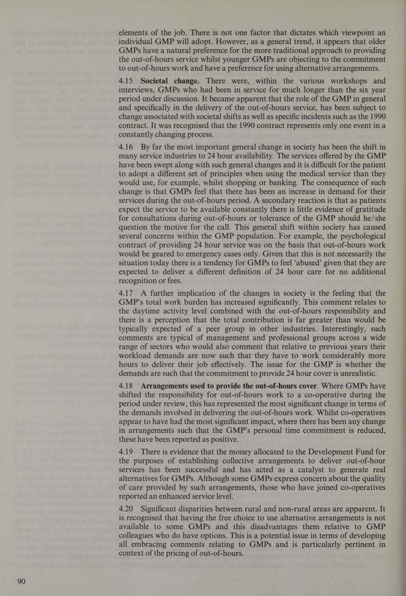 elements of the job. There is not one factor that dictates which viewpoint an individual GMP will adopt. However, as a general trend, it appears that older GMPs have a natural preference for the more traditional approach to providing the out-of-hours service whilst younger GMPs are objecting to the commitment to out-of-hours work and have a preference for using alternative arrangements. 4.15 Societal change. There were, within the various workshops and interviews, GMPs who had been in service for much longer than the six year period under discussion. It became apparent that the role of the GMP in general and specifically in the delivery of the out-of-hours service, has been subject to change associated with societal shifts as well as specific incidents such as the 1990 contract. It was recognised that the 1990 contract represents only one event in a constantly changing process. 4.16 By far the most important general change in society has been the shift in many service industries to 24 hour availability. The services offered by the GMP have been swept along with such general changes and it is difficult for the patient to adopt a different set of principles when using the medical service than they would use, for example, whilst shopping or banking. The consequence of such change is that GMPs feel that there has been an increase in demand for their services during the out-of-hours period. A secondary reaction is that as patients expect the service to be available constantly there is little evidence of gratitude for consultations during out-of-hours or tolerance of the GMP should he/she question the motive for the call. This general shift within society has caused several concerns within the GMP population. For example, the psychological contract of providing 24 hour service was on the basis that out-of-hours work would be geared to emergency cases only. Given that this is not necessarily the situation today there is a tendency for GMPs to feel ‘abused’ given that they are expected to deliver a different definition of 24 hour care for no additional recognition or fees. 4.17 A further implication of the changes in society is the feeling that the GMP’s total work burden has increased significantly. This comment relates to the daytime activity level combined with the out-of-hours responsibility and there is a perception that the total contribution is far greater than would be typically expected of a peer group in other industries. Interestingly, such comments are typical of management and professional groups across a wide range of sectors who would also comment that relative to previous years their workload demands are now such that they have to work considerably more hours to deliver their job effectively. The issue for the GMP is whether the demands are such that the commitment to provide 24 hour cover is unrealistic. 4.18 Arrangements used to provide the out-of-hours cover. Where GMPs have shifted the responsibility for out-of-hours work to a co-operative during the period under review, this has represented the most significant change in terms of the demands involved in delivering the out-of-hours work. Whilst co-operatives appear to have had the most significant impact, where there has been any change in arrangements such that the GMP’s personal time commitment is reduced, these have been reported as positive. 4.19 There is evidence that the money allocated to the Development Fund for the purposes of establishing collective arrangements to deliver out-of-hour services has been successful and has acted as a catalyst to generate real alternatives for GMPs. Although some GMPs express concern about the quality of care provided by such arrangements, those who have joined co-operatives reported an enhanced service level. 4.20 Significant disparities between rural and non-rural areas are apparent. It is recognised that having the free choice to use alternative arrangements is not available to some GMPs and this disadvantages them relative to GMP colleagues who do have options. This is a potential issue in terms of developing all embracing comments relating to GMPs and is particularly pertinent in context of the pricing of out-of-hours.