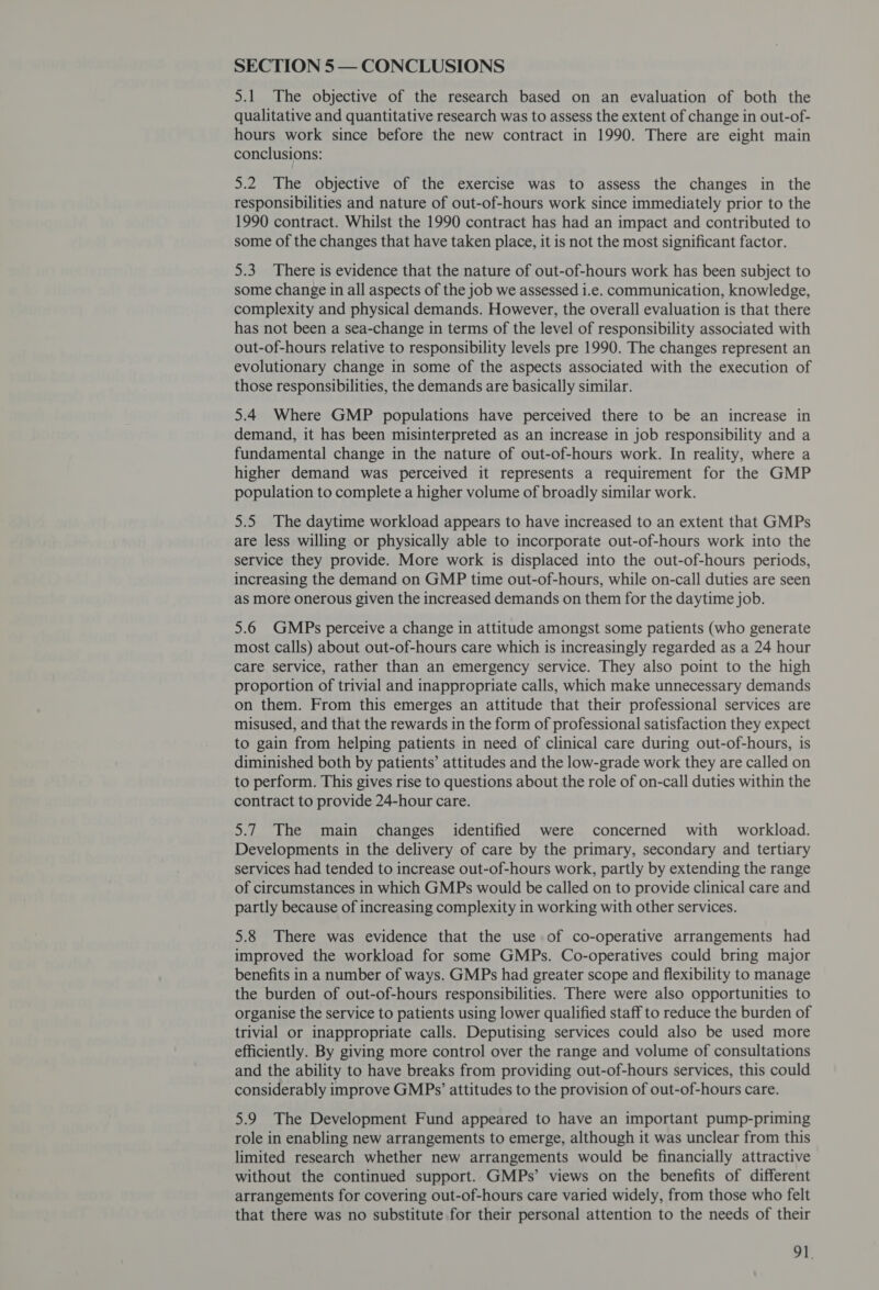 SECTION 5 — CONCLUSIONS 5.1 The objective of the research based on an evaluation of both the qualitative and quantitative research was to assess the extent of change in out-of- hours work since before the new contract in 1990. There are eight main conclusions: 5.2 The objective of the exercise was to assess the changes in the responsibilities and nature of out-of-hours work since immediately prior to the 1990 contract. Whilst the 1990 contract has had an impact and contributed to some of the changes that have taken place, it is not the most significant factor. 5.3 There is evidence that the nature of out-of-hours work has been subject to some change in all aspects of the job we assessed i.e. communication, knowledge, complexity and physical demands. However, the overall evaluation is that there has not been a sea-change in terms of the level of responsibility associated with out-of-hours relative to responsibility levels pre 1990. The changes represent an evolutionary change in some of the aspects associated with the execution of those responsibilities, the demands are basically similar. 5.4 Where GMP populations have perceived there to be an increase in demand, it has been misinterpreted as an increase in job responsibility and a fundamental change in the nature of out-of-hours work. In reality, where a higher demand was perceived it represents a requirement for the GMP population to complete a higher volume of broadly similar work. 5.5 The daytime workload appears to have increased to an extent that GMPs are less willing or physically able to incorporate out-of-hours work into the service they provide. More work is displaced into the out-of-hours periods, increasing the demand on GMP time out-of-hours, while on-call duties are seen as more onerous given the increased demands on them for the daytime job. 5.6 GMPs perceive a change in attitude amongst some patients (who generate most calls) about out-of-hours care which is increasingly regarded as a 24 hour care service, rather than an emergency service. They also point to the high proportion of trivial and inappropriate calls, which make unnecessary demands on them. From this emerges an attitude that their professional services are misused, and that the rewards in the form of professional satisfaction they expect to gain from helping patients in need of clinical care during out-of-hours, is diminished both by patients’ attitudes and the low-grade work they are called on to perform. This gives rise to questions about the role of on-call duties within the contract to provide 24-hour care. 5.7 The main changes identified were concerned with workload. Developments in the delivery of care by the primary, secondary and tertiary services had tended to increase out-of-hours work, partly by extending the range of circumstances in which GMPs would be called on to provide clinical care and partly because of increasing complexity in working with other services. 5.8 There was evidence that the use of co-operative arrangements had improved the workload for some GMPs. Co-operatives could bring major benefits in a number of ways. GMPs had greater scope and flexibility to manage the burden of out-of-hours responsibilities. There were also opportunities to organise the service to patients using lower qualified staff to reduce the burden of trivial or inappropriate calls. Deputising services could also be used more efficiently. By giving more control over the range and volume of consultations and the ability to have breaks from providing out-of-hours services, this could considerably improve GMPs’ attitudes to the provision of out-of-hours care. 5.9 The Development Fund appeared to have an important pump-priming role in enabling new arrangements to emerge, although it was unclear from this limited research whether new arrangements would be financially attractive without the continued support. GMPs’ views on the benefits of different arrangements for covering out-of-hours care varied widely, from those who felt that there was no substitute for their personal attention to the needs of their oT.