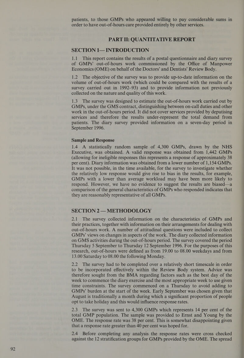 92 patients, to those GMPs who appeared willing to pay considerable sums in order to have out-of-hours care provided entirely by other services. PART I: QUANTITATIVE REPORT SECTION 1— INTRODUCTION of GMPs’ out-of-hours work commissioned by the Office of Manpower Economics (OME) on behalf of the Doctors’ and Dentists’ Review Body. 1.2 The objective of the survey was to provide up-to-date information on the volume of out-of-hours work (which could be compared with the results of a survey carried out in 1992-93) and to provide information not previously collected on the nature and quality of this work. 1.3. The survey was designed to estimate the out-of-hours work carried out by GMPs, under the GMS contract, distinguishing between on-call duties and other work in the out-of-hours period. It did not cover services provided by deputising services and therefore the results under-represent the total demand from patients. The diary survey provided information on a seven-day period in September 1996. Sample and Response 1.4 A statistically random sample of 4,300 GMPs, drawn by the NHS Executive, was obtained. A valid response was obtained from 1,442 GMPs (allowing for ineligible responses this represents a response of approximately 38 per cent). Diary information was obtained from a lower number of 1,154 GMPs. It was not possible, in the time available, for the survey to investigate whether the relatively low response would give rise to bias in the results, for example, GMPs with a lower than average workload may have been more likely to respond. However, we have no evidence to suggest the results are biased—a comparison of the general characteristics of GMPs who responded indicates that they are reasonably representative of all GMPs. SECTION 2— METHODOLOGY 2.1 The survey collected information on the characteristics of GMPs and their practices, together with information on their arrangements for dealing with out-of-hours work. A number of attitudinal questions were included to collect GMPs’ views on changes in aspects of the work. The diary collected information on GMS activities during the out-of-hours period. The survey covered the period Thursday 5 September to Thursday 12 September 1996. For the purposes of this research, out-of-hours were defined as from 19.00 to 08.00 weekdays and from 13.00 Saturday to 08.00 the following Monday. 2.2 The survey had to be completed over a relatively short timescale in order to be incorporated effectively within the Review Body system. Advice was therefore sought from the BMA regarding factors such as the best day of the week to commence the diary exercise and the most appropriate week to use given time constraints. The survey commenced on a Thursday to avoid adding to GMPs’ burden at the start of the week. Early September was chosen given that August is traditionally a month during which a significant proportion of people opt to take holiday and this would influence response rates. 2.3 The survey was sent to 4,300 GMPs which represents 14 per cent of the total GMP population. The sample was provided to Ernst and Young by the OME. The response rate was 38 per cent. This is somewhat disappointing given that a response rate greater than 40 per cent was hoped for. 2.4 Before completing any analysis the response rates were cross checked against the 12 stratification groups for GMPs provided by the OME. The spread ee ee