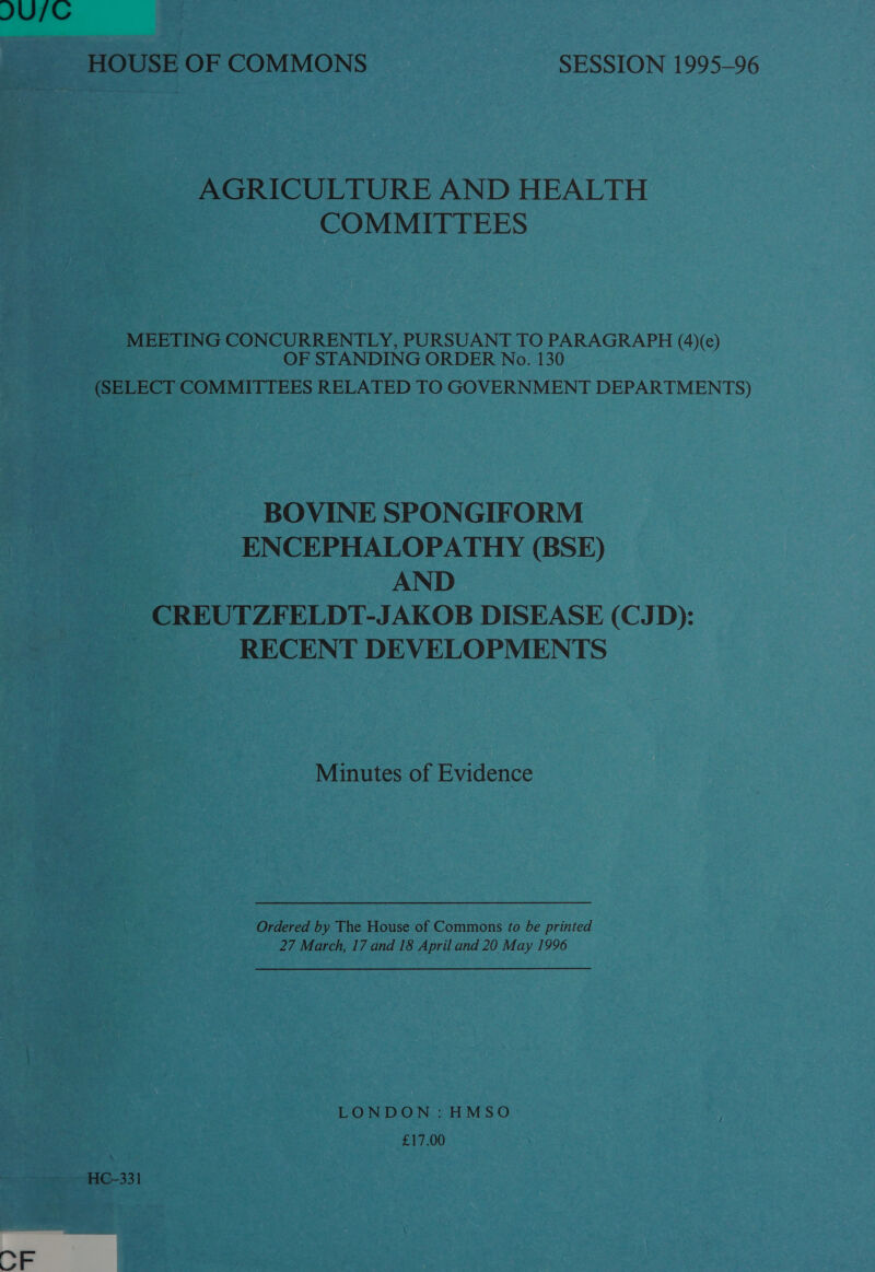 JUTC HOUSE OF COMMONS SESSION 1995-96 AGRICULTURE AND HEALTH COMMITTEES MEETING CONCURRENTLY, PURSUANT TO Se ene (4)(e) OF STANDING ORDER No. 130 (SELECT COMMITTEES RELATED TO GOVERNMENT DEPARTMENTS) BOVINE SPONGIFORM ENCEPHALOPATHY (BSE) AND CREUTZFELDT-JAKOB DISEASE (CJD): RECENT DEVELOPMENTS Minutes of Evidence Ordered by The House of Commons to be printed 27 March, 17 and 18 April and 20 May 1996 LONDON: HMSO £17.00 HC-331 OF