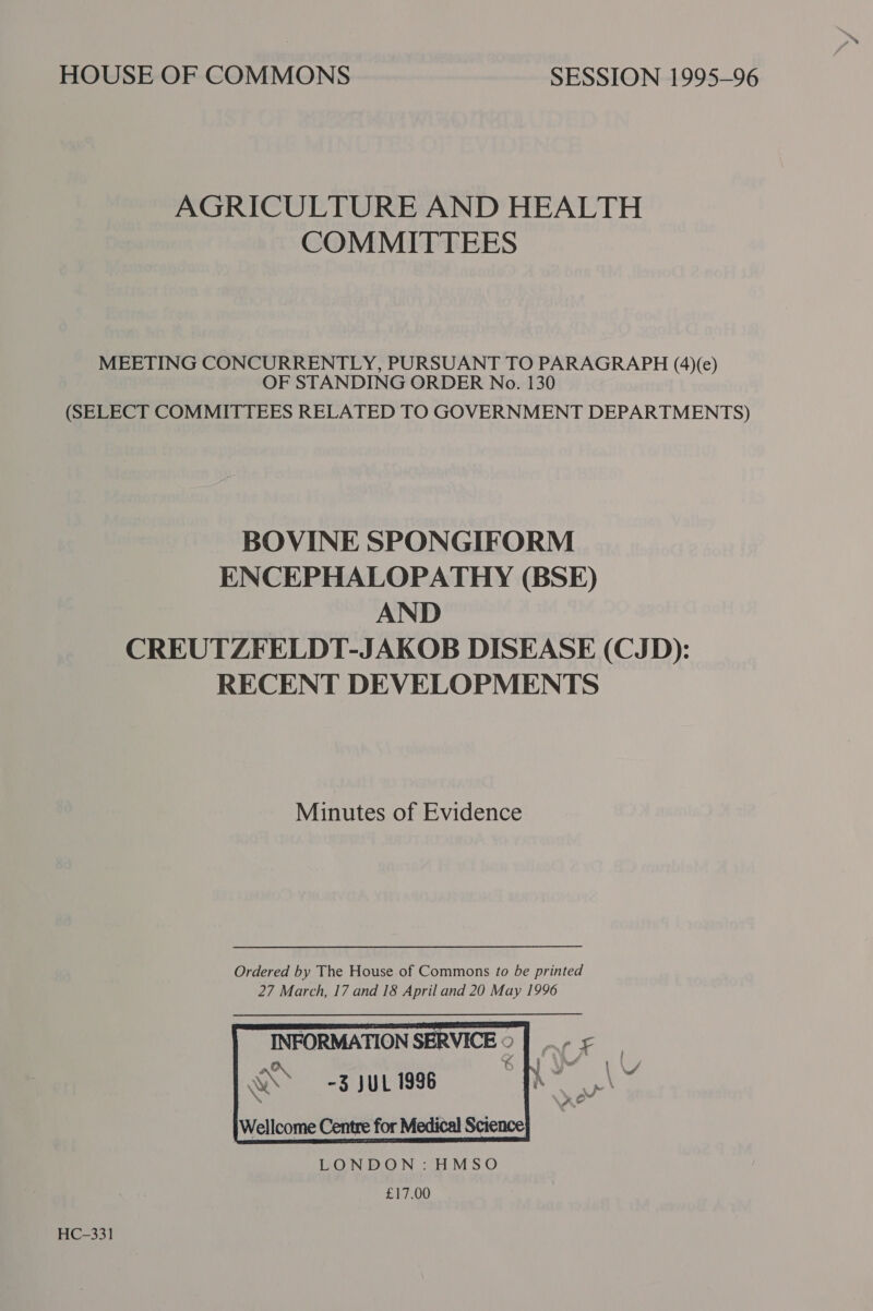 HOUSE OF COMMONS SESSION 1995-96 AGRICULTURE AND HEALTH COMMITTEES MEETING CONCURRENTLY, PURSUANT TO PARAGRAPH (4)(e) OF STANDING ORDER No. 130 (SELECT COMMITTEES RELATED TO GOVERNMENT DEPARTMENTS) BOVINE SPONGIFORM ENCEPHALOPATHY (BSE) AND CREUTZFELDT-JAKOB DISEASE (CJD): RECENT DEVELOPMENTS Minutes of Evidence Ordered by The House of Commons to be printed 27 March, 17 and 18 April and 20 May 1996   INFORMATION SERVICE © |. - WS -3 JUL 1996 D     Wellcome Centre for Medical Science LONDON: HMSO £17.00  HC-331