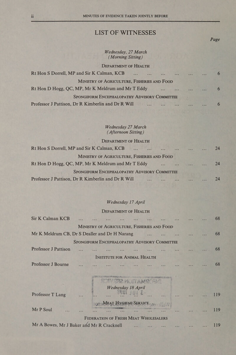  LIST OF WITNESSES Wednesday, 27 March (Morning Sitting) DEPARTMENT OF HEALTH Rt Hon S Dorrell, MP and Sir K Calman, KCB MINISTRY OF AGRICULTURE, FISHERIES AND FooD Rt Hon D Hogg, QC, MP, Mr K Meldrum and Mr T Eddy SPONGIFORM ENCEPHALOPATHY ADVISORY COMMITTEE Professor J Pattison, Dr R Kimberlin and Dr R Will Wednesday 27 March (Afternoon Sitting ) DEPARTMENT OF HEALTH Rt Hon S Dorrell, MP and Sir K Calman, KCB MINISTRY OF AGRICULTURE, FISHERIES AND FOOD Rt Hon D Hogg, QC, MP, Mr K Meldrum and Mr T Eddy SPONGIFORM ENCEPHALOPATHY ADVISORY COMMITTEE Professor J Pattison, Dr R Kimberlin and Dr R Will Wednesday 17 April DEPARTMENT OF HEALTH Sir K Calman KCB MINISTRY OF AGRICULTURE, FISHERIES AND FOOD Mr K Meldrum CB, Dr S Dealler and Dr H Narang SPONGIFORM ENCEPHALOPATHY ADVISORY COMMITTEE Professor J Pattison INSTITUTE FOR ANIMAL HEALTH Professor J Bourne a erennmeyesern Cremer ershn RA CT a re if t Tet we i Wednesday 18 April Professor T Lang awh aut e or »MEAT. HYGIENE:SERVICE.. .., RE Mr P Soul FEDERATION OF FRESH MEAT WHOLESALERS Mr A Bowes, Mr J Baker and Mr R Cracknell Page 24 24 24 68 68 68 68 119 119 119