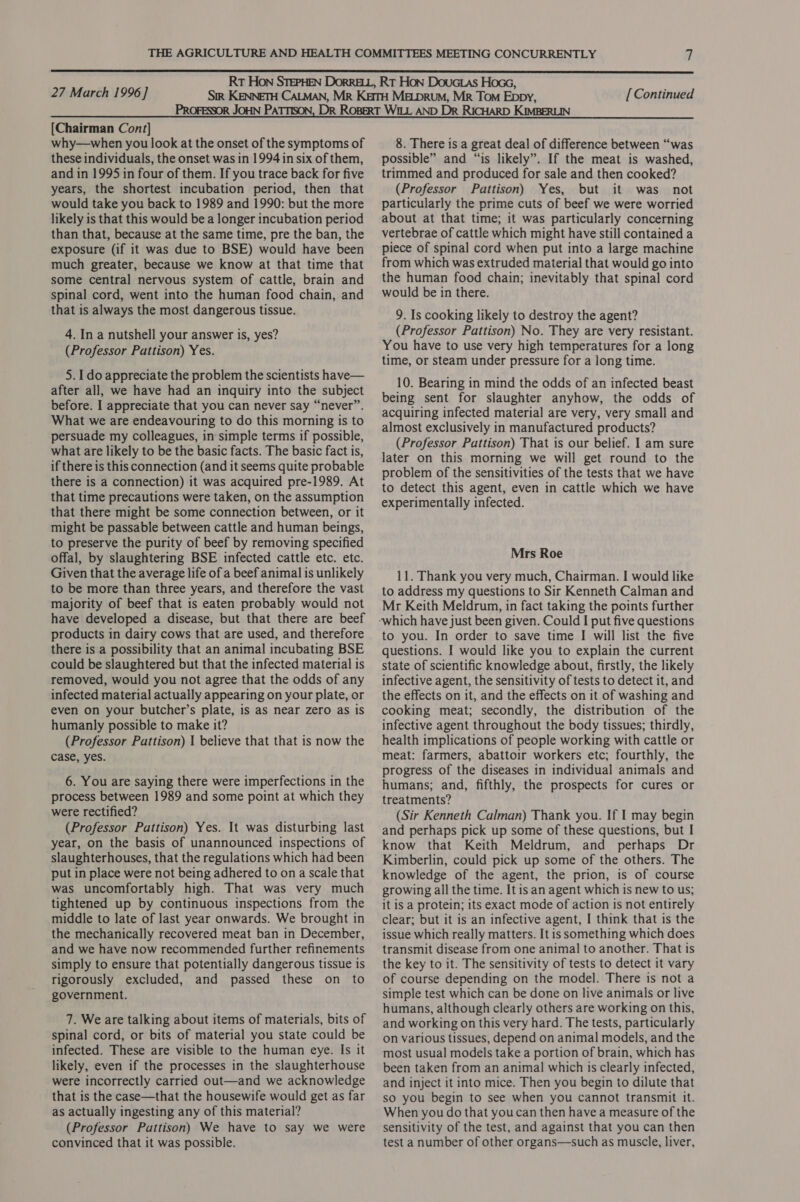  27 March 1996] [ Continued [Chairman Cont] why—when you look at the onset of the symptoms of these individuals, the onset was in 1994 in six of them, and in 1995 in four of them. If you trace back for five years, the shortest incubation period, then that would take you back to 1989 and 1990: but the more likely is that this would be a longer incubation period than that, because at the same time, pre the ban, the exposure (if it was due to BSE) would have been much greater, because we know at that time that some central nervous system of cattle, brain and spinal cord, went into the human food chain, and that is always the most dangerous tissue. 4. In a nutshell your answer is, yes? (Professor Pattison) Yes. 5. 1 do appreciate the problem the scientists have— after all, we have had an inquiry into the subject before. I appreciate that you can never say “never”. What we are endeavouring to do this morning 1s to persuade my colleagues, in simple terms if possible, what are likely to be the basic facts. The basic fact is, if there is this connection (and it seems quite probable there is a connection) it was acquired pre-1989. At that time precautions were taken, on the assumption that there might be some connection between, or it might be passable between cattle and human beings, to preserve the purity of beef by removing specified offal, by slaughtering BSE infected cattle etc. etc. Given that the average life of a beef animal is unlikely to be more than three years, and therefore the vast majority of beef that is eaten probably would not have developed a disease, but that there are beef products in dairy cows that are used, and therefore there is a possibility that an animal incubating BSE could be slaughtered but that the infected material is removed, would you not agree that the odds of any infected material actually appearing on your plate, or even on your butcher’s plate, is as near zero as is humanly possible to make it? (Professor Pattison) 1 believe that that is now the case, yes. 6. You are saying there were imperfections in the process between 1989 and some point at which they were rectified? (Professor Pattison) Yes. It was disturbing last year, on the basis of unannounced inspections of slaughterhouses, that the regulations which had been put in place were not being adhered to on a scale that was uncomfortably high. That was very much tightened up by continuous inspections from the middle to late of last year onwards. We brought in the mechanically recovered meat ban in December, and we have now recommended further refinements simply to ensure that potentially dangerous tissue is rigorously excluded, and passed these on to government. 7. We are talking about items of materials, bits of spinal cord, or bits of material you state could be infected. These are visible to the human eye. Is it likely, even if the processes in the slaughterhouse were incorrectly carried out—and we acknowledge that is the case—that the housewife would get as far as actually ingesting any of this material? (Professor Puttison) We have to say we were convinced that it was possible. 8. There is a great deal of difference between “was possible” and “is likely”. If the meat is washed, trimmed and produced for sale and then cooked? (Professor Pattison) Yes, but it was not particularly the prime cuts of beef we were worried about at that time; it was particularly concerning vertebrae of cattle which might have still contained a piece of spinal cord when put into a large machine from which was extruded material that would go into the human food chain; inevitably that spinal cord would be in there. 9. Is cooking likely to destroy the agent? (Professor Pattison) No. They are very resistant. You have to use very high temperatures for a long time, or steam under pressure for a long time. 10. Bearing in mind the odds of an infected beast being sent for slaughter anyhow, the odds of acquiring infected material are very, very small and almost exclusively in manufactured products? (Professor Pattison) That is our belief. I am sure later on this morning we will get round to the problem of the sensitivities of the tests that we have to detect this agent, even in cattle which we have experimentally infected. Mrs Roe 11. Thank you very much, Chairman. I would like to address my questions to Sir Kenneth Calman and Mr Keith Meldrum, in fact taking the points further to you. In order to save time I will list the five questions. I would like you to explain the current state of scientific knowledge about, firstly, the likely infective agent, the sensitivity of tests to detect it, and the effects on it, and the effects on it of washing and cooking meat; secondly, the distribution of the infective agent throughout the body tissues; thirdly, health implications of people working with cattle or meat: farmers, abattoir workers etc; fourthly, the progress of the diseases in individual animals and humans; and, fifthly, the prospects for cures or treatments? (Sir Kenneth Calman) Thank you. If I may begin and perhaps pick up some of these questions, but I know that Keith Meldrum, and perhaps Dr Kimberlin, could pick up some of the others. The knowledge of the agent, the prion, is of course growing all the time. It isan agent which is new to us; it is a protein; its exact mode of action is not entirely clear; but it is an infective agent, I think that is the issue which really matters. It is something which does transmit disease from one animal to another. That is the key to it. The sensitivity of tests to detect it vary of course depending on the model. There is not a simple test which can be done on live animals or live humans, although clearly others are working on this, and working on this very hard. The tests, particularly on various tissues, depend on animal models, and the most usual models take a portion of brain, which has been taken from an animal which is clearly infected, and inject it into mice. Then you begin to dilute that so you begin to see when you cannot transmit it. When you do that youcan then have a measure of the sensitivity of the test, and against that you can then test a number of other organs—such as muscle, liver,