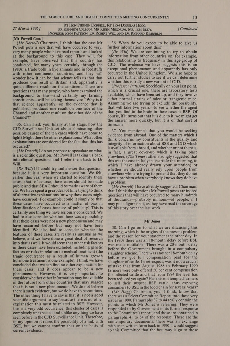  27 March 1996 ] [ Continued [Mr Powell Cont] (Mr Dorrell) Chairman, I think that the case Mr Powell puts is one that will have occurred to very, very many people who have read reports and looked at the background to this case. They will, for example, have observed that this country has conducted, for many years, certainly through the 1980s, a trade both in live animals and in feedstuffs with other continental countries, and they will wonder how it can be that science tells us that that produces one result in Britain and, apparently, a quite different result on the continent. Those are questions that many people, who have examined the background to this—and certainly my farming constituents—will be asking themselves: “Why is it that science apparently, on the evidence that is published, produces one result on one side of the Channel and another result on the other side of the Channel?” 35. Can I ask you, finally at this stage, how the CJD Surveillance Unit set about eliminating other possible causes of the ten cases which have come to light? Might there be other explanations? What other explanations are considered for the fact that this has occurred? (Mr Dorrell) 1 do not propose to speculate on what is a scientific question. Mr Powell is taking us back into clinical questions and I refer them back to Dr Will. (Dr Will) If I could try and answer that question, because it is a very important question. We felt, earlier this year when we started to identify these cases, that, of course, these cases should be made public and that SEAC should be made aware of them etc. We have spent a great deal of time trying to think of alternative explanations for why these cases might have occurred. For example, could it simply be that these cases have occurred as a matter of bias in identification of cases because of publicity? This is certainly one thing we have seriously considered. We had to also consider whether there was a possibility that these cases were not a new phenomena and may have occurred before but may not have been identified. We also had to consider whether the features of these cases are really as unusual as we believe, and we have done a great deal of research into that as well. It would seem that other risk factors in these cases have been excluded, including genetic factors or risks in relation to medical treatment (the tragic occurrence as a result of human growth hormone treatment is one example). I think we have concluded that we can find no other explanation for these cases, and it does appear to be a new phenomenon. However, it is very important to consider whether other information may be available in the future from other countries that may suggest that it is not a new phenomenon. We do not believe there is such evidence, but we do have to be cautious. The other thing I have to say is that it is not a good scientific argument to say because there is no other explanation this must be related to BSE. However, this is a very odd occurrence; this cluster of cases is completely unexpected and unlike anything we have seen before in the CJD Surveillance Unit. Therefore, in my opinion it raises the possibility of a link with BSE, but we cannot confirm that on the basis of current evidence. 36. When do you expect to be able to give us further information about this? (Dr Will) We are continuing to try to obtain information from other countries on, for example, this relationship to frequency in this age-group of CJD. The evidence we have suggests this is an exceptional phenomenon and apparently has only occurred in the United Kingdom. We also hope to carry out further studies to see if we can determine whether this is truly a new variant of CJD. (Professor Pattison) Specifically on your last point, which is a crucial one, there are laboratory tests available, which have been set up, and they involve either normal strains of mice or transgenic mice. Assuming we are trying to exclude the possibility, that will take two years—to see whether the agent that you find in the brain in these cases is BSE. Of course, if it turns out that it is due to it, we might get the answer more quickly, but it is of that sort of timescale. 37. You mentioned that you would be seeking evidence from abroad. One of the matters which I think concerns my constituents is the quality and integrity of information about BSE and CJD which is available from abroad, and whether or not there is, in fact, a great cover-up which is taking place elsewhere, (The Times rather strongly suggested that this was the case in Italy in its article this morning, to which I have already drawn your attention) or whether we should really rely upon people from elsewhere who are trying to pretend that they do not a problem. (Mr Dorrell) 1 have already suggested, Chairman, that I think the questions Mr Powell poses are indeed questions that will have occurred to many hundreds of thousands—probably millions—of people, if I may put a figure on it, as they have read the coverage of this story over the last week. Mr Jones 38. Can I go on to what we are discussing this morning, which is the origins of the present problem and the reason for your statement the other day. In the 1980s there was an 18-month delay before BSE was made notifiable. There was a 20-month delay before the Government brought in a compulsory slaughter scheme. There was another 1 8-month delay before we got full compensation paid for the slaughter of cattle. In retrospect, was it not a crucial mistake that from August 1988 to February 1990 farmers were only offered 50 per cent compensation for infected cattle and that from 1994 the level has been reduced yet again? Has this not tempted farmers to sell their suspect BSE cattle, thus exposing consumers to BSE in the food chain for several years? (Mr Hogg) Chairman, you, I think, know that there was a Select Committee Report into these very issues in 1990. Paragraphs 37 to 44 really contain the points to which Mr Jones is referring. They were responded to by Government in its formal response to the Committee’s report, and those are contained in paragraphs 41 to 54 of the response. These are the contemporary documents, there was an exchange with us in written form back in 1990. I would suggest to this Committee that the best way is go to those