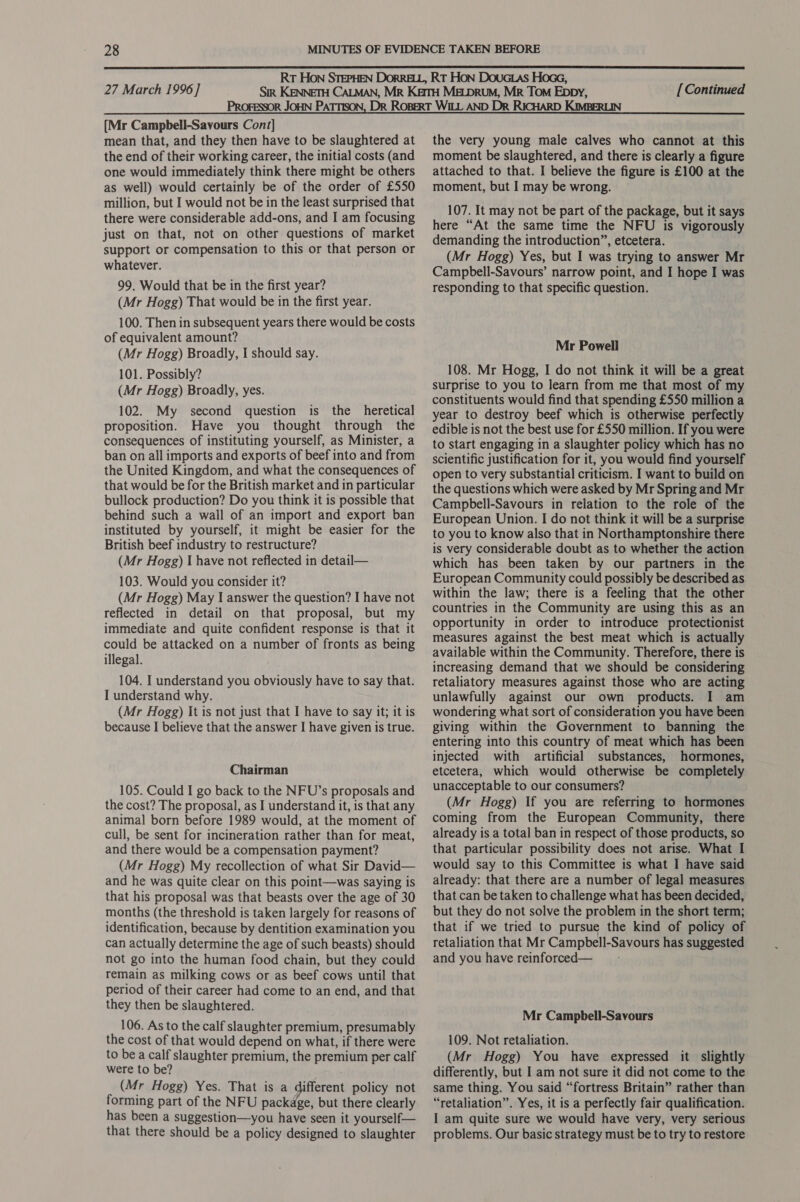  [Mr Campbell-Savours Cont] mean that, and they then have to be slaughtered at the end of their working career, the initial costs (and one would immediately think there might be others as well) would certainly be of the order of £550 million, but I would not be in the least surprised that there were considerable add-ons, and I am focusing just on that, not on other questions of market support or compensation to this or that person or whatever. 99. Would that be in the first year? (Mr Hogg) That would be in the first year. 100. Then in subsequent years there would be costs of equivalent amount? (Mr Hogg) Broadly, I should say. 101. Possibly? (Mr Hogg) Broadly, yes. 102. My second question is the heretical proposition. Have you thought through the consequences of instituting yourself, as Minister, a ban on all imports and exports of beef into and from the United Kingdom, and what the consequences of that would be for the British market and in particular bullock production? Do you think it is possible that behind such a wall of an import and export ban instituted by yourself, it might be easier for the British beef industry to restructure? (Mr Hogg) I have not reflected in detail— 103. Would you consider it? (Mr Hogg) May I answer the question? I have not reflected in detail on that proposal, but my immediate and quite confident response is that it could be attacked on a number of fronts as being illegal. 104. I understand you obviously have to say that. I understand why. (Mr Hogg) It is not just that I have to say it; it is because I believe that the answer I have given is true. Chairman 105. Could I go back to the NFU’s proposals and the cost? The proposal, as I understand it, is that any animal born before 1989 would, at the moment of cull, be sent for incineration rather than for meat, and there would be a compensation payment? (Mr Hogg) My recollection of what Sir David— and he was quite clear on this point—was saying is that his proposal was that beasts over the age of 30 months (the threshold is taken largely for reasons of identification, because by dentition examination you can actually determine the age of such beasts) should not go into the human food chain, but they could remain as milking cows or as beef cows until that period of their career had come to an end, and that they then be slaughtered. 106. As to the calf slaughter premium, presumably the cost of that would depend on what, if there were to be a calf slaughter premium, the premium per calf were to be? (Mr Hogg) Yes. That is a different policy not forming part of the NFU package, but there clearly has been a suggestion—you have seen it yourself— that there should be a policy designed to slaughter the very young male calves who cannot at this moment be slaughtered, and there is clearly a figure attached to that. I believe the figure is £100 at the moment, but I may be wrong. 107. It may not be part of the package, but it says here “At the same time the NFU is vigorously demanding the introduction”, etcetera. (Mr Hogg) Yes, but I was trying to answer Mr Campbell-Savours’ narrow point, and I hope I was responding to that specific question. Mr Powell 108. Mr Hogg, I do not think it will be a great surprise to you to learn from me that most of my constituents would find that spending £550 million a year to destroy beef which is otherwise perfectly edible is not the best use for £550 million. If you were to start engaging in a slaughter policy which has no scientific justification for it, you would find yourself open to very substantial criticism. I want to build on the questions which were asked by Mr Spring and Mr Campbell-Savours in relation to the role of the European Union. I do not think it will be a surprise to you to know also that in Northamptonshire there is very considerable doubt as to whether the action which has been taken by our partners in the European Community could possibly be described as within the law; there is a feeling that the other countries in the Community are using this as an opportunity in order to introduce protectionist measures against the best meat which is actually available within the Community. Therefore, there is increasing demand that we should be considering retaliatory measures against those who are acting unlawfully against our own products. I am wondering what sort of consideration you have been giving within the Government to banning the entering into this country of meat which has been injected with artificial substances, hormones, etcetera, which would otherwise be completely unacceptable to our consumers? (Mr Hogg) If you are referring to hormones coming from the European Community, there already is a total ban in respect of those products, so that particular possibility does not arise. What I would say to this Committee is what I have said already: that there are a number of legal measures that can be taken to challenge what has been decided, but they do not solve the problem in the short term; that if we tried to pursue the kind of policy of retaliation that Mr Campbell-Savours has suggested and you have reinforced—_—_—- Mr Campbell-Savours 109. Not retaliation. (Mr Hogg) You have expressed it slightly differently, but I am not sure it did not come to the same thing. You said “fortress Britain” rather than “retaliation”. Yes, it is a perfectly fair qualification. I am quite sure we would have very, very serious problems. Our basic strategy must be to try to restore