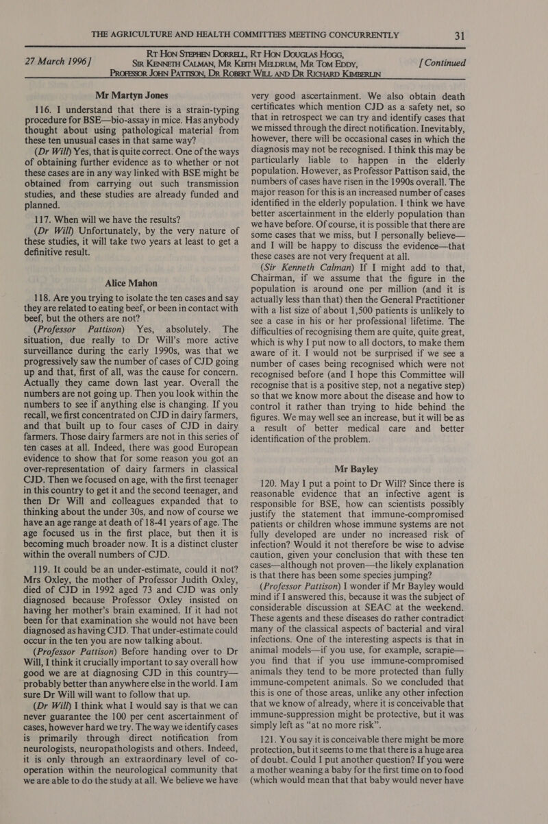 Mr Martyn Jones 116. I understand that there is a strain-typing procedure for BSE—bio-assay in mice. Has anybody thought about using pathological material from these ten unusual cases in that same way? (Dr Will) Yes, that is quite correct. One of the ways of obtaining further evidence as to whether or not these cases are in any way linked with BSE might be obtained from carrying out such transmission studies, and these studies are already funded and planned. 117. When will we have the results? (Dr Will) Unfortunately, by the very nature of these studies, it will take two years at least to get a definitive result. Alice Mahon 118. Are you trying to isolate the ten cases and say they are related to eating beef, or been in contact with beef, but the others are not? (Professor Pattison) Yes, absolutely. The situation, due really to Dr Will’s more active surveillance during the early 1990s, was that we progressively saw the number of cases of CJD going up and that, first of all, was the cause for concern. Actually they came down last year. Overall the numbers are not going up. Then you look within the numbers to see if anything else is changing. If you recall, we first concentrated on CJD in dairy farmers, and that built up to four cases of CJD in dairy farmers. Those dairy farmers are not in this series of ten cases at all. Indeed, there was good European evidence to show that for some reason you got an over-representation of dairy farmers in classical CJD. Then we focused on age, with the first teenager in this country to get it and the second teenager, and then Dr Will and colleagues expanded that to thinking about the under 30s, and now of course we have an age range at death of 18-41 years of age. The age focused us in the first place, but then it is becoming much broader now. It is a distinct cluster within the overall numbers of CJD. 119. It could be an under-estimate, could it not? Mrs Oxley, the mother of Professor Judith Oxley, died of CJD in 1992 aged 73 and CJD was only diagnosed because Professor Oxley insisted on having her mother’s brain examined. If it had not been for that examination she would not have been diagnosed as having CJD. That under-estimate could occur in the ten you are now talking about. (Professor Pattison) Before handing over to Dr Will, I think it crucially important to say overall how good we are at diagnosing CJD in this country— probably better than anywhere else in the world. Iam sure Dr Will will want to follow that up. (Dr Will) 1 think what I would say is that we can never guarantee the 100 per cent ascertainment of cases, however hard we try. The way we identify cases is primarily through direct notification from neurologists, neuropathologists and others. Indeed, it is only through an extraordinary level of co- operation within the neurological community that we are able to do the study at all. We believe we have very good ascertainment. We also obtain death certificates which mention CJD as a safety net, so that in retrospect we can try and identify cases that we missed through the direct notification. Inevitably, however, there will be occasional cases in which the diagnosis may not be recognised. I think this may be particularly liable to happen in the elderly population. However, as Professor Pattison said, the numbers of cases have risen in the 1990s overall. The major reason for this is an increased number of cases identified in the elderly population. I think we have better ascertainment in the elderly population than we have before. Of course, it is possible that there are some cases that we miss, but I personally believe— and I will be happy to discuss the evidence—that these cases are not very frequent at all. (Sir Kenneth Calman) If 1 might add to that, Chairman, if we assume that the figure in the population is around one per million (and it is actually less than that) then the General Practitioner with a list size of about 1,500 patients is unlikely to see a case in his or her professional lifetime. The difficulties of recognising them are quite, quite great, which is why I put now to all doctors, to make them aware of it. I would not be surprised if we see a number of cases being recognised which were not recognised before (and I hope this Committee will recognise that is a positive step, not a negative step) so that we know more about the disease and how to control it rather than trying to hide behind the figures. We may well see an increase, but it will be as a result of better medical care and _ better identification of the problem. Mr Bayley 120. May I put a point to Dr Will? Since there is reasonable evidence that an infective agent is responsible for BSE, how can scientists possibly justify the statement that immune-compromised patients or children whose immune systems are not fully developed are under no increased risk of infection? Would it not therefore be wise to advise caution, given your conclusion that with these ten cases—although not proven—the likely explanation is that there has been some species jumping? (Professor Pattison) 1 wonder if Mr Bayley would mind if I answered this, because it was the subject of considerable discussion at SEAC at the weekend. These agents and these diseases do rather contradict many of the classical aspects of bacterial and viral infections. One of the interesting aspects is that in animal models—if you use, for example, scrapie— you find that if you use immune-compromised animals they tend to be more protected than fully immune-competent animals. So we concluded that this is one of those areas, unlike any other infection that we know of already, where it is conceivable that immune-suppression might be protective, but it was simply left as “at no more risk”. 121. You say it is conceivable there might be more protection, but it seems to me that there is a huge area of doubt. Could I put another question? If you were a mother weaning a baby for the first time on to food (which would mean that that baby would never have