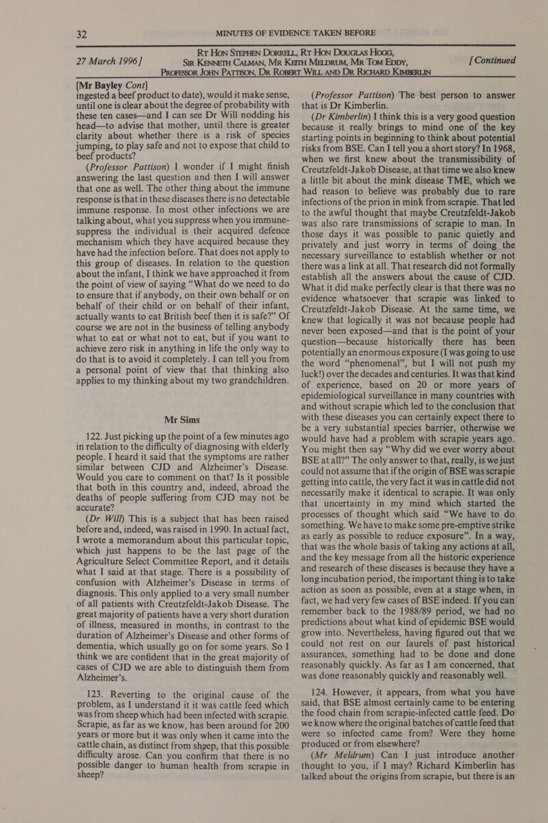  27 March 1996 ] [Continued  [Mr Bayley Cont] ingested a beef product to date), would it make sense, until one is clear about the degree of probability with these ten cases—and I can see Dr Will nodding his head—to advise that mother, until there is greater clarity about whether there is a risk of species jumping, to play safe and not to expose that child to beef products? (Professor Pattison) 1 wonder if I might finish answering the last question and then I will answer that one as well. The other thing about the immune response is that in these diseases there is no detectable immune response. In most other infections we are talking about, what you suppress when you immune- suppress the individual is their acquired defence mechanism which they have acquired because they have had the infection before. That does not apply to this group of diseases. In relation to the question about the infant, I think we have approached it from the point of view of saying “What do we need to do to ensure that if anybody, on their own behalf or on behalf of their child or on behalf of their infant, actually wants to eat British beef then it is safe?” Of course we are not in the business of telling anybody what to eat or what not to eat, but if you want to achieve zero risk in anything in life the only way to do that is to avoid it completely. I can tell you from a personal point of view that that thinking also applies to my thinking about my two grandchildren. Mr Sims 122. Just picking up the point of a few minutes ago in relation to the difficulty of diagnosing with elderly people. I heard it said that the symptoms are rather similar between CJD and Alzheimer’s Disease. Would you care to comment on that? Is it possible that both in this country and, indeed, abroad the deaths of people suffering from CJD may not be accurate? (Dr Will) This is a subject that has been raised before and, indeed, was raised in 1990. In actual fact, I wrote a memorandum about this particular topic, which just happens to be the last page of the Agriculture Select Committee Report, and it details what I said at that stage. There is a possibility of confusion with Alzheimer’s Disease in terms of diagnosis. This only applied to a very small number of all patients with Creutzfeldt-Jakob Disease. The great majority of patients have a very short duration of illness, measured in months, in contrast to the duration of Alzheimer’s Disease and other forms of dementia, which usually go on for some years. So I think we are confident that in the great majority of cases of CJD we are able to distinguish them from Alzheimer’s. 123. Reverting to the original cause of the problem, as I understand it it was cattle feed which was from sheep which had been infected with scrapie. Scrapie, as far as we know, has been around for 200 years or more but it was only when it came into the cattle chain, as distinct from shgep, that this possible difficulty arose. Can you confirm that there is no possible danger to human health from scrapie in sheep? (Professor Pattison) The best person to answer that is Dr Kimberlin. (Dr Kimberlin) I think this is a very good question because it really brings to mind one of the key starting points in beginning to think about potential risks from BSE. Can I tell you a short story? In 1968, when we first knew about the transmissibility of Creutzfeldt-Jakob Disease, at that time we also knew a little bit about the mink disease TME, which we had reason to believe was probably due to rare infections of the prion in mink from scrapie. That led to the awful thought that maybe Creutzfeldt-Jakob was also rare transmissions of scrapie to man. In those days it was possible to panic quietly and privately and just worry in terms of doing the necessary surveillance to establish whether or not there was a link at all. That research did not formally establish all the answers about the cause of CJD. What it did make perfectly clear is that there was no evidence whatsoever that scrapie was linked to Creutzfeldt-Jakob Disease. At the same time, we knew that logically it was not because people had never been exposed—and that is the point of your question—because historically there has been potentially an enormous exposure (I was going to use the word “phenomenal”, but I will not push my luck!) over the decades and centuries. It was that kind of experience, based on 20 or more years of epidemiological surveillance in many countries with and without scrapie which led to the conclusion that with these diseases you can certainly expect there to be a very substantial species barrier, otherwise we would have had a problem with scrapie years ago. You might then say “Why did we ever worry about BSE at all?” The only answer to that, really, is we just could not assume that if the origin of BSE was scrapie getting into cattle, the very fact it was in cattle did not necessarily make it identical to scrapie. It was only that uncertainty in my mind which started the processes of thought which said “We have to do something. We have to make some pre-emptive strike as early as possible to reduce exposure”. In a way, that was the whole basis of taking any actions at all, and the key message from all the historic experience and research of these diseases is because they have a long incubation period, the important thing is to take action as soon as possible, even at a stage when, in fact, we had very few cases of BSE indeed. If you can remember back to the 1988/89 period, we had no predictions about what kind of epidemic BSE would grow into. Nevertheless, having figured out that we could not rest on our laurels of past historical assurances, something had to be done and done reasonably quickly. As far as I am concerned, that was done reasonably quickly and reasonably well. 124. However, it appears, from what you have said, that BSE almost certainly came to be entering the food chain from scrapie-infected cattle feed. Do we know where the original batches of cattle feed that were so infected came from? Were they home produced or from elsewhere? (Mr Meldrum) Can I just introduce another thought to you, if I may? Richard Kimberlin has talked about the origins from scrapie, but there is an