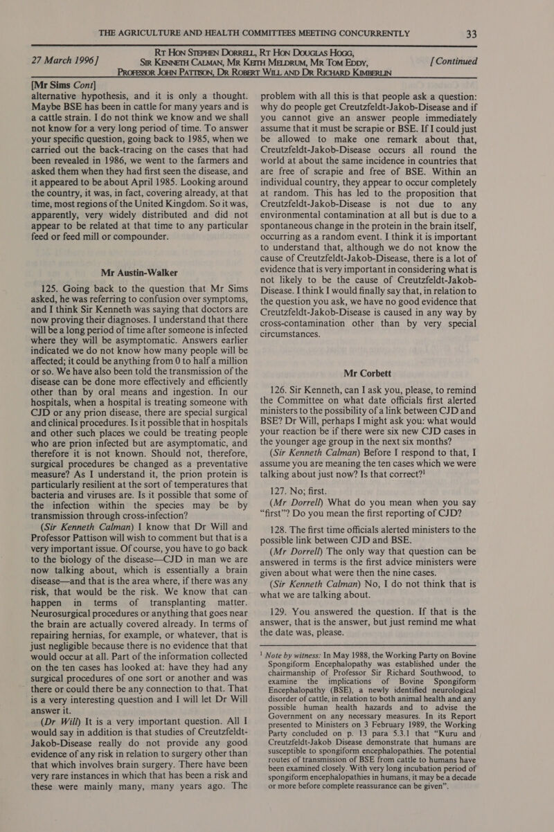  {Mr Sims Cont] alternative hypothesis, and it is only a thought. Maybe BSE has been in cattle for many years and is a cattle strain. I do not think we know and we shall not know for a very long period of time. To answer your specific question, going back to 1985, when we carried out the back-tracing on the cases that had been revealed in 1986, we went to the farmers and asked them when they had first seen the disease, and it appeared to be about April 1985. Looking around the country, it was, in fact, covering already, at that time, most regions of the United Kingdom. So it was, apparently, very widely distributed and did not appear to be related at that time to any particular feed or feed mill or compounder. Mr Austin-Walker 125. Going back to the question that Mr Sims asked, he was referring to confusion over symptoms, and I think Sir Kenneth was saying that doctors are now proving their diagnoses. I understand that there will be a long period of time after someone is infected where they will be asymptomatic. Answers earlier indicated we do not know how many people will be affected; it could be anything from 0 to half a million or so. We have also been told the transmission of the disease can be done more effectively and efficiently other than by oral means and ingestion. In our hospitals, when a hospital is treating someone with CJD or any prion disease, there are special surgical and clinical procedures. Is it possible that in hospitals and other such places we could be treating people who are prion infected but are asymptomatic, and therefore it is not known. Should not, therefore, surgical procedures be changed as a preventative measure? As I understand it, the prion protein is particularly resilient at the sort of temperatures that bacteria and viruses are. Is it possible that some of the infection within the species may be by transmission through cross-infection? (Sir Kenneth Calman) 1 know that Dr Will and Professor Pattison will wish to comment but that is a very important issue. Of course, you have to go back to the biology of the disease—CJD in man we are now talking about, which is essentially a brain disease—and that is the area where, if there was any risk, that would be the risk. We know that can happen in terms of transplanting matter. Neurosurgical procedures or anything that goes near the brain are actually covered already. In terms of repairing hernias, for example, or whatever, that is just negligible because there is no evidence that that would occur at all. Part of the information collected on the ten cases has looked at: have they had any surgical procedures of one sort or another and was ~ there or could there be any connection to that. That is a very interesting question and I will let Dr Will answer it. (Dr Will) It is a very important question. All I would say in addition is that studies of Creutzfeldt- Jakob-Disease really do not provide any good evidence of any risk in relation to surgery other than that which involves brain surgery. There have been very rare instances in which that has been a risk and these were mainly many, many years ago. The problem with all this is that people ask a question: why do people get Creutzfeldt-Jakob-Disease and if you cannot give an answer people immediately assume that it must be scrapie or BSE. If I could just be allowed to make one remark about that, Creutzfeldt-Jakob-Disease occurs all round the world at about the same incidence in countries that are free of scrapie and free of BSE. Within an individual country, they appear to occur completely at random. This has led to the proposition that Creutzfeldt-Jakob-Disease is not due to any environmental contamination at all but is due to a spontaneous change in the protein in the brain itself, occurring as a random event. I think it is important to understand that, although we do not know the cause of Creutzfeldt-Jakob-Disease, there is a lot of evidence that is very important in considering what is not likely to be the cause of Creutzfeldt-Jakob- Disease. I think I would finally say that, in relation to the question you ask, we have no good evidence that Creutzfeldt-Jakob-Disease is caused in any way by cross-contamination other than by very special circumstances. Mr Corbett 126. Sir Kenneth, can I ask you, please, to remind the Committee on what date officials first alerted ministers to the possibility of a link between CJD and BSE? Dr Will, perhaps I might ask you: what would your reaction be if there were six new CJD cases in the younger age group in the next six months? (Sir Kenneth Calman) Before I respond to that, I assume you are meaning the ten cases which we were talking about just now? Is that correct?! 127. No; first. (Mr Dorrell) What do you mean when you say “first”? Do you mean the first reporting of CJD? 128. The first time officials alerted ministers to the possible link between CJD and BSE. (Mr Dorrell) The only way that question can be answered in terms is the first advice ministers were given about what were then the nine cases. (Sir Kenneth Calman) No, I do not think that is what we are talking about. 129. You answered the question. If that is the answer, that is the answer, but just remind me what the date was, please. Spongiform Encephalopathy was established under the chairmanship of Professor Sir Richard Southwood, to examine the implications of Bovine Spongiform Encephalopathy (BSE), a newly identified neurological disorder of cattle, in relation to both animal health and any possible human health hazards and to advise the Government on any necessary measures. In its Report presented to Ministers on 3 February 1989, the Working Party concluded on p. 13 para 5.3.1 that “Kuru and Creutzfeldt-Jakob Disease demonstrate that humans are susceptible to spongiform encephalopathies. The potential routes of transmission of BSE from cattle to humans have been examined closely. With very long incubation period of spongiform encephalopathies in humans, it may be a decade or more before complete reassurance can be given”.