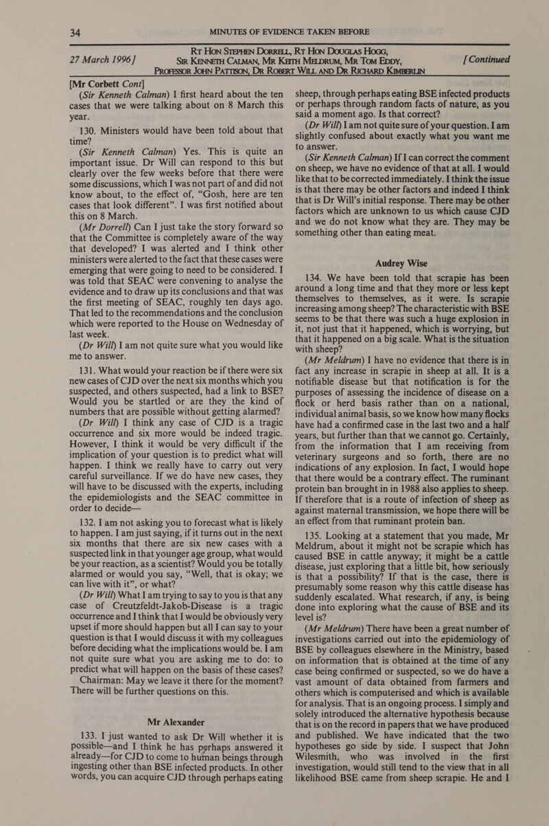 [Mr Corbett Cont] (Sir Kenneth Calman) | first heard about the ten cases that we were talking about on 8 March this year. 130. Ministers would have been told about that time? (Sir Kenneth Calman) Yes. This is quite an important issue. Dr Will can respond to this but clearly over the few weeks before that there were some discussions, which I was not part of and did not know about, to the effect of, “Gosh, here are ten cases that look different”. I was first notified about this on 8 March. (Mr Dorrell) Can I just take the story forward so that the Committee is completely aware of the way that developed? I was alerted and I think other ministers were alerted to the fact that these cases were emerging that were going to need to be considered. I was told that SEAC were convening to analyse the evidence and to draw up its conclusions and that was the first meeting of SEAC, roughly ten days ago. That led to the recommendations and the conclusion which were reported to the House on Wednesday of last week. (Dr Will) 1 am not quite sure what you would like me to answer. 131. What would your reaction be if there were six new cases of CJD over the next six months which you suspected, and others suspected, had a link to BSE? Would you be startled or are they the kind of numbers that are possible without getting alarmed? (Dr Will) 1 think any case of CJD is a tragic occurrence and six more would be indeed tragic. However, I think it would be very difficult if the implication of your question is to predict what will happen. I think we really have to carry out very careful surveillance. If we do have new cases, they will have to be discussed with the experts, including the epidemiologists and the SEAC committee in order to decide— 132. I am not asking you to forecast what is likely to happen. I am just saying, if it turns out in the next six months that there are six new cases with a suspected link in that younger age group, what would be your reaction, as a scientist? Would you be totally alarmed or would you say, “Well, that is okay; we can live with it”, or what? (Dr Will) What I am trying to say to you is that any case of Creutzfeldt-Jakob-Disease is a _ tragic occurrence and I think that I would be obviously very upset if more should happen but all I can say to your question is that I would discuss it with my colleagues before deciding what the implications would be. I am not quite sure what you are asking me to do: to predict what will happen on the basis of these cases? Chairman: May we leave it there for the moment? There will be further questions on this. Mr Alexander 133. I just wanted to ask Dr Will whether it is possible—and I think he has perhaps answered it already—for CJD to come to human beings through ingesting other than BSE infected products. In other words, you can acquire CJD through perhaps eating sheep, through perhaps eating BSE infected products or perhaps through random facts of nature, as you said a moment ago. Is that correct? (Dr Will) Lam not quite sure of your question. Iam slightly confused about exactly what you want me to answer. (Sir Kenneth Calman) If I can correct the comment on sheep, we have no evidence of that at all. I would like that to be corrected immediately. I think the issue is that there may be other factors and indeed I think that is Dr Will’s initial response. There may be other factors which are unknown to us which cause CJD and we do not know what they are. They may be something other than eating meat. Audrey Wise 134. We have been told that scrapie has been around a long time and that they more or less kept themselves to themselves, as it were. Is scrapie increasing among sheep? The characteristic with BSE seems to be that there was such a huge explosion in it, not just that it happened, which is worrying, but that it happened on a big scale. What is the situation with sheep? (Mr Meldrum) | have no evidence that there is in fact any increase in scrapie in sheep at all. It is a notifiable disease but that notification is for the purposes of assessing the incidence of disease on a flock or herd basis rather than on a national, individual animal basis, so we know how many flocks have had a confirmed case in the last two and a half years, but further than that we cannot go. Certainly, from the information that I am receiving from veterinary surgeons and so forth, there are no indications of any explosion. In fact, I would hope that there would be a contrary effect. The ruminant protein ban brought in in 1988 also applies to sheep. If therefore that is a route of infection of sheep as against maternal transmission, we hope there will be an effect from that ruminant protein ban. 135. Looking at a statement that you made, Mr Meldrum, about it might not be scrapie which has caused BSE in cattle anyway; it might be a cattle disease, just exploring that a little bit, how seriously is that a possibility? If that is the case, there is presumably some reason why this cattle disease has suddenly escalated. What research, if any, is being done into exploring what the cause of BSE and its level is? (Mr Meldrum) There have been a great number of investigations carried out into the epidemiology of BSE by colleagues elsewhere in the Ministry, based on information that is obtained at the time of any case being confirmed or suspected, so we do have a vast amount of data obtained from farmers and others which is computerised and which is available for analysis. That is an ongoing process. I simply and solely introduced the alternative hypothesis because that is on the record in papers that we have produced and published. We have indicated that the two hypotheses go side by side. I suspect that John Wilesmith, who was involved in the first investigation, would still tend to the view that in all likelihood BSE came from sheep scrapie. He and I