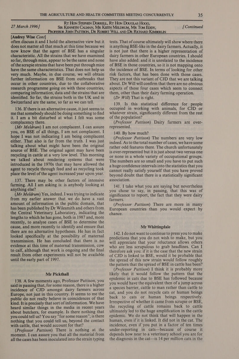  27 March 1996] [ Continued [Audrey Wise Cont] often discuss it and I hold the alternative view but it does not matter all that much at this time because we now know that the agent of BSE has a singular characteristic. All the strains that we have examined so far, through mice, appear to be the same and none of the scrapie strains that have been put through mice have the same characteristics. That does not help us very much. Maybe, in due course, we will obtain further information on BSE from outbreaks that occur in other countries, due to the collaborative research programme going on with these countries, comparing information, data and the strains that are identified. So far, the strains both in the UK and in Switzerland are the same, so far as we can tell. 136. If there is an alternative cause, it just seems to me that somebody should be doing something to find it. I am a bit disturbed at what I felt was some complacency there. (Mr Meldrum) I am not complacent. I can assure you, on BSE of all things, Iam not complacent. I hope I was not indicating I am being complacent either. That also is far from the truth. I was just talking about what might have been the original source of BSE. The original agent may have been recycling in cattle at a very low level. This morning we talked about rendering systems that were introduced in the 1970s that may have allowed the agent to recycle through feed and as recycling took place the level of the agent increased year upon year. 137. There may be other factors of intensive farming. All I am asking is: is anybody looking at anything else? (Mr Meldrum) Yes, indeed. I was trying to indicate from my earlier answer that we do have a vast amount of information in the public domain, that has been published by Dr Wilesmith and others from the Central Veterinary Laboratory, indicating the lengths to which he has gone, both in 1987 and, more recently, to analyse cases of BSE to determine the cause, and more recently to identify and ensure that there are no alternative hypotheses. He has in fact looked specifically at the possibility of maternal transmission. He has concluded that there is no evidence at this time of maternal transmission, cow to calf, although that work is ongoing and the final result from other experiments will not be available until the early part of 1997. Mr Pickthall 138. A few moments ago, Professor Pattison, you said in passing that, for some reason, there is a higher incidence of CJD amongst dairy farmers across Europe, not just in this country. It seems to me the public do not really believe in coincidences of that kind. It is precisely that sort of information. We have heard similar things in the media in recent years about butchers, for example. Is there nothing that you could tell us? You say “for some reason”; is there nothing that you could tell us, beyond the contact with cattle, that would account for that? (Professor Pattison) There is nothing at the moment. I can assure you that all the material from all the cases has been inoculated into the strain typing tests. That of course ultimately will show where there is anything BSE-like in the dairy farmers. Actually, it is not just that there is a higher representation of dairy farmers in other European countries. I should have also added: and it is unrelated to the incidence of BSE in those countries, so it is not mapping onto the incidence of BSE. In terms of looking for other risk factors, that has been done with those cases. They are not this variant of CJD that we are talking about. Dr Will will confirm that there are no obvious aspects of those four cases which seem to connect them, other than their dairy farming operation. (Dr Will) That is right. 139. Is this statistical difference for people occupied in working with animals, for CJD or whatever strain, significantly different from the rest of the population? (Professor Pattison) Dairy farmers are over- represented. 140. By how much? (Professor Pattison) The numbers are very low indeed. As to the total number of cases, we have some rather odd features there. The church unfortunately is over-represented but it is just about two versus one or none in a whole variety of occupational groups. The numbers are so small and you have to put such a huge confidence intervals into the statistics that you cannot really satisfy yourself that you have proved beyond doubt that there is a statistically significant association. 141. I take what you are saying but nevertheless you chose to say, in passing, that this was of significance to report, the fact that they were dairy farmers. (Professor Pattison) There are more in many European countries than you would expect by chance. Mr Whittingdale 142. Ido not want to continue to press you to make predictions that you do not wish to make, but you will appreciate that your reluctance allows others who are less scrupulous to grab headlines. Can I therefore ask you: if it is the case that the new strain of CJD is linked to BSE, would it be probable that the spread of this new strain would follow roughly the pattern that the spread of BSE in cattle has been? (Professor Pattison) I think it is probably more likely that it would follow the pattern that the epidemic in cats due to BSE has followed because you would have the equivalent then of a jump across a species barrier, cattle to man rather than cattle to cat, and you do not recycle cats or human beings back to cats or human beings respectively. Irrespective of whether it came from scrapie or BSE, the recycling of cattle remains back to cattle ultimately led to the huge amplification in the cattle epidemic. We do not think that will happen in the human, even if it is linked. It did not in the cat. The incidence, even if you put in a factor of ten times under-reporting in cats—because of course it depends how near to a veterinary school you are for the diagnosis in the cat—is 14 per million cats in the