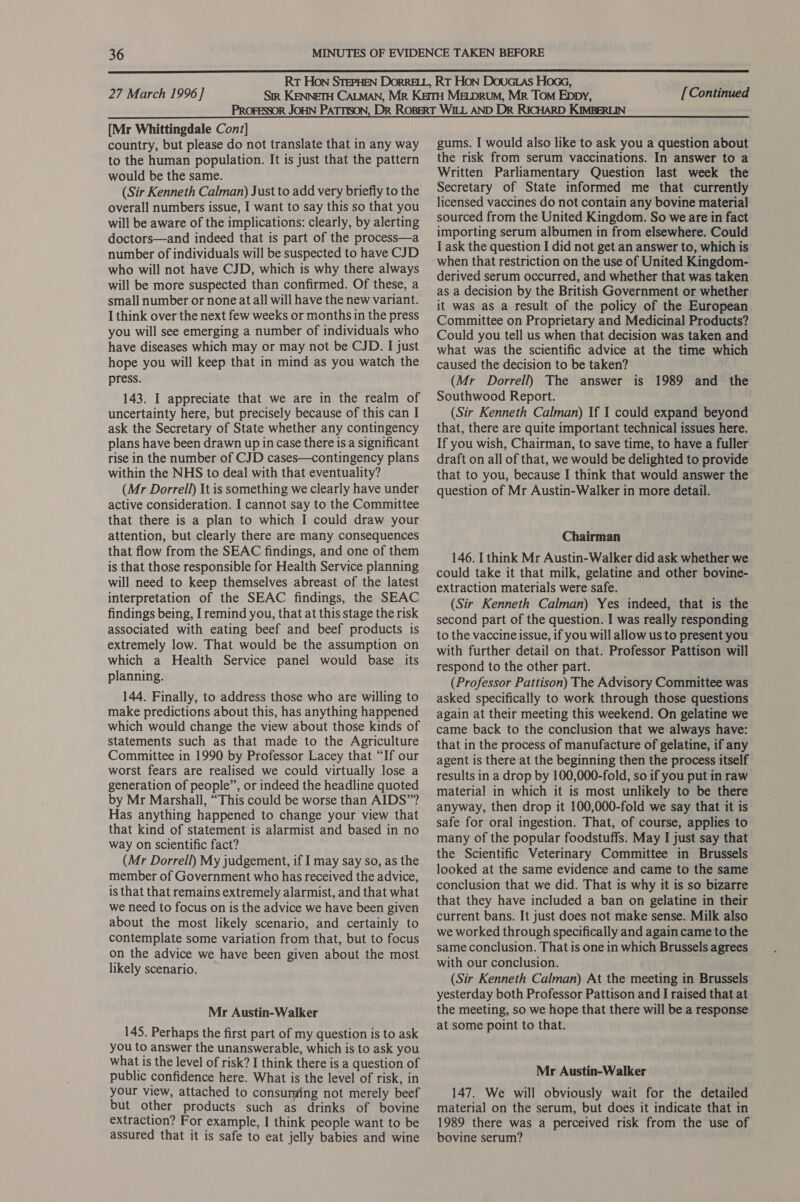 [Mr Whittingdale Conz] country, but please do not translate that in any way to the human population. It is just that the pattern would be the same. (Sir Kenneth Calman) Just to add very briefly to the overall numbers issue, I want to say this so that you will be aware of the implications: clearly, by alerting doctors—and indeed that is part of the process—a number of individuals will be suspected to have CJD who will not have CJD, which is why there always will be more suspected than confirmed. Of these, a small number or none at all will have the new variant. I think over the next few weeks or months in the press you will see emerging a number of individuals who have diseases which may or may not be CJD. I just hope you will keep that in mind as you watch the press. 143. I appreciate that we are in the realm of uncertainty here, but precisely because of this can I ask the Secretary of State whether any contingency plans have been drawn up in case there is a significant rise in the number of CJD cases—contingency plans within the NHS to deal with that eventuality? (Mr Dorrell) It is something we clearly have under active consideration. I cannot say to the Committee that there is a plan to which I could draw your attention, but clearly there are many consequences that flow from the SEAC findings, and one of them is that those responsible for Health Service planning will need to keep themselves abreast of the latest interpretation of the SEAC findings, the SEAC findings being, I remind you, that at this stage the risk associated with eating beef and beef products is extremely low. That would be the assumption on which a Health Service panel would base its planning. 144. Finally, to address those who are willing to make predictions about this, has anything happened which would change the view about those kinds of statements such as that made to the Agriculture Committee in 1990 by Professor Lacey that “If our worst fears are realised we could virtually lose a generation of people”, or indeed the headline quoted by Mr Marshall, “This could be worse than AIDS”? Has anything happened to change your view that that kind of statement is alarmist and based in no way on scientific fact? (Mr Dorrell) My judgement, if I may say so, as the member of Government who has received the advice, is that that remains extremely alarmist, and that what we need to focus on is the advice we have been given about the most likely scenario, and certainly to contemplate some variation from that, but to focus on the advice we have been given about the most likely scenario. Mr Austin-Walker 145. Perhaps the first part of my question is to ask you to answer the unanswerable, which is to ask you what is the level of risk? I think there is a question of public confidence here. What is the level of risk, in your view, attached to consuming not merely beef but other products such as drinks of bovine extraction? For example, I think people want to be assured that it is safe to eat jelly babies and wine gums. I would also like to ask you a question about the risk from serum vaccinations. In answer to a Written Parliamentary Question last week the Secretary of State informed me that currently licensed vaccines do not contain any bovine material sourced from the United Kingdom. So we are in fact importing serum albumen in from elsewhere. Could I ask the question I did not get an answer to, which is when that restriction on the use of United Kingdom- derived serum occurred, and whether that was taken as a decision by the British Government or whether it was as a result of the policy of the European Committee on Proprietary and Medicinal Products? Could you tell us when that decision was taken and what was the scientific advice at the time which caused the decision to be taken? (Mr Dorrell) The answer is 1989 and the Southwood Report. (Sir Kenneth Calman) If I could expand beyond that, there are quite important technical issues here. If you wish, Chairman, to save time, to have a fuller draft on all of that, we would be delighted to provide that to you, because I think that would answer the question of Mr Austin-Walker in more detail. Chairman 146. I think Mr Austin-Walker did ask whether we could take it that milk, gelatine and other bovine- extraction materials were safe. (Sir Kenneth Calman) Yes indeed, that is the second part of the question. I was really responding to the vaccine issue, if you will allow us to present you with further detail on that. Professor Pattison will respond to the other part. (Professor Pattison) The Advisory Committee was asked specifically to work through those questions again at their meeting this weekend. On gelatine we came back to the conclusion that we always have: that in the process of manufacture of gelatine, if any agent is there at the beginning then the process itself results in a drop by 100,000-fold, so if you put in raw material in which it is most unlikely to be there anyway, then drop it 100,000-fold we say that it is safe for oral ingestion. That, of course, applies to many of the popular foodstuffs. May I just say that the Scientific Veterinary Committee in Brussels looked at the same evidence and came to the same conclusion that we did. That is why it is so bizarre that they have included a ban on gelatine in their current bans. It just does not make sense. Milk also we worked through specifically and again came to the same conclusion. That is one in which Brussels agrees with our conclusion. (Sir Kenneth Calman) At the meeting in Brussels yesterday both Professor Pattison and I raised that at the meeting, so we hope that there will be a response at some point to that. Mr Austin-Walker 147. We will obviously wait for the detailed material on the serum, but does it indicate that in 1989 there was a perceived risk from the use of bovine serum?