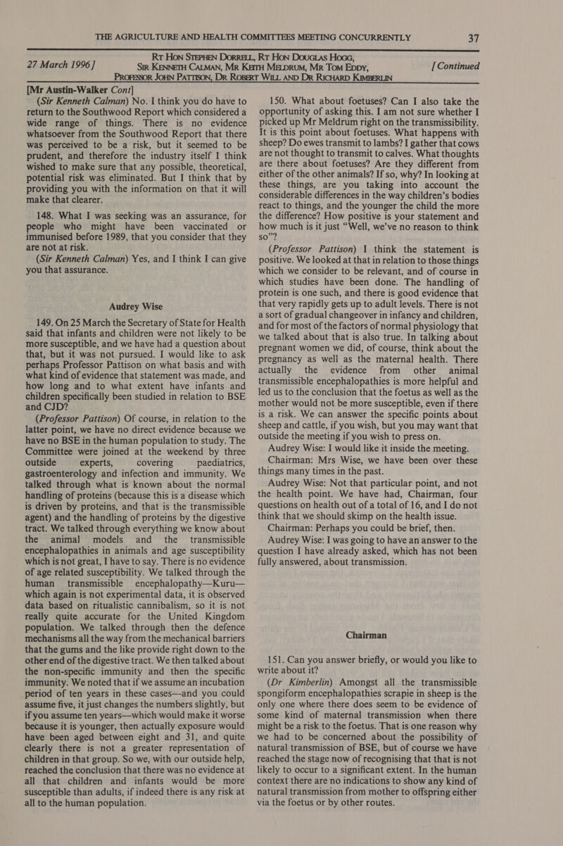 {Mr Austin-Walker Cont] (Sir Kenneth Calman) No. I think you do have to return to the Southwood Report which considered a wide range of things. There is no evidence whatsoever from the Southwood Report that there was perceived to be a risk, but it seemed to be prudent, and therefore the industry itself I think wished to make sure that any possible, theoretical, potential risk was eliminated. But I think that by providing you with the information on that it will make that clearer. 148. What I was seeking was an assurance, for people who might have been vaccinated or immunised before 1989, that you consider that they are not at risk. (Sir Kenneth Calman) Yes, and I think I can give you that assurance. Audrey Wise 149. On 25 March the Secretary of State for Health said that infants and children were not likely to be more susceptible, and we have had a question about that, but it was not pursued. I would like to ask perhaps Professor Pattison on what basis and with what kind of evidence that statement was made, and how long and to what extent have infants and children specifically been studied in relation to BSE and CJD? (Professor Pattison) Of course, in relation to the latter point, we have no direct evidence because we have no BSE in the human population to study. The Committee were joined at the weekend by three outside experts, covering paediatrics, gastroenterology and infection and immunity. We talked through what is known about the normal handling of proteins (because this is a disease which is driven by proteins, and that is the transmissible agent) and the handling of proteins by the digestive tract. We talked through everything we know about the animal models and the transmissible encephalopathies in animals and age susceptibility which is not great, I have to say. There is no evidence of age related susceptibility. We talked through the human transmissible encephalopathy—Kuru— which again is not experimental data, it is observed data based on ritualistic cannibalism, so it is not really quite accurate for the United Kingdom population. We talked through then the defence mechanisms all the way from the mechanical barriers that the gums and the like provide right down to the other end of the digestive tract. We then talked about the non-specific immunity and then the specific immunity. We noted that if we assume an incubation period of ten years in these cases—and you could assume five, it just changes the numbers slightly, but if you assume ten years—which would make it worse because it is younger, then actually exposure would have been aged between eight and 31, and quite clearly there is not a greater representation of children in that group. So we, with our outside help, reached the conclusion that there was no evidence at all that children and infants would be more susceptible than adults, if indeed there is any risk at all to the human population. 150. What about foetuses? Can I also take the opportunity of asking this. I am not sure whether I picked up Mr Meldrum right on the transmissibility. It is this point about foetuses. What happens with sheep? Do ewes transmit to lambs? I gather that cows are not thought to transmit to calves. What thoughts are there about foetuses? Are they different from either of the other animals? If so, why? In looking at these things, are you taking into account the considerable differences in the way children’s bodies react to things, and the younger the child the more the difference? How positive is your statement and how much is it just “Well, we’ve no reason to think so”? (Professor Pattison) 1 think the statement is positive. We looked at that in relation to those things which we consider to be relevant, and of course in which studies have been done. The handling of protein is one such, and there is good evidence that that very rapidly gets up to adult levels. There is not a sort of gradual changeover in infancy and children, and for most of the factors of normal physiology that we talked about that is also true. In talking about pregnant women we did, of course, think about the pregnancy as well as the maternal health. There actually the evidence from other animal transmissible encephalopathies is more helpful and led us to the conclusion that the foetus as well as the mother would not be more susceptible, even if there is a risk. We can answer the specific points about sheep and cattle, if you wish, but you may want that outside the meeting if you wish to press on. Audrey Wise: I would like it inside the meeting. Chairman: Mrs Wise, we have been over these things many times in the past. Audrey Wise: Not that particular point, and not the health point. We have had, Chairman, four questions on health out of a total of 16, and I do not think that we should skimp on the health issue. Chairman: Perhaps you could be brief, then. Audrey Wise: I was going to have an answer to the question I have already asked, which has not been fully answered, about transmission. Chairman 151. Can you answer briefly, or would you like to write about it? (Dr Kimberlin) Amongst all the transmissible spongiform encephalopathies scrapie in sheep is the only one where there does seem to be evidence of some kind of maternal transmission when there might be a risk to the foetus. That is one reason why we had to be concerned about the possibility of natural transmission of BSE, but of course we have reached the stage now of recognising that that is not likely to occur to a significant extent. In the human context there are no indications to show any kind of natural transmission from mother to offspring either via the foetus or by other routes.