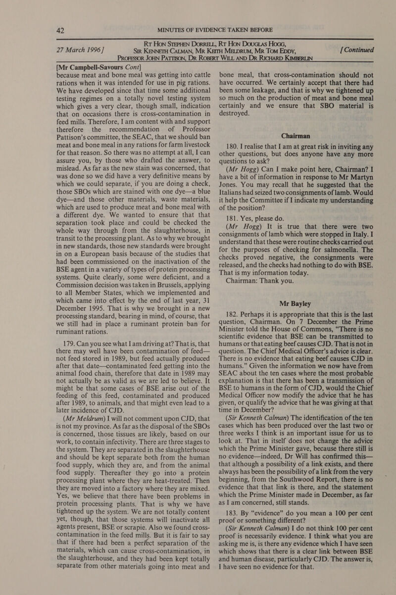  27 March 1996] [Continued  [Mr Campbell-Savours Con/] because meat and bone meal was getting into cattle rations when it was intended for use in pig rations. We have developed since that time some additional testing regimes on a totally novel testing system which gives a very clear, though small, indication that on occasions there is cross-contamination in feed mills. Therefore, | am content with and support therefore the recommendation of Professor Pattison’s committee, the SEAC, that we should ban meat and bone meal in any rations for farm livestock for that reason. So there was no attempt at all, I can assure you, by those who drafted the answer, to mislead. As far as the new stain was concerned, that was done so we did have a very definitive means by which we could separate, if you are doing a check, those SBOs which are stained with one dye—a blue dye—and those other materials, waste materials, which are used to produce meat and bone meal with a different dye. We wanted to ensure that that separation took place and could be checked the whole way through from the slaughterhouse, in transit to the processing plant. As to why we brought in new standards, those new standards were brought in on a European basis because of the studies that had been commissioned on the inactivation of the BSE agent in a variety of types of protein processing systems. Quite clearly, some were deficient, and a Commission decision was taken in Brussels, applying to all Member States, which we implemented and which came into effect by the end of last year, 31 December 1995. That is why we brought in a new processing standard, bearing in mind, of course, that we still had in place a ruminant protein ban for ruminant rations. 179. Can you see what Iam driving at? That is, that there may well have been contamination of feed— not feed stored in 1989, but feed actually produced after that date—contaminated feed getting into the animal food chain, therefore that date in 1989 may not actually be as valid as we are led to believe. It might be that some cases of BSE arise out of the feeding of this feed, contaminated and produced after 1989, to animals, and that might even lead to a later incidence of CJD. (Mr Meldrum) I will not comment upon CJD, that is not my province. As far as the disposal of the SBOs is concerned, those tissues are likely, based on our work, to contain infectivity. There are three stages to the system. They are separated in the slaughterhouse and should be kept separate both from the human food supply, which they are, and from the animal food supply. Thereafter they go into a protein processing plant where they are heat-treated. Then they are moved into a factory where they are mixed. Yes, we believe that there have been problems in protein processing plants. That is why we have tightened up the system. We are not totally content yet, though, that those systems will inactivate all agents present, BSE or scrapie. Also we found cross- contamination in the feed mills. But it is fair to say that if there had been a perfect separation of the materials, which can cause cross-contamination, in the slaughterhouse, and they had been kept totally bone meal, that cross-contamination should not have occurred. We certainly accept that there had been some leakage, and that is why we tightened up so much on the production of meat and bone meal certainly and we ensure that SBO material is destroyed. Chairman 180. I realise that I am at great risk in inviting any other questions, but does anyone have any more questions to ask? (Mr Hogg) Can I make point here, Chairman? I have a bit of information in response to Mr Martyn Jones. You may recall that he suggested that the Italians had seized two consignments of lamb. Would it help the Committee if I indicate my understanding of the position? 181. Yes, please do. (Mr Hogg) It is true that there were two consignments of lamb which were stopped in Italy. I understand that these were routine checks carried out for the purposes of checking for salmonella. The checks proved negative, the consignments were released, and the checks had nothing to do with BSE. That is my information today. Chairman: Thank you. Mr Bayley 182. Perhaps it is appropriate that this is the last question, Chairman. On 7 December the Prime Minister told the House of Commons, “There is no scientific evidence that BSE can be transmitted to humans or that eating beef causes CJD. That is not in question. The Chief Medical Officer’s advice is clear. There is no evidence that eating beef causes CJD in humans.” Given the information we now have from SEAC about the ten cases where the most probable explanation is that there has been a transmission of BSE to humans in the form of CJD, would the Chief Medical Officer now modify the advice that he has given, or qualify the advice that he was giving at that time in December? (Sir Kenneth Calman) The identification of the ten cases which has been produced over the last two or three weeks I think is an important issue for us to look at. That in itself does not change the advice which the Prime Minister gave, because there still is no evidence—indeed, Dr Will has confirmed this— that although a possibility of a link exists, and there always has been the possibility of a link from the very beginning, from the Southwood Report, there is no evidence that that link is there, and the statement which the Prime Minister made in December, as far as I am concerned, still stands. 183. By “evidence” do you mean a 100 per cent proof or something different? (Sir Kenneth Calman) I do not think 100 per cent proof is necessarily evidence. I think what you are asking me is, is there any evidence which I have seen which shows that there is a clear link between BSE and human disease, particularly CJD. The answer is,