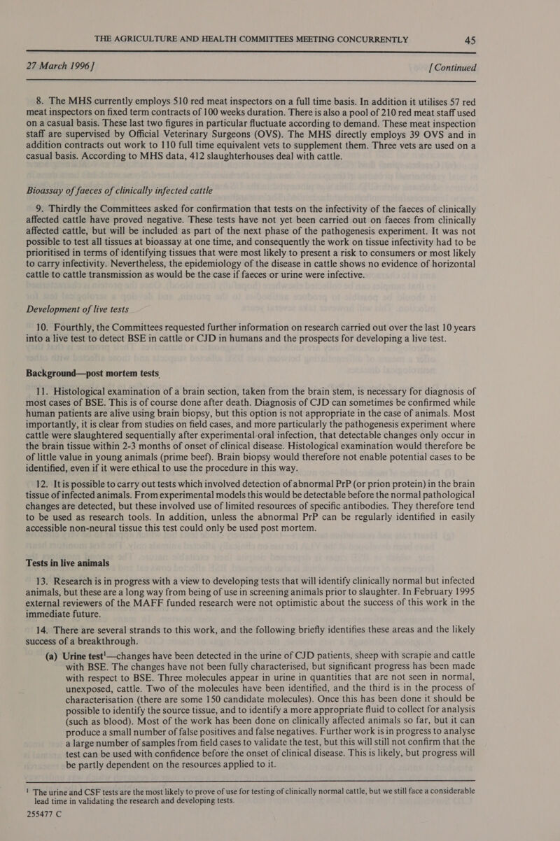 nnn era sere ere eae SSS SSS SS SS SSS tS SSS 27 March 1996 ] [ Continued  8. The MHS currently employs 510 red meat inspectors on a full time basis. In addition it utilises 57 red meat inspectors on fixed term contracts of 100 weeks duration. There is also a pool of 210 red meat staff used on a casual basis. These last two figures in particular fluctuate according to demand. These meat inspection staff are supervised by Official Veterinary Surgeons (OVS). The MHS directly employs 39 OVS and in addition contracts out work to 110 full time equivalent vets to supplement them. Three vets are used on a casual basis. According to MHS data, 412 slaughterhouses deal with cattle. Bioassay of faeces of clinically infected cattle 9. Thirdly the Committees asked for confirmation that tests on the infectivity of the faeces of clinically affected cattle have proved negative. These tests have not yet been carried out on faeces from clinically affected cattle, but will be included as part of the next phase of the pathogenesis experiment. It was not possible to test all tissues at bioassay at one time, and consequently the work on tissue infectivity had to be prioritised in terms of identifying tissues that were most likely to present a risk to consumers or most likely to carry infectivity. Nevertheless, the epidemiology of the disease in cattle shows no evidence of horizontal cattle to cattle transmission as would be the case if faeces or urine were infective. Development of live tests 10. Fourthly, the Committees requested further information on research carried out over the last 10 years into a live test to detect BSE in cattle or CJD in humans and the prospects for developing a live test. Background—post mortem tests. 11. Histological examination of a brain section, taken from the brain stem, is necessary for diagnosis of most cases of BSE. This is of course done after death. Diagnosis of CJD can sometimes be confirmed while human patients are alive using brain biopsy, but this option is not appropriate in the case of animals. Most importantly, it is clear from studies on field cases, and more particularly the pathogenesis experiment where cattle were slaughtered sequentially after experimental. oral infection, that detectable changes only occur in the brain tissue within 2-3 months of onset of clinical disease. Histological examination would therefore be of little value in young animals (prime beef). Brain biopsy would therefore not enable potential cases to be identified, even if it were ethical to use the procedure in this way. 12. Itis possible to carry out tests which involved detection of abnormal PrP (or prion protein) in the brain tissue of infected animals. From experimental models this would be detectable before the normal pathological changes are detected, but these involved use of limited resources of specific antibodies. They therefore tend to be used as research tools. In addition, unless the abnormal PrP can be regularly identified in easily accessible non-neural tissue this test could only be used post mortem. Tests in live animals 13. Research is in progress with a view to developing tests that will identify clinically normal but infected animals, but these are a long way from being of use in screening animals prior to slaughter. In February 1995 external reviewers of the MAFF funded research were not optimistic about the success of this work in the immediate future. 14. There are several strands to this work, and the following briefly identifies these areas and the likely success of a breakthrough. (a) Urine test'—changes have been detected in the urine of CJD patients, sheep with scrapie and cattle with BSE. The changes have not been fully characterised, but significant progress has been made with respect to BSE. Three molecules appear in urine in quantities that are not seen in normal, unexposed, cattle. Two of the molecules have been identified, and the third is in the process of characterisation (there are some 150 candidate molecules). Once this has been done it should be possible to identify the source tissue, and to identify a more appropriate fluid to collect for analysis (such as blood). Most of the work has been done on clinically affected animals so far, but it can produce a small number of false positives and false negatives. Further work is in progress to analyse a large number of samples from field cases to validate the test, but this will still not confirm that the test can be used with confidence before the onset of clinical disease. This is likely, but progress will be partly dependent on the resources applied to it.  ! The urine and CSF tests are the most likely to prove of use for testing of clinically normal cattle, but we still face a considerable lead time in validating the research and developing tests. 255477 C