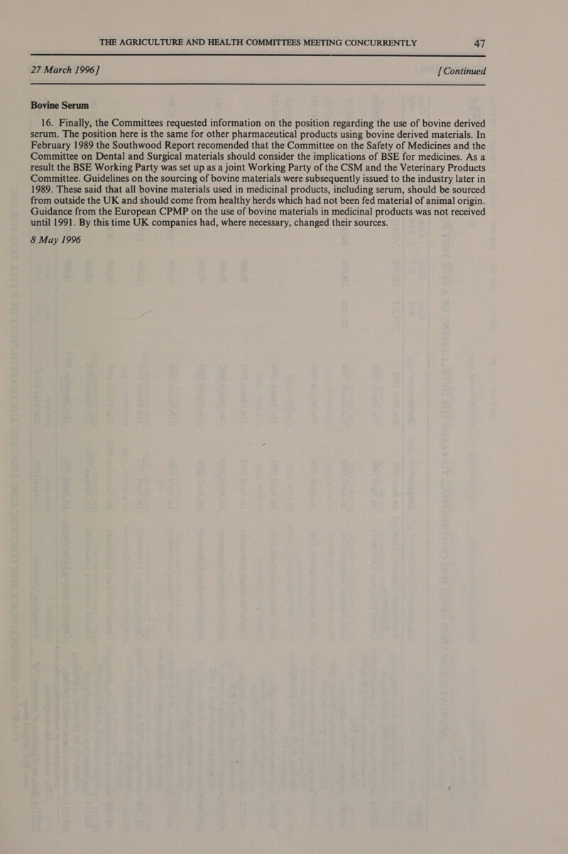  27 March 1996 ] [ Continued Bovine Serum 16. Finally, the Committees requested information on the position regarding the use of bovine derived serum. The position here is the same for other pharmaceutical products using bovine derived materials. In February 1989 the Southwood Report recomended that the Committee on the Safety of Medicines and the Committee on Dental and Surgical materials should consider the implications of BSE for medicines. As a result the BSE Working Party was set up as a joint Working Party of the CSM and the Veterinary Products Committee. Guidelines on the sourcing of bovine materials were subsequently issued to the industry later in 1989. These said that all bovine materials used in medicinal products, including serum, should be sourced from outside the UK and should come from healthy herds which had not been fed material of animal origin. Guidance from the European CPMP on the use of bovine materials in medicinal products was not received until 1991. By this time UK companies had, where necessary, changed their sources. 8 May 1996