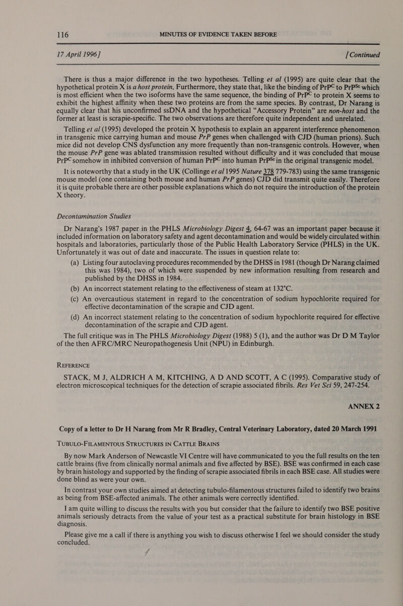  17 April 1996] [Continued  There is thus a major difference in the two hypotheses. Telling et al (1995) are quite clear that the hypothetical protein X is a host protein, Furthermore, they state that, like the binding of PrP© to PrPS¢ which is most efficient when the two isoforms have the same sequence, the binding of PrP© to protein X seems to exhibit the highest affinity when these two proteins are from the same species. By contrast, Dr Narang is equally clear that his unconfirmed ssDNA and the hypothetical “Accessory Protein” are non-host and the former at least is scrapie-specific. The two observations are therefore quite independent and unrelated. Telling et al (1995) developed the protein X hypothesis to explain an apparent interference phenomenon in transgenic mice carrying human and mouse PrP genes when challenged with CJD (human prions). Such mice did not develop CNS dysfunction any more frequently than non-transgenic controls. However, when the mouse PrP gene was ablated transmission resulted without difficulty and it was concluded that mouse PrP© somehow in inhibited conversion of human PrP© into human PrP**in the original transgenic model. It is noteworthy that a study in the UK (Collinge et al 1995 Nature 378 779-783) using the same transgenic mouse model (one containing both mouse and human PrP genes) CJD did transmit quite easily. Therefore it is quite probable there are other possible explanations which do not require the introduction of the protein X theory. Decontamination Studies Dr Narang’s 1987 paper in the PHLS Microbiology Digest 4, 64-67 was an important paper because it included information on laboratory safety and agent decontamination and would be widely circulated within hospitals and laboratories, particularly those of the Public Health Laboratory Service (PHLS) in the UK. Unfortunately it was out of date and inaccurate. The issues in question relate to: (a) Listing four autoclaving procedures recommended by the DHSS in 1981 (though Dr Narang claimed this was 1984), two of which were suspended by new information resulting from research and published by the DHSS in 1984. (b) An incorrect statement relating to the effectiveness of steam at 132°C. (c) An overcautious statement in regard to the concentration of sodium hypochlorite required for effective decontamination of the scrapie and CJD agent. (d) An incorrect statement relating to the concentration of sodium hypochlorite required for effective decontamination of the scrapie and CJD agent. The full critique was in The PHLS Microbiology Digest (1988) 5 (1), and the author was Dr D M Taylor of the then AFRC/MRC Neuropathogenesis Unit (NPU) in Edinburgh. REFERENCE STACK, M J, ALDRICH A M, KITCHING, A D AND SCOTT, A C (1995). Comparative study of electron microscopical techniques for the detection of scrapie associated fibrils. Res Vet Sci 59, 247-254. ANNEX 2 Copy of a letter to Dr H Narang from Mr R Bradley, Central Veterinary Laboratory, dated 20 March 1991 TUBULO-FILAMENTOUS STRUCTURES IN CATTLE BRAINS By now Mark Anderson of Newcastle VI Centre will have communicated to you the full results on the ten cattle brains (five from clinically normal animals and five affected by BSE). BSE was confirmed in each case by brain histology and supported by the finding of scrapie associated fibrils in each BSE case. All studies were done blind as were your own. In contrast your own studies aimed at detecting tubulo-filamentous structures failed to identify two brains as being from BSE-affected animals. The other animals were correctly identified. I am quite willing to discuss the results with you but consider that the failure to identify two BSE positive animals seriously detracts from the value of your test as a practical substitute for brain histology in BSE diagnosis. Please give me a call if there is anything you wish to discuss otherwise I feel we should consider the study concluded. fp