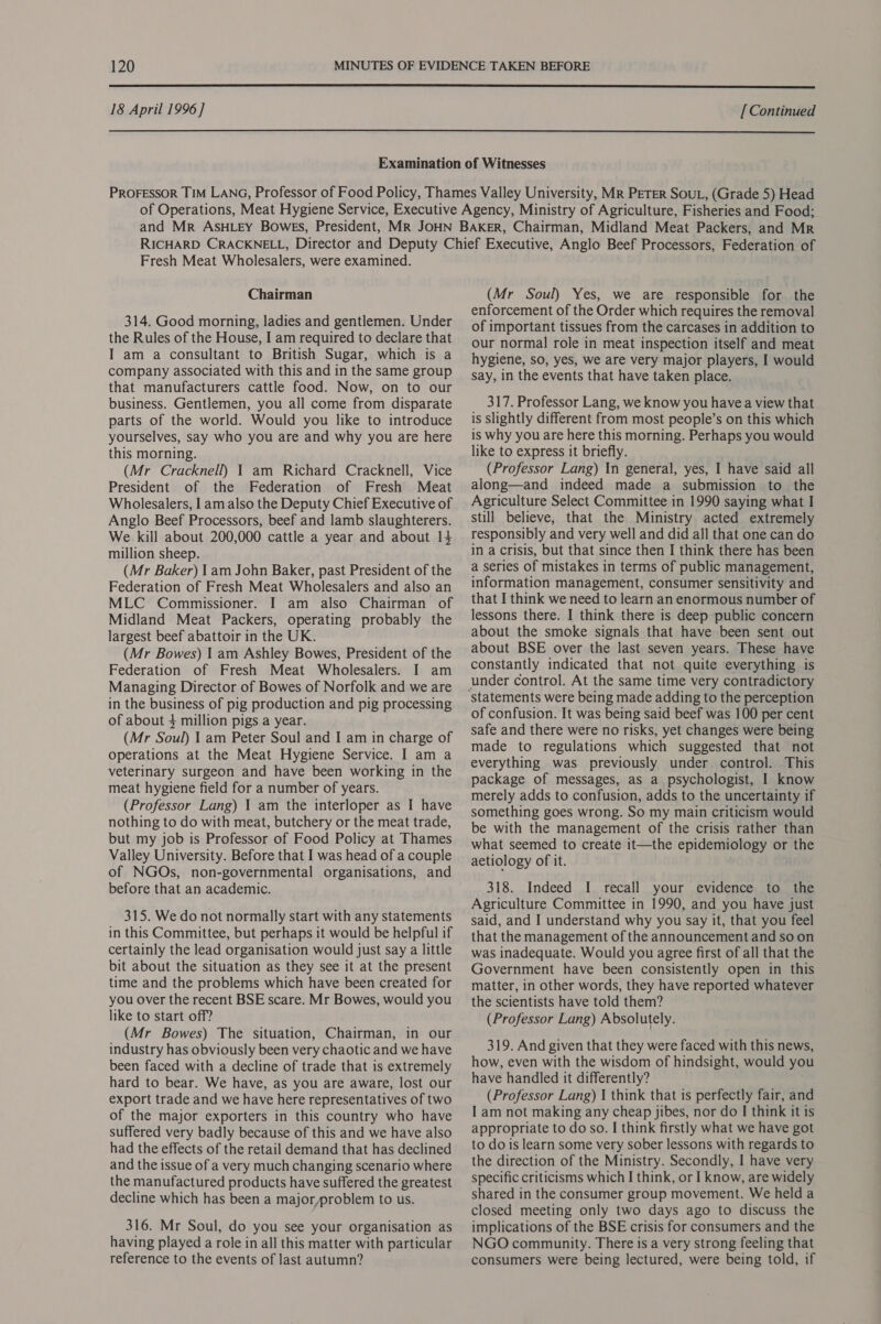  18 April 1996] [ Continued  Fresh Meat Wholesalers, were examined. Chairman 314. Good morning, ladies and gentlemen. Under the Rules of the House, I am required to declare that I am a consultant to British Sugar, which is a company associated with this and in the same group that manufacturers cattle food. Now, on to our business. Gentlemen, you all come from disparate parts of the world. Would you like to introduce yourselves, say who you are and why you are here this morning. (Mr Cracknell) 1 am Richard Cracknell, Vice President of the Federation of Fresh Meat Wholesalers, I am also the Deputy Chief Executive of Anglo Beef Processors, beef and lamb slaughterers. We kill about 200,000 cattle a year and about 14 million sheep. (Mr Baker) 1 am John Baker, past President of the Federation of Fresh Meat Wholesalers and also an MLC Commissioner. I am also Chairman of Midland Meat Packers, operating probably the largest beef abattoir in the UK. (Mr Bowes) | am Ashley Bowes, President of the Federation of Fresh Meat Wholesalers. I am Managing Director of Bowes of Norfolk and we are in the business of pig production and pig processing of about 4 million pigs a year. (Mr Soul) | am Peter Soul and I am in charge of operations at the Meat Hygiene Service. I am a veterinary surgeon and have been working in the meat hygiene field for a number of years. (Professor Lang) | am the interloper as I have nothing to do with meat, butchery or the meat trade, but my job is Professor of Food Policy at Thames Valley University. Before that I was head of a couple of NGOs, non-governmental organisations, and before that an academic. 315. We do not normally start with any statements in this Committee, but perhaps it would be helpful if certainly the lead organisation would just say a little bit about the situation as they see it at the present time and the problems which have been created for you over the recent BSE scare. Mr Bowes, would you like to start off? (Mr Bowes) The situation, Chairman, in our industry has obviously been very chaotic and we have been faced with a decline of trade that is extremely hard to bear. We have, as you are aware, lost our export trade and we have here representatives of two of the major exporters in this country who have suffered very badly because of this and we have also had the effects of the retail demand that has declined and the issue of a very much changing scenario where the manufactured products have suffered the greatest decline which has been a major,problem to us. 316. Mr Soul, do you see your organisation as having played a role in all this matter with particular reference to the events of last autumn? (Mr Soul) Yes, we are responsible for the enforcement of the Order which requires the removal of important tissues from the carcases in addition to our normal role in meat inspection itself and meat hygiene, so, yes, we are very major players, I would say, in the events that have taken place. 317. Professor Lang, we know you havea view that is slightly different from most people’s on this which is why you are here this morning. Perhaps you would like to express it briefly. (Professor Lang) In general, yes, I have said all along—and indeed made a submission to the Agriculture Select Committee in 1990 saying what I still believe, that the Ministry acted extremely responsibly and very well and did all that one can do in a crisis, but that since then I think there has been a series of mistakes in terms of public management, information management, consumer sensitivity and that I think we need to learn an enormous number of lessons there. I think there is deep public concern about the smoke signals that have been sent out about BSE over the last seven years. These have constantly indicated that not quite everything is under control. At the same time very contradictory of confusion. It was being said beef was 100 per cent safe and there were no risks, yet changes were being made to regulations which suggested that not everything was previously under control. This package of messages, as a psychologist, I know merely adds to confusion, adds to the uncertainty if something goes wrong. So my main criticism would be with the management of the crisis rather than what seemed to create it—the epidemiology or the aetiology of it. 318. Indeed I recall your evidence to the Agriculture Committee in 1990, and you have just said, and I understand why you say it, that you feel that the management of the announcement and so on was inadequate. Would you agree first of all that the Government have been consistently open in this matter, in other words, they have reported whatever the scientists have told them? (Professor Lang) Absolutely. 319. And given that they were faced with this news, how, even with the wisdom of hindsight, would you have handled it differently? (Professor Lang) I think that is perfectly fair, and I am not making any cheap jibes, nor do I think it is appropriate to do so. I think firstly what we have got to do is learn some very sober lessons with regards to the direction of the Ministry. Secondly, I have very specific criticisms which I think, or I know, are widely shared in the consumer group movement. We held a closed meeting only two days ago to discuss the implications of the BSE crisis for consumers and the NGO community. There is a very strong feeling that consumers were being lectured, were being told, if