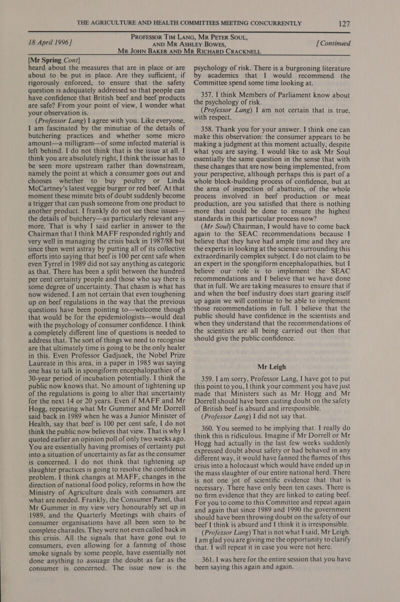 18 April 1996] [Continued [Mr Spring Cont] heard about the measures that are in place or are about to be put in place. Are they sufficient, if rigorously enforced, to ensure that the safety question is adequately addressed so that people can have confidence that British beef and beef products are safe? From your point of view, I wonder what your observation is. (Professor Lang) I agree with you. Like everyone, I am fascinated by the minutiae of the details of butchering practices and whether some micro amount—a milligram—of some infected material is left behind. I do not think that is the issue at all. I think you are absolutely right, I think the issue has to be seen more upstream rather than downstream, namely the point at which a consumer goes out and chooses whether to buy poultry or Linda McCartney’s latest veggie burger or red beef. At that moment these minute bits of doubt suddenly become a trigger that can push someone from one product to another product. I frankly do not see these issues— the details of butchery—as particularly relevant any more. That is why I said earlier in answer to the Chairman that I think MAFF responded rightly and very well in managing the crisis back in 1987/88 but since then went astray by putting all of its collective efforts into saying that beef is 100 per cent safe when even Tyrrel in 1989 did not say anything as categoric as that. There has been a split between the hundred per cent certainty people and those who say there is some degree of uncertainty. That chasm is what has now widened. I am not certain that even toughening up on beef regulations in the way that the previous questions have been pointing to—welcome though that would be for the epidemiologists—would deal with the psychology of consumer confidence. I think a completely different line of questions is needed to address that. The sort of things we need to recognise are that ultimately time is going to be the only healer in this. Even Professor Gadjusek, the Nobel Prize Laureate in this area, in a paper in 1985 was saying one has to talk in spongiform encephalopathies of a 30-year period of incubation potentially. I think the public now knows that. No amount of tightening up of the regulations is going to alter that uncertainty for the next 14 or 20 years. Even if MAFF and Mr Hogg, repeating what Mr Gummer and Mr Dorrell said back in 1989 when he was a Junior Minister of Health, say that beef is 100 per cent safe, I do not think the public now believes that view. That is why I quoted earlier an opinion poll of only two weeks ago. You are essentially having promises of certainty put into a situation of uncertainty as far as the consumer is concerned. I do not think that tightening up slaughter practices is going to resolve the confidence problem. I think changes at MAFF, changes in the direction of national food policy, reforms in how the _Ministry of Agriculture deals with consumers are what are needed. Frankly, the Consumer Panel, that Mr Gummer in my view very honourably set up in 1989, and the Quarterly Meetings with chairs of consumer organisations have all been seen to be complete charades. They were not even called back in this crisis. All the signals that have gone out to consumers, even allowing for a fanning of those smoke signals by some people, have essentially not done anything to assuage the doubt as far as the consumer is concerned. The issue now is the psychology of risk. There is a burgeoning literature by academics that I would recommend the Committee spend some time looking at. 357. I think Members of Parliament know about the psychology of risk. (Professor Lang) 1 am not certain that is true, with respect. 358. Thank you for your answer. I think one can make this observation: the consumer appears to be making a judgment at this moment actually, despite what you are saying. I would like to ask Mr Soul essentially the same question in the sense that with these changes that are now being implemented, from your perspective, although perhaps this is part of a whole block-building process of confidence, but at the area of inspection of abattoirs, of the whole process involved in beef production or meat production, are you satisfied that there is nothing more that could be done to ensure the highest standards in this particular process now? (Mr Soul) Chairman, I would have to come back again to the SEAC recommendations because | believe that they have had ample time and they are the experts in looking at the science surrounding this extraordinarily complex subject. I do not claim to be an expert in the spongiform encephalopathies, but I believe our role is to implement the SEAC recommendations and I believe that we have done that in full. We are taking measures to ensure that if and when the beef industry does start gearing itself up again we will continue to be able to implement public should have confidence in the scientists and when they understand that the recommendations of the scientists are all being carried out then that should give the public confidence. Mr Leigh 359. I am sorry, Professor Lang, I have got to put this point to you, I think your comment you have just made that Ministers such as Mr Hogg and Mr Dorrell should have been casting doubt on the safety of British beef is absurd and irresponsible. (Professor Lang) I did not say that. 360. You seemed to be implying that. I really do think this is ridiculous. Imagine if Mr Dorrell or Mr Hogg had actually in the last few weeks suddenly expressed doubt about safety or had behaved in any different way, it would have fanned the flames of this crisis into a holocaust which would have ended up in the mass slaughter of our entire national herd. There is not one jot of scientific evidence that that 1s necessary. There have only been ten cases. There is no firm evidence that they are linked to eating beef. For you to come to this Committee and repeat again and again that since 1989 and 1990 the government should have been throwing doubt on the safety of our beef I think is absurd and I think it is irresponsible. (Professor Lang) That is not what I said, Mr Leigh. Il am glad you are giving me the opportunity to clarify that. I will repeat it in case you were not here. 361. I was here for the entire session that you have been saying this again and again.