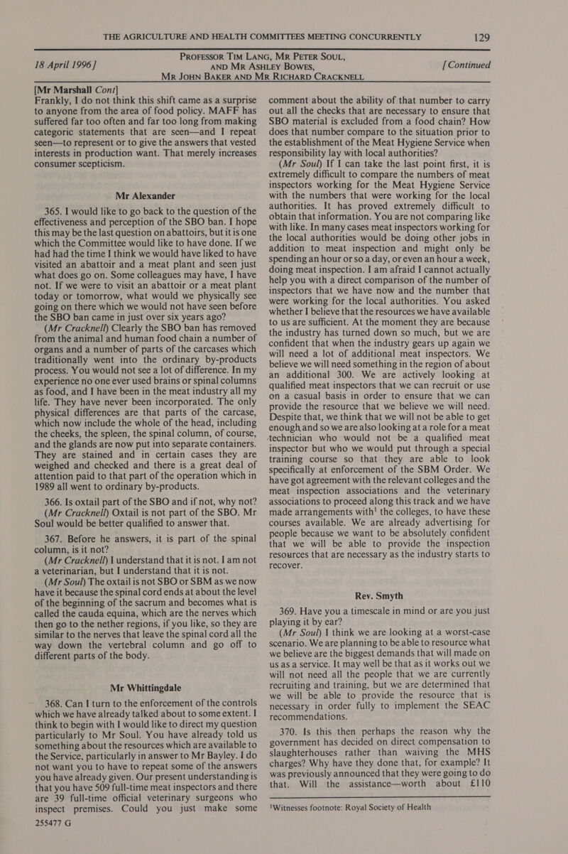  ‘ PROFESSOR TIM LANG, MR PETER SOUL, 18 April 1996 ] AND MR ASHLEY BOWES, [ Continued [Mr Marshall Cont] Frankly, I do not think this shift came as a surprise to anyone from the area of food policy. MAFF has suffered far too often and far too long from making categoric statements that are seen—and I repeat seen—to represent or to give the answers that vested interests in production want. That merely increases consumer scepticism. Mr Alexander 365. I would like to go back to the question of the effectiveness and perception of the SBO ban. I hope this may be the last question on abattoirs, but it is one which the Committee would like to have done. If we had had the time I think we would have liked to have visited an abattoir and a meat plant and seen just what does go on. Some colleagues may have, I have not. If we were to visit an abattoir or a meat plant today or tomorrow, what would we physically see going on there which we would not have seen before the SBO ban came in just over six years ago? (Mr Cracknell) Clearly the SBO ban has removed from the animal and human food chain a number of organs and a number of parts of the carcases which traditionally went into the ordinary by-products process. You would not see a lot of difference. In my experience no one ever used brains or spinal columns as food, and I have been in the meat industry all my life. They have never been incorporated. The only physical differences are that parts of the carcase, which now include the whole of the head, including the cheeks, the spleen, the spinal column, of course, and the glands are now put into separate containers. They are stained and in certain cases they are weighed and checked and there is a great deal of attention paid to that part of the operation which in 1989 all went to ordinary by-products. 366. Is oxtail part of the SBO and if not, why not? (Mr Cracknell) Oxtail is not part of the SBO. Mr Soul would be better qualified to answer that. 367. Before he answers, it is part of the spinal column, is it not? (Mr Cracknell) | understand that it is not. 1am not a veterinarian, but I understand that it is not. (Mr Soul) The oxtail is not SBO or SBM as we now have it because the spinal cord ends at about the level of the beginning of the sacrum and becomes what is called the cauda equina, which are the nerves which then go to the nether regions, if you like, so they are similar to the nerves that leave the spinal cord all the way down the vertebral column and go off to different parts of the body. Mr Whittingdale 368. Can I turn to the enforcement of the controls which we have already talked about to some extent. I think to begin with I would like to direct my question particularly to Mr Soul. You have already told us something about the resources which are available to the Service, particularly in answer to Mr Bayley. I do not want you to have to repeat some of the answers you have already given. Our present understanding is that you have 509 full-time meat inspectors and there are 39 full-time official veterinary surgeons who inspect premises. Could you just make some 255477 G comment about the ability of that number to carry out all the checks that are necessary to ensure that SBO material is excluded from a food chain? How does that number compare to the situation prior to the establishment of the Meat Hygiene Service when responsibility lay with local authorities? (Mr Soul) If I can take the last point first, it is extremely difficult to compare the numbers of meat inspectors working for the Meat Hygiene Service with the numbers that were working for the local authorities. It has proved extremely difficult to obtain that information. You are not comparing like with like. In many cases meat inspectors working for the local authorities would be doing other jobs in addition to meat inspection and might only be spending an hour or soa day, or even an hour a week, doing meat inspection. I am afraid I cannot actually help you with a direct comparison of the number of inspectors that we have now and the number that were working for the local authorities. You asked whether I believe that the resources we have available to us are sufficient. At the moment they are because the industry has turned down so much, but we are confident that when the industry gears up again we will need a lot of additional meat inspectors. We believe we will need something in the region of about an additional 300. We are actively looking at qualified meat inspectors that we can recruit or use on a casual basis in order to ensure that we can provide the resource that we believe we will need. Despite that, we think that we will not be able to get enough and so we are also looking ata role for a meat inspector but who we would put through a special training course so that they are able to look specifically at enforcement of the SBM Order. We have got agreement with the relevant colleges and the — meat inspection associations and the veterinary associations to proceed along this track and we have made arrangements with! the colleges, to have these courses available. We are already advertising for people because we want to be absolutely confident that we will be able to provide the inspection resources that are necessary as the industry starts to recover. Rey. Smyth 369. Have you a timescale in mind or are you just playing it by ear? (Mr Soul) | think we are looking at a worst-case scenario. We are planning to be able to resource what we believe are the biggest demands that will made on us as a service. It may well be that as it works out we will not need all the people that we are currently recruiting and training, but we are determined that we will be able to provide the resource that is necessary in order fully to implement the SEAC recommendations. 370. Is this then perhaps the reason why the government has decided on direct compensation to slaughterhouses rather than waiving the MHS charges? Why have they. done that, for example? It was previously announced that they were going to do that. Will the assistance—worth about £110  \Witnesses footnote: Royal Society of Health