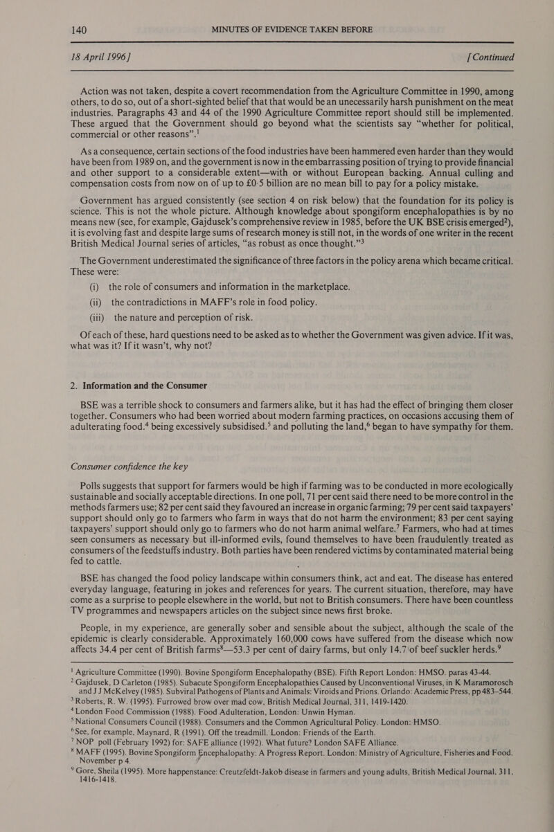  18 April 1996 ] [ Continued  Action was not taken, despite a covert recommendation from the Agriculture Committee in 1990, among others, to do so, out of a short-sighted belief that that would be an unecessarily harsh punishment on the meat industries. Paragraphs 43 and 44 of the 1990 Agriculture Committee report should still be implemented. These argued that the Government should go beyond what the scientists say “whether for political, commercial or other reasons”. ! As aconsequence, certain sections of the food industries have been hammered even harder than they would have been from 1989 on, and the government is now in the embarrassing position of trying to provide financial and other support to a considerable extent—with or without European backing. Annual culling and compensation costs from now on of up to £0-5 billion are no mean bill to pay for a policy mistake. Government has argued consistently (see section 4 on risk below) that the foundation for its policy is science. This is not the whole picture. Although knowledge about spongiform encephalopathies is by no means new (see, for example, Gajdusek’s comprehensive review in 1985, before the UK BSE crisis emerged?), it is evolving fast and despite large sums of research money is still not, in the words of one writer in the recent British Medical Journal series of articles, “as robust as once thought.” The Government underestimated the significance of three factors in the policy arena which became critical. These were: (i) the role of consumers and information in the marketplace. (ii) the contradictions in MAFF’s role in food policy. (iii) the nature and perception of risk. Of each of these, hard questions need to be asked as to whether the Government was given advice. If it was, what was it? If it wasn’t, why not? 2. Information and the Consumer BSE was a terrible shock to consumers and farmers alike, but it has had the effect of bringing them closer together. Consumers who had been worried about modern farming practices, on occasions accusing them of adulterating food.* being excessively subsidised.° and polluting the land,® began to have sympathy for them. Consumer confidence the key Polls suggests that support for farmers would be high if farming was to be conducted in more ecologically sustainable and socially acceptable directions. In one poll, 71 per cent said there need to be more control in the methods farmers use; 82 per cent said they favoured an increase in organic farming; 79 per cent said taxpayers’ support should only go to farmers who farm in ways that do not harm the environment; 83 per cent saying taxpayers’ support should only go to farmers who do not harm animal welfare.’ Farmers, who had at times seen consumers as necessary but ill-informed evils, found themselves to have been fraudulently treated as consumers of the feedstuffs industry. Both parties have been rendered victims by contaminated material being fed to cattle. BSE has changed the food policy landscape within consumers think, act and eat. The disease has entered everyday language, featuring in jokes and references for years. The current situation, therefore, may have come as a Surprise to people elsewhere in the world, but not to British consumers. There have been countless TV programmes and newspapers articles on the subject since news first broke. People, in my experience, are generally sober and sensible about the subject, although the scale of the epidemic is clearly considerable. Approximately 160,000 cows have suffered from the disease which now affects 34.4 per cent of British farms’—53.3 per cent of dairy farms, but only 14.7!of beef suckler herds.’ ' Agriculture Committee (1990). Bovine Spongiform Encephalopathy (BSE). Fifth Report London: HMSO. paras 43-44. ? Gajdusek, D Carleton (1985). Subacute Spongiform Encephalopathies Caused by Unconventional Viruses, in K Maramorosch and J J McKelvey (1985). Subviral Pathogens of Plants and Animals: Viroids and Prions. Orlando: Academic Press, pp 483-544. * Roberts, R. W. (1995). Furrowed brow over mad cow, British Medical Journal, 311, 1419-1420. ‘London Food Commission (1988). Food Adulteration, London: Unwin Hyman. * National Consumers Council (1988). Consumers and the Common Agricultural Policy. London: HMSO. ® See, for example, Maynard, R (1991). Off the treadmill.’ London: Friends of the Earth. 7™NOP poll (February 1992) for: SAFE alliance (1992). What future? London SAFE Alliance. * MAFF (1995). Bovine Spongiform Encephalopathy: A Progress Report. London: Ministry of Agriculture, Fisheries and Food. November p 4. / P eae “het (1995). More happenstance: Creutzfeldt-Jakob disease in farmers and young adults, British Medical Journal, 311. -1418.