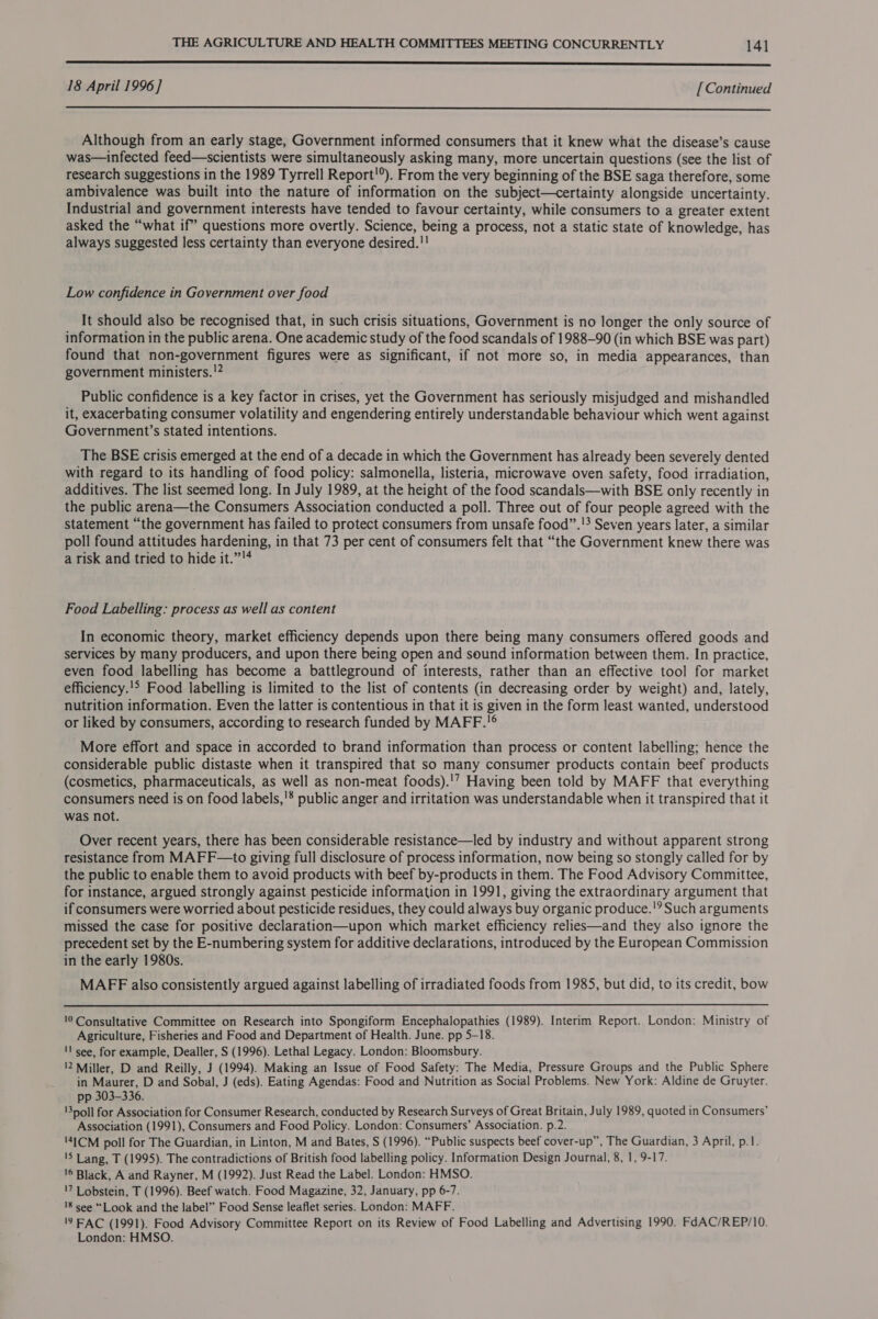 LL 18 April 1996 ] [ Continued  Although from an early stage, Government informed consumers that it knew what the disease’s cause was—infected feed—scientists were simultaneously asking many, more uncertain questions (see the list of research suggestions in the 1989 Tyrrell Report!°). From the very beginning of the BSE saga therefore, some ambivalence was built into the nature of information on the subject—certainty alongside uncertainty. Industrial and government interests have tended to favour certainty, while consumers to a greater extent asked the “what if” questions more overtly. Science, being a process, not a static state of knowledge, has always suggested less certainty than everyone desired.!! Low confidence in Government over food It should also be recognised that, in such crisis situations, Government is no longer the only source of information in the public arena. One academic study of the food scandals of 1988-90 (in which BSE was part) found that non-government figures were as significant, if not more so, in media appearances, than government ministers. !2 Public confidence is a key factor in crises, yet the Government has seriously misjudged and mishandled it, exacerbating consumer volatility and engendering entirely understandable behaviour which went against Government’s stated intentions. The BSE crisis emerged at the end of a decade in which the Government has already been severely dented with regard to its handling of food policy: salmonella, listeria, microwave oven safety, food irradiation, additives. The list seemed long. In July 1989, at the height of the food scandals—with BSE only recently in the public arena—the Consumers Association conducted a poll. Three out of four people agreed with the statement “the government has failed to protect consumers from unsafe food”.'? Seven years later, a similar poll found attitudes hardening, in that 73 per cent of consumers felt that “the Government knew there was a risk and tried to hide it.” Food Labelling: process as well as content In economic theory, market efficiency depends upon there being many consumers offered goods and services by many producers, and upon there being open and sound information between them. In practice, even food labelling has become a battleground of interests, rather than an effective tool for market efficiency.'!&gt; Food labelling is limited to the list of contents (in decreasing order by weight) and, lately, nutrition information. Even the latter is contentious in that it is given in the form least wanted, understood or liked by consumers, according to research funded by MAFF.'® More effort and space in accorded to brand information than process or content labelling; hence the considerable public distaste when it transpired that so many consumer products contain beef products (cosmetics, pharmaceuticals, as well as non-meat foods).'’ Having been told by MAFF that everything consumers need is on food labels,'* public anger and irritation was understandable when it transpired that it was not. Over recent years, there has been considerable resistance—led by industry and without apparent strong resistance from MAFF—to giving full disclosure of process information, now being so stongly called for by the public to enable them to avoid products with beef by-products in them. The Food Advisory Committee, for instance, argued strongly against pesticide information in 1991, giving the extraordinary argument that if consumers were worried about pesticide residues, they could always buy organic produce.'? Such arguments missed the case for positive declaration—upon which market efficiency relies—and they also ignore the precedent set by the E-numbering system for additive declarations, introduced by the European Commission in the early 1980s. MAFF also consistently argued against labelling of irradiated foods from 1985, but did, to its credit, bow  0 Consultative Committee on Research into Spongiform Encephalopathies (1989). Interim Report. London: Ministry of Agriculture, Fisheries and Food and Department of Health. June. pp 5-18. 'l see, for example, Dealler, S (1996). Lethal Legacy. London: Bloomsbury. '2 Miller, D and Reilly, J (1994). Making an Issue of Food Safety: The Media, Pressure Groups and the Public Sphere in Maurer, D and Sobal, J (eds). Eating Agendas: Food and Nutrition as Social Problems. New York: Aldine de Gruyter. pp 303-336. \3noll for Association for Consumer Research, conducted by Research Surveys of Great Britain, July 1989, quoted in Consumers’ Association (1991), Consumers and Food Policy. London: Consumers’ Association. p.2. '41CM poll for The Guardian, in Linton, M and Bates, S (1996). “Public suspects beef cover-up”, The Guardian, 3 April, p.1. 'S Lang, T (1995). The contradictions of British food labelling policy. Information Design Journal, 8, 1, 9-17. '6 Black, A and Rayner, M (1992). Just Read the Label. London: HMSO. '7 Lobstein, T (1996). Beef watch. Food Magazine, 32, January, pp 6-7. 18 see “Look and the label” Food Sense leaflet series. London: MAFF. '7 FAC (1991). Food Advisory Committee Report on its Review of Food Labelling and Advertising 1990. FdAC/REP/10. London: HMSO.