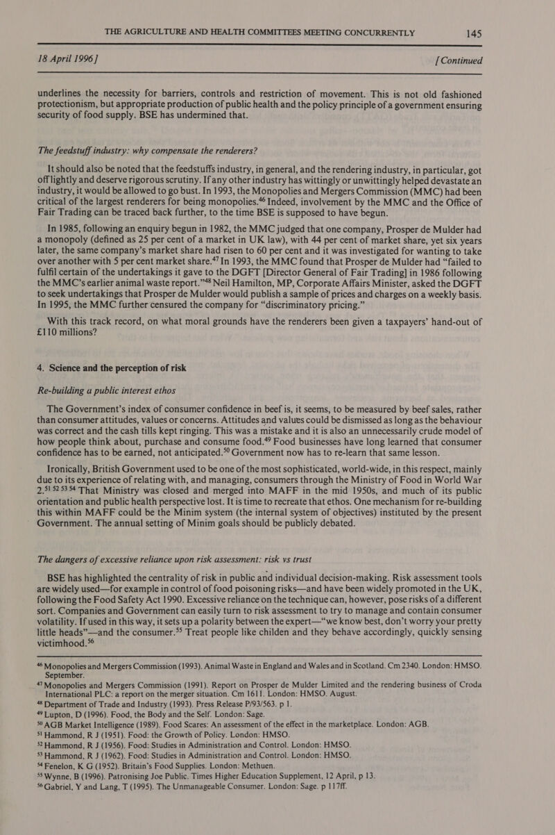  18 April 1996] [ Continued  underlines the necessity for barriers, controls and restriction of movement. This is not old fashioned protectionism, but appropriate production of public health and the policy principle of a government ensuring security of food supply. BSE has undermined that. The feedstuff industry: why compensate the renderers? It should also be noted that the feedstuffs industry, in general, and the rendering industry, in particular, got offlightly and deserve rigorous scrutiny. If any other industry has wittingly or unwittingly helped devastate an industry, it would be allowed to go bust. In 1993, the Monopolies and Mergers Commission (MMC) had been critical of the largest renderers for being monopolies.” Indeed, involvement by the MMC and the Office of Fair Trading can be traced back further, to the time BSE is supposed to have begun. In 1985, following an enquiry begun in 1982, the MMC judged that one company, Prosper de Mulder had a monopoly (defined as 25 per cent of a market in UK law), with 44 per cent of market share, yet six years later, the same company’s market share had risen to 60 per cent and it was investigated for wanting to take over another with 5 per cent market share.*7 In 1993, the MMC found that Prosper de Mulder had “failed to fulfil certain of the undertakings it gave to the DGFT [Director General of Fair Trading] in 1986 following the MMC’s earlier animal waste report.”** Neil Hamilton, MP, Corporate Affairs Minister, asked the DGFT to seek undertakings that Prosper de Mulder would publish a sample of prices and charges on a weekly basis. In 1995, the MMC further censured the company for “discriminatory pricing.” With this track record, on what moral grounds have the renderers been given a taxpayers’ hand-out of £110 millions? 4. Science and the perception of risk Re-building a public interest ethos The Government’s index of consumer confidence in beef is, it seems, to be measured by beef sales, rather than consumer attitudes, values or concerns. Attitudes and values could be dismissed as long as the behaviour was correct and the cash tills kept ringing. This was a mistake and it is also an unnecessarily crude model of how people think about, purchase and consume food.*? Food businesses have long learned that consumer confidence has to be earned, not anticipated.*° Government now has to re-learn that same lesson. Ironically, British Government used to be one of the most sophisticated, world-wide, in this respect, mainly due to its experience of relating with, and managing, consumers through the Ministry of Food in World War 2.5! 525354 That Ministry was closed and merged into MAFF in the mid 1950s, and much of its public orientation and public health perspective lost. It is time to recreate that ethos. One mechanism for re-building this within MAFF could be the Minim system (the internal system of objectives) instituted by the present Government. The annual setting of Minim goals should be publicly debated. The dangers of excessive reliance upon risk assessment: risk vs trust BSE has highlighted the centrality of risk in public and individual decision-making. Risk assessment tools are widely used—for example in control of food poisoning risks—and have been widely promoted in the UK, following the Food Safety Act 1990. Excessive reliance on the technique can, however, pose risks of a different sort. Companies and Government can easily turn to risk assessment to try to manage and contain consumer volatility. If used in this way, it sets up a polarity between the expert—“‘we know best, don’t worry your pretty little heads”—and the consumer.* Treat people like childen and they behave accordingly, quickly sensing victimhood.  46 Monopolies and Mergers Commission (1993). Animal Waste in England and Wales and in Scotland. Cm 2340. London: HMSO. September. _47™Monopolies and Mergers Commission (1991). Report on Prosper de Mulder Limited and the rendering business of Croda International PLC: a report on the merger situation. Cm 1611. London: HMSO. August. 48 Department of Trade and Industry (1993). Press Release P/93/563. p 1. 4 Lupton, D (1996). Food, the Body and the Self. London: Sage. 50 AGB Market Intelligence (1989). Food Scares: An assessment of the effect in the marketplace. London: AGB. 5! Hammond, R J (1951). Food: the Growth of Policy. London: HMSO. 52 Hammond, R J (1956). Food: Studies in Administration and Control. London: HMSO. 33 Hammond, R J (1962). Food: Studies in Administration and Control. London: HMSO. 54 Fenelon, K G (1952). Britain’s Food Supplies. London: Methuen. 55 Wynne, B (1996). Patronising Joe Public. Times Higher Education Supplement, 12 April, p 13. 56 Gabriel, Y and Lang, T (1995). The Unmanageable Consumer. London: Sage. p 117ff.