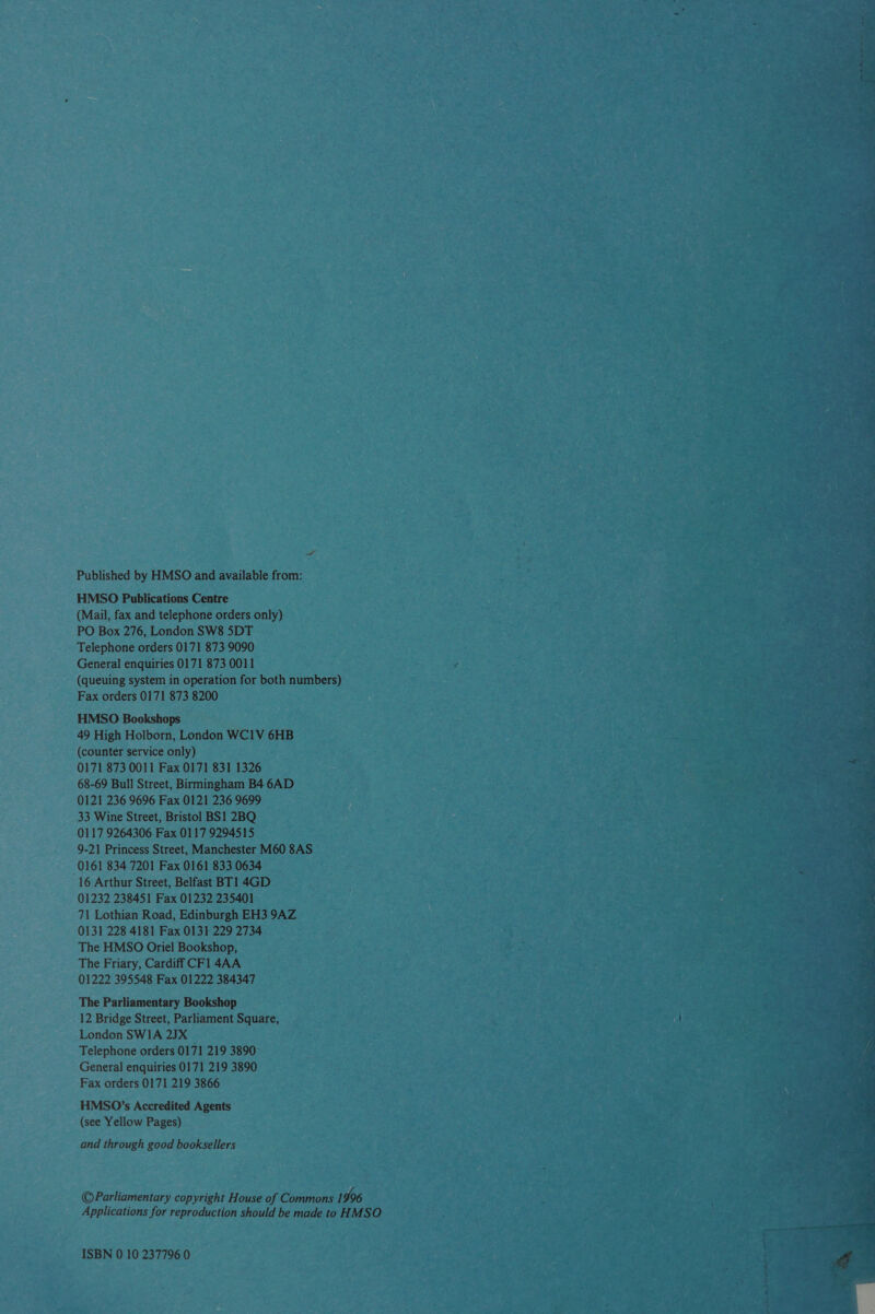 ” Published by HMSO and available from: HMSO Publications Centre (Mail, fax and telephone orders only) PO Box 276, London SW8 5DT Telephone orders 0171 873 9090 General enquiries 0171 873 0011 r (queuing system in operation for both numbers) . Fax orders 0171 873 8200 HMSO Bookshops 49 High Holborn, London WC1V 6HB (counter service only) 0171 873 0011 Fax 0171 831 1326 68-69 Bull Street, Birmingham B4 6AD 0121 236 9696 Fax 0121 236 9699 33 Wine Street, Bristol BS1 2BQ 0117 9264306 Fax 0117 9294515 9-21 Princess Street, Manchester M60 8AS 0161 834 7201 Fax 0161 833 0634 16 Arthur Street, Belfast BT] 4GD 01232 238451 Fax 01232 235401 71 Lothian Road, Edinburgh EH3 9AZ 0131 228 4181 Fax 0131 229 2734 The HMSO Oriel Bookshop, The Friary, Cardiff CFl 4AA 01222 395548 Fax 01222 384347 The Parliamentary Bookshop 12 Bridge Street, Parliament Square, London SWIA 2JX Telephone orders 0171 219 3890&gt; General enquiries 0171 219 3890 Fax orders 0171 219 3866 HMSO’s Accredited Agents (see Yellow Pages) and through good booksellers ©Parliamentary copyright House of Commons 1996 Applications for reproduction shouldbe madetoHMSO ————Cx. 