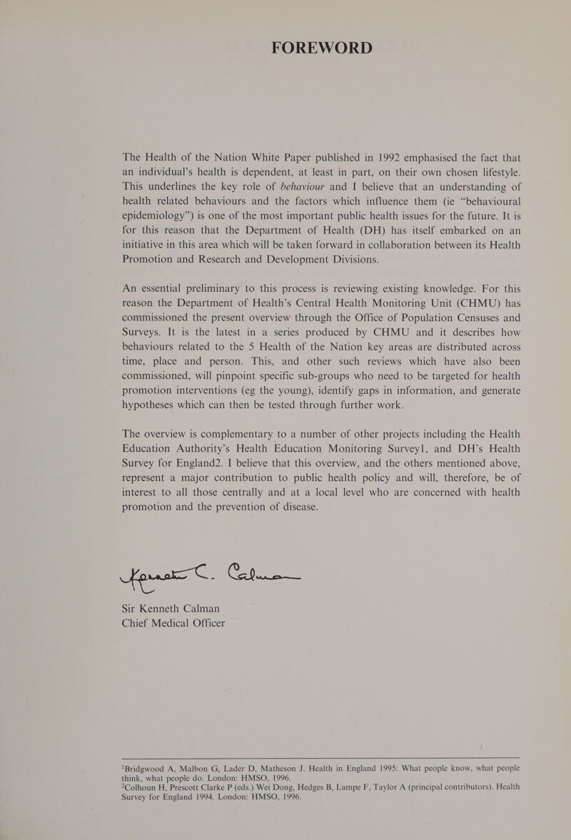 FOREWORD The Health of the Nation White Paper published in 1992 emphasised the fact that an individual’s health is dependent, at least in part, on their own chosen lifestyle. This underlines the key role of behaviour and I believe that an understanding of health related behaviours and the factors which influence them (ie “behavioural epidemiology”) is one of the most important public health issues for the future. It is for this reason that the Department of Health (DH) has itself embarked on an initiative in this area which will be taken forward in collaboration between its Health Promotion and Research and Development Divisions. An essential preliminary to this process is reviewing existing knowledge. For this reason the Department of Health’s Central Health Monitoring Unit (CHMU) has commissioned the present overview through the Office of Population Censuses and Surveys. It is the latest in a series produced by CHMU and it describes how behaviours related to the 5 Health of the Nation key areas are distributed across time, place and person. This, and other such reviews which have also been commissioned, will pinpoint specific sub-groups who need to be targeted for health promotion interventions (eg the young), identify gaps in information, and generate hypotheses which can then be tested through further work. The overview is complementary to a number of other projects including the Health Education Authority’s Health Education Monitoring Surveyl, and DH’s Health Survey for England2. I believe that this overview, and the others mentioned above, represent a major contribution to public health policy and will, therefore, be of interest to all those centrally and at a local level who are concerned with health promotion and the prevention of disease. Sir Kenneth Calman Chief Medical Officer 'Bridgwood A, Malbon G, Lader D, Matheson J. Health in England 1995: What people know, what people think, what people do. London: HMSO, 1996. 2Colhoun H, Prescott Clarke P (eds.) Wei Dong, Hedges B, Lampe F, Taylor A (principal contributors). Health Survey for England 1994. London: HMSO, 1996.