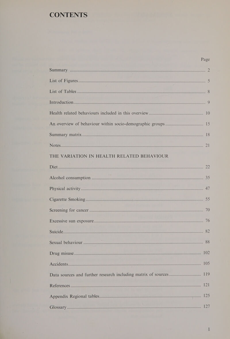 CONTENTS Page STUTACVERFENR” Corcnonpcsinceone quae ase Bench Ringe SCE SSC SE RONG Te PERE aS EEE LAME Ent | ae 2 (LORS COLD TINVBAER GSO ela ta eRe oe aaree 28 Ai ems Red ere ad Se er ee 5 HEISE (OL TPG Boonton ent aeds ek atari hie ott mie me Rene Re SOOO ee a a 8 | TCO Ting nts oe ok Wehe oh con RU RIS sce CoRR CGN Cr eer eerie RE eR PETES oe 2p Renee hE te 9 ieatnenclaved behaviours mmcluded: in this OVELVIEW ..4...0.8.s.scssescnsoescewdsccetenessSsoeee 10 An overview of behaviour within socio-demographic Sroups .........ccc:::cccccccceeeeeeees Ils “SUEDE TIE A TREN a es vg hat Oc oar apm Ue are Un Oh Ca. Arn ete A 18 INI GIUG So siren scom pa cetionle eame eahn7 ee oe e 21 THE VARIATION IN HEALTH RELATED BEHAVIOUR 0) en ee en ed bene ie ie ee an conha ics Sau abteve red baslaadekeud 22 Alcohol consumption ................ na Mos a nthe tle a 35 Eye Ga MRC EEUU Vietet ere cea eet ra snr ac eae ea Bn eae ee Neontaet faa eeateouawacwaesenet 47 GAL ELLO aS 111 OKI Oe ree ener ee arnt et tae RN rien eae es oe I can Sarenmeneh Reteanosaoeeemanaebies DS Pye he CINLIOEOeCo INC Cl pn a arama Manatee ese ese 6 fate secieaaatsn ss Unepehsnasseeescacseoucoseaepcnsemice 70 ERC os VC BOUIIEGRIOS LCM Meer meena Meri rgatcedat sos tsob candtereurtnnd nance seer ceesaanemeatusustecwanss 76 STINTS GTS Sieg assed arin ih ecah ly ctdaet Sopa ae nets lee ee oheas SERA re os eee Re ee 82 Ne) ERS ACU Ger Re ree eee Menem an Seccend ce. uert oc veonaraneisnamesceesse 88 MEU Se aiSUSee een eee ee ee tes has atte ect es useisatek er tiene os. sree eaatnemaeehesteee aetaatomts 102 PSCCICOMUS sores ears corecetsrcacwrscsearacasaz¥asaeesretssde¥duistesc2-psiostsrsaeeocoweueventoeancarratncacanenrare 105 Data sources and further research including matrix Of SOUFLCES ............:ccceeseeees 119 LCCC S ee ee ee ote eee te et Neo eo ace nes teat deb thats ssungnwalehaenasuleaeacuacadany 121 PAP PeNCix sR CQION Aleta Diese. eereesstae. eneesasers avadess dectnetentan tusee- nw accrenessenieeccr once sate 1) CST Aggy sc an ee Ran ch Perr ree core p27