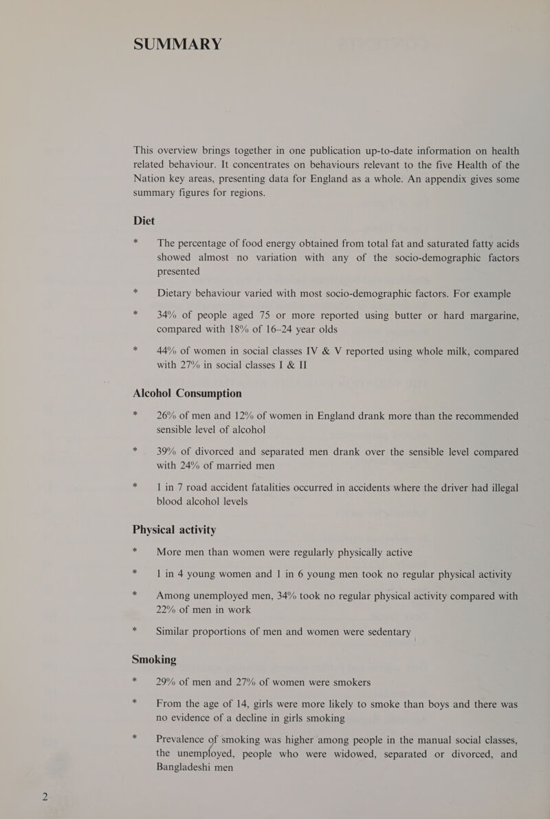 * The percentage of food energy obtained from total fat and saturated fatty acids showed almost no variation with any of the socio-demographic factors presented Dietary behaviour varied with most socio-demographic factors. For example 34% of people aged 75 or more reported using butter or hard margarine, compared with 18% of 16-24 year olds 44°% of women in social classes IV & V reported using whole milk, compared with 27% in social classes I & II * 26% of men and 12% of women in England drank more than the recommended sensible level of alcohol 39% of divorced and separated men drank over the sensible level compared with 24% of married men 1 in 7 road accident fatalities occurred in accidents where the driver had illegal blood alcohol levels ** * * More men than women were regularly physically active 1 in 4 young women and | in 6 young men took no regular physical activity Among unemployed men, 34% took no regular physical activity compared with 22% of men in work Similar proportions of men and women were sedentary * * 29% of men and 27% of women were smokers From the age of 14, girls were more likely to smoke than boys and there was no evidence of a decline in girls smoking Prevalence of smoking was higher among people in the manual social classes, the unemployed, people who were widowed, separated or divorced, and Bangladeshi men