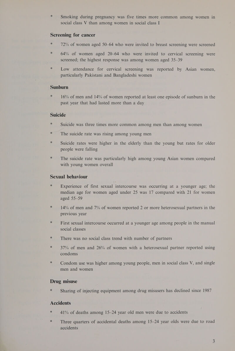 + Smoking during pregnancy was five times more common among women in social class V than among women in social class I Screening for cancer 7 72% of women aged 50-64 who were invited to breast screening were screened 4 64% of women aged 20-64 who were invited to cervical screening were screened; the highest response was among women aged 35-39 x Low attendance for cervical screening was reported by Asian women, particularly Pakistani and Bangladeshi women Sunburn - 16% of men and 14% of women reported at least one episode of sunburn in the past year that had lasted more than a day Suicide iy Suicide was three times more common among men than among women * The suicide rate was rising among young men id Suicide rates were higher in the elderly than the young but rates for older people were falling * The suicide rate was particularly high among young Asian women compared with young women overall Sexual behaviour # Experience of first sexual intercourse was occurring at a younger age; the median age for women aged under 25 was 17 compared with 21 for women aged 55-59 * 14% of men and 7% of women reported 2 or more heterosexual partners in the previous year - First sexual intercourse occurred at a younger age among people in the manual social classes cs There was no social class trend with number of partners a 37% of men and 26% of women with a heterosexual partner reported using condoms * Condom use was higher among young people, men in social class V, and single men and women Drug misuse + Sharing of injecting equipment among drug misusers has declined since 1987 Accidents * 41% of deaths among 15-24 year old men were due to accidents Three quarters of accidental deaths among 15-24 year olds were due to road accidents