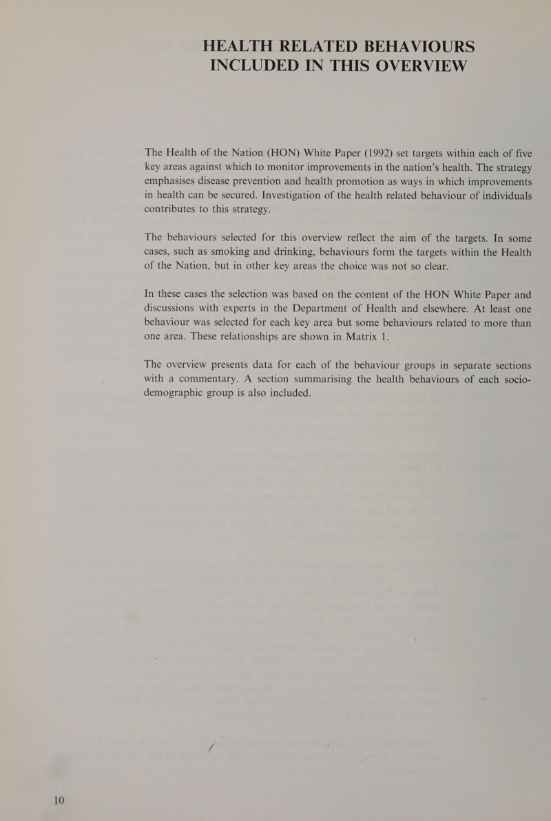 10 HEALTH RELATED BEHAVIOURS INCLUDED IN THIS OVERVIEW The Health of the Nation (HON) White Paper (1992) set targets within each of five key areas against which to monitor improvements in the nation’s health. The strategy emphasises disease prevention and health promotion as ways in which improvements in health can be secured. Investigation of the health related behaviour of individuals contributes to this strategy. The behaviours selected for this overview reflect the aim of the targets. In some cases, such as smoking and drinking, behaviours form the targets within the Health of the Nation, but in other key areas the choice was not so clear. In these cases the selection was based on the content of the HON White Paper and discussions with experts in the Department of Health and elsewhere. At least one behaviour was selected for each key area but some behaviours related to more than The overview presents data for each of the behaviour groups in separate sections with a commentary. A section summarising the health behaviours of each socio- demographic group is also included.
