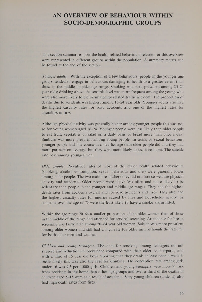 AN OVERVIEW OF BEHAVIOUR WITHIN SOCIO-DEMOGRAPHIC GROUPS This section summarises how the health related behaviours selected for this overview were represented in different groups within the population. A summary matrix can be found at the end of the section. Younger adults With the exception of a few behaviours, people in the younger age groups tended to engage in behaviours damaging to health to a greater extent than those in the middle or older age range. Smoking was most prevalent among 20-24 year olds; drinking above the sensible level was more frequent among the young who were also more likely to die in an alcohol related traffic accident. The proportion of deaths due to accidents was highest among 15-24 year olds. Younger adults also had the highest casualty rates for road accidents and one of the highest rates for casualties in fires. Although physical activity was generally higher among younger people this was not so for young women aged 16-24. Younger people were less likely than older people to eat fruit, vegetables or salad on a daily basis or bread more than once a day. Sunburn was more prevalent among young people. In terms of sexual behaviour, younger people had intercourse at an earlier age than older people did and they had more partners on average, but they were more likely to use a condom. The suicide rate rose among younger men. Older people Prevalence rates of most of the major health related behaviours (smoking, alcohol consumption, sexual behaviour and diet) were generally lower among older people. The two main areas where they did not fare so well are physical activity and accidents. Older people were active less often and more likely to be sedentary than people in the younger and middle age ranges. They had the highest death rates from accidents overall and for road accidents and fires. They also had the highest casualty rates for injuries caused by fires and households headed by someone over the age of 75 were the least likely to have a smoke alarm fitted. Within the age range 20-64 a smaller proportion of the older women than of those in the middle of the range had attended for cervical screening. Attendance for breast screening was fairly high among 50-64 year old women. Suicide was more prevalent among older women and still had a high rate for older men although the rate fell for both older men and women. Children and young teenagers The data for smoking among teenagers do not suggest any reduction in prevalence compared with their older counterparts, and with a third of 15 year old boys reporting that they drank at least once a week it seems likely this was also the case for drinking. The conception rate among girls under 16 was 9.3 per 1,000 girls. Children and young teenagers were more at risk from accidents in the home than other age groups and over a third of the deaths in children aged 5-15 were as a result of accidents. Very young children (under 5) also had high death rates from fires.