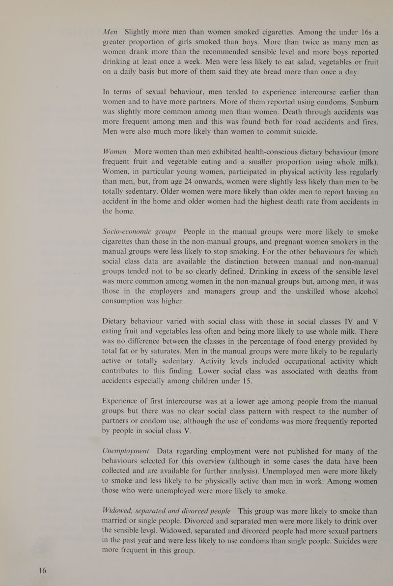 Men Slightly more men than women smoked cigarettes. Among the under 16s a greater proportion of girls smoked than boys. More than twice as many men as women drank more than the recommended sensible level and more boys reported drinking at least once a week. Men were less likely to eat salad, vegetables or fruit In terms of sexual behaviour, men tended to experience intercourse earlier than women and to have more partners. More of them reported using condoms. Sunburn was slightly more common among men than women. Death through accidents was more frequent among men and this was found both for road accidents and fires. Men were also much more likely than women to commit suicide. Women More women than men exhibited health-conscious dietary behaviour (more frequent fruit and vegetable eating and a smaller proportion using whole milk). Women, in particular young women, participated in physical activity less regularly than men, but, from age 24 onwards, women were slightly less likely than men to be totally sedentary. Older women were more likely than older men to report having an accident in the home and older women had the highest death rate from accidents in the home. Socio-economic groups People in the manual groups were more likely to smoke cigarettes than those in the non-manual groups, and pregnant women smokers in the manual groups were less likely to stop smoking. For the other behaviours for which social class data are available the distinction between manual and non-manual groups tended not to be so clearly defined. Drinking in excess of the sensible level was more common among women in the non-manual groups but, among men, it was those in the employers and managers group and the unskilled whose alcohol consumption was higher. Dietary behaviour varied with social class with those in social classes IV and V eating fruit and vegetables less often and being more likely to use whole milk. There was no difference between the classes in the percentage of food energy provided by total fat or by saturates. Men in the manual groups were more likely to be regularly active or totally sedentary. Activity levels included occupational activity which contributes to this finding. Lower social class was associated with deaths from accidents especially among children under 15. Experience of first intercourse was at a lower age among people from the manual groups but there was no clear social class pattern with respect to the number of partners or condom use, although the use of condoms was more frequently reported by people in social class V. Unemployment Data regarding employment were not published for many of the behaviours selected for this overview (although in some cases the data have been collected and are available for further analysis). Unemployed men were more likely to smoke and less likely to be physically active than men in work. Among women those who were unemployed were more likely to smoke. Widowed, separated and divorced people This group was more likely to smoke than married or single people. Divorced and separated men were more likely to drink over the sensible level. Widowed, separated and divorced people had more sexual partners in the past year and were less likely to use condoms than single people. Suicides were more frequent in this group.