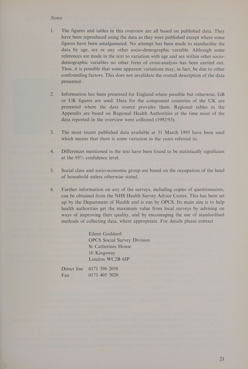 Notes 1. The figures and tables in this overview are all based on published data. They have been reproduced using the data as they were published except where some figures have been amalgamated. No attempt has been made to standardise the data by age, sex or any other socio-demographic variable. Although some references are made in the text to variation with age and sex within other socio- demographic variables no other form of cross-analysis has been carried out. Thus, it is possible that some apparent variations may, in fact, be due to other confounding factors. This does not invalidate the overall description of the data presented. 2. Information has been presented for England where possible but otherwise, GB or UK figures are used. Data for the component countries of the UK are presented where the data source provides them. Regional tables in the Appendix are based on Regional Health Authorities at the time most of the data reported in the overview were collected (1992/93). 3. The most recent published data available at 31 March 1995 have been used which means that there is some variation in the years referred to. 4. Differences mentioned in the text have been found to be statistically significant at the 95% confidence level. 5. Social class and socio-economic group are based on the occupation of the head of household unless otherwise stated. 6. Further information on any of the surveys, including copies of questionnaires, can be obtained from the NHS Health Survey Advice Centre. This has been set up by the Department of Health and is run by OPCS. Its main aim is to help health authorities get the maximum value from local surveys by advising on ways of improving their quality, and by encouraging the use of standardised methods of collecting data, where appropriate. For details please contact Eileen Goddard OPCS Social Survey Division St Catherines House 10 Kingsway London WC2B 6JP Direct ine POUT 39620538 Fax 0171 405 3020 24