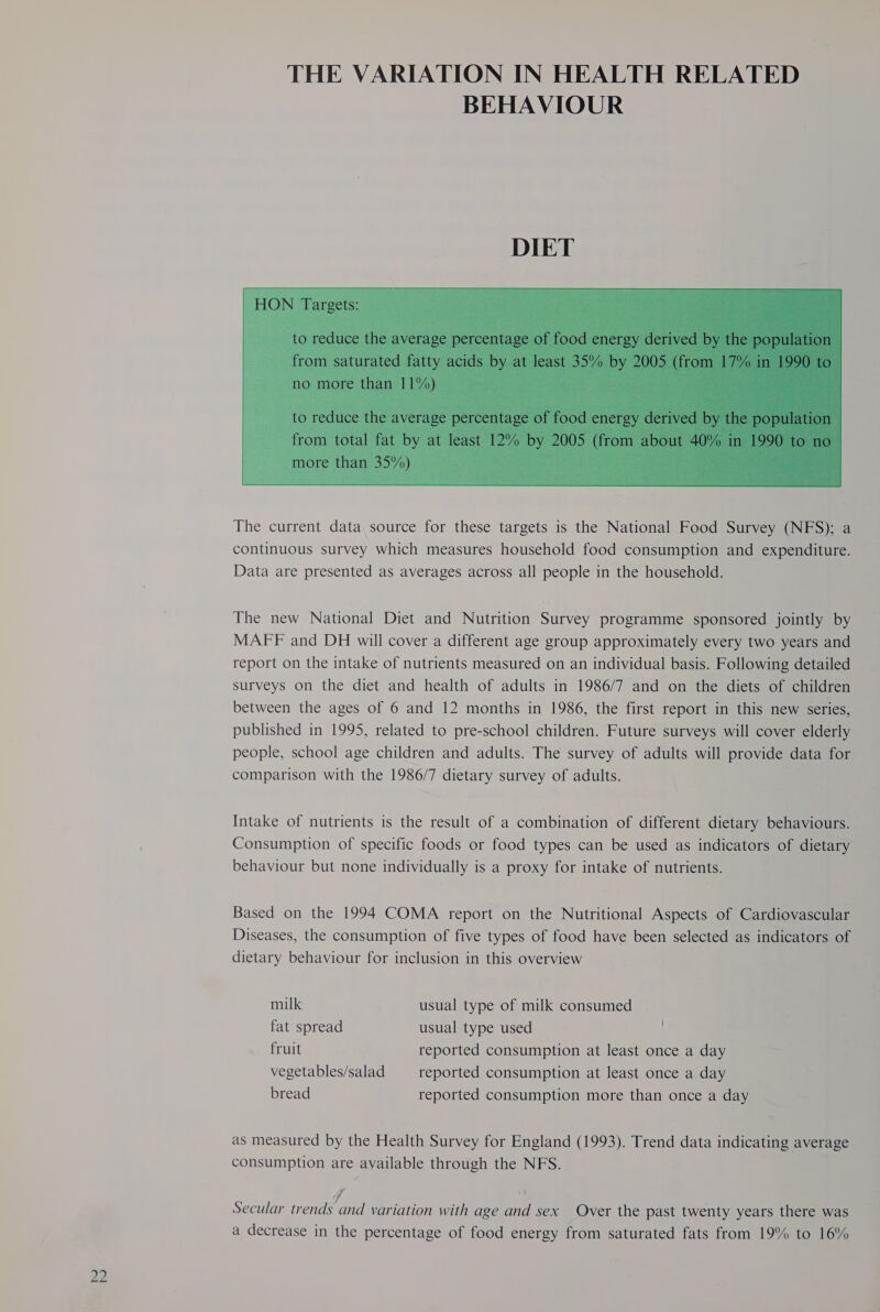 THE VARIATION IN HEALTH RELATED BEHAVIOUR  The current data, source for these targets is the National Food Survey (NFS); a continuous survey which measures household food consumption and expenditure. Data are presented as averages across all people in the household. The new National Diet and Nutrition Survey programme sponsored jointly by MAFF and DH will cover a different age group approximately every two years and report on the intake of nutrients measured on an individual basis. Following detailed surveys on the diet and health of adults in 1986/7 and on the diets of children between the ages of 6 and 12 months in 1986, the first report in this new series, published in 1995, related to pre-school children. Future surveys will cover elderly people, school age children and adults. The survey of adults will provide data for comparison with the 1986/7 dietary survey of adults. Intake of nutrients is the result of a combination of different dietary behaviours. Consumption of specific foods or food types can be used as indicators of dietary behaviour but none individually is a proxy for intake of nutrients. Based on the 1994 COMA report on the Nutritional Aspects of Cardiovascular Diseases, the consumption of five types of food have been selected as indicators of dietary behaviour for inclusion in this overview milk usual type of milk consumed fat spread usual type used | fruit reported consumption at least once a day vegetables/salad reported consumption at least once a day bread reported consumption more than once a day as measured by the Health Survey for England (1993). Trend data indicating average consumption are available through the NFS. f | Secular trends and variation with age and sex Over the past twenty years there was a decrease in the percentage of food energy from saturated fats from 19% to 16%