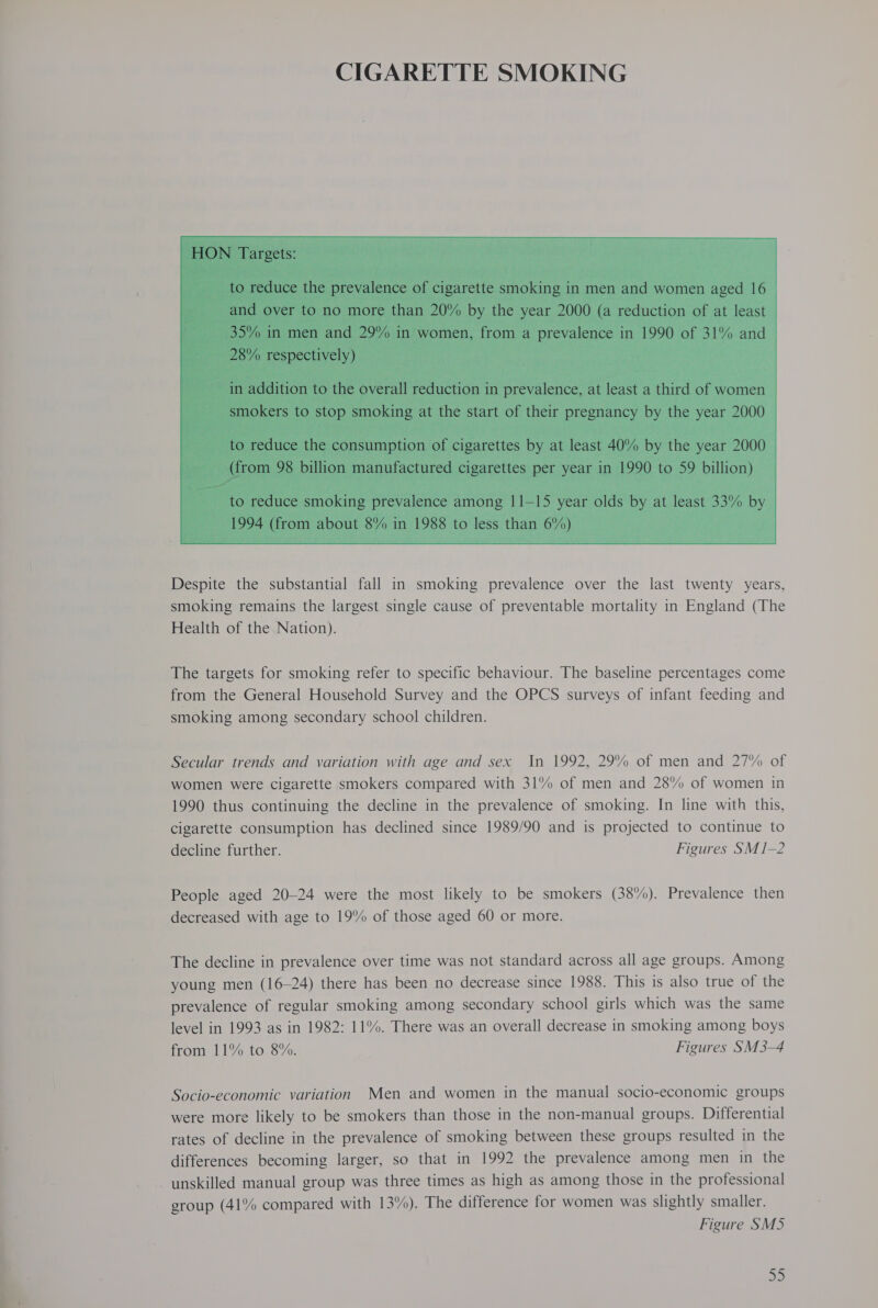  Despite the substantial fall in smoking prevalence over the last twenty years, smoking remains the largest single cause of preventable mortality in England (The Health of the Nation). The targets for smoking refer to specific behaviour. The baseline percentages come from the General Household Survey and the OPCS surveys of infant feeding and smoking among secondary school children. Secular trends and variation with age and sex In 1992, 29% of men and 27% of women were cigarette smokers compared with 31% of men and 28% of women in 1990 thus continuing the decline in the prevalence of smoking. In line with this, cigarette consumption has declined since 1989/90 and is projected to continue to decline further. Figures SM 1-2 People aged 20-24 were the most likely to be smokers (38%). Prevalence then decreased with age to 19% of those aged 60 or more. The decline in prevalence over time was not standard across all age groups. Among young men (16~—24) there has been no decrease since 1988. This is also true of the prevalence of regular smoking among secondary school girls which was the same level in 1993 as in 1982: 11%. There was an overall decrease in smoking among boys from 11% to 8%. Figures SM3-4 Socio-economic variation Men and women in the manual socio-economic groups were more likely to be smokers than those in the non-manual groups. Differential rates of decline in the prevalence of smoking between these groups resulted in the differences becoming larger, so that in 1992 the prevalence among men in the unskilled manual group was three times as high as among those in the professional group (41% compared with 13%). The difference for women was slightly smaller. Figure SM5 oP