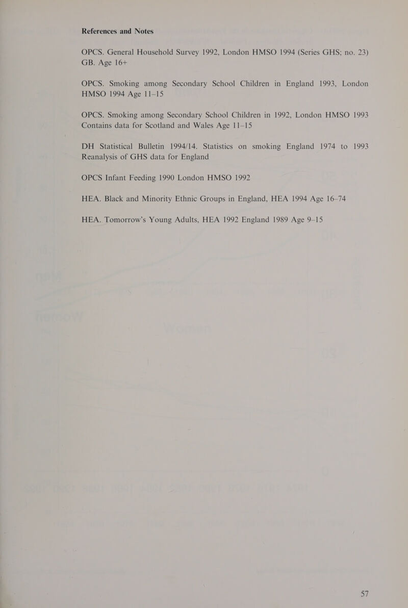 References and Notes OPCS. General Household Survey 1992, London HMSO 1994 (Series GHS; no. 23) GB. Age 16+ OPCS. Smoking among Secondary School Children in England 1993, London HMSO 1994 Age 11-15 OPCS. Smoking among Secondary School Children in 1992, London HMSO 1993 Contains data for Scotland and Wales Age 11-15 DH Statistical Bulletin 1994/14. Statistics on smoking England 1974 to 1993 Reanalysis of GHS data for England OPCS Infant Feeding 1990 London HMSO 1992 HEA. Black and Minority Ethnic Groups in England, HEA 1994 Age 16-74 HEA. Tomorrow’s Young Adults, HEA 1992 England 1989 Age 9-15