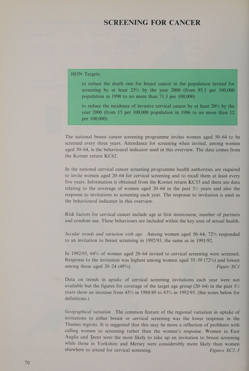  The national breast cancer screening programme invites women aged 50-64 to be screened every three years. Attendance for screening when invited, among women aged S50—64, is the behavioural indicator used in this overview. The data comes from the Korner return KC62. In the national cervical cancer screening programme health authorities are required to invite women aged 20-64 for cervical screening and to recall them at least every five years. Information is obtained from the Korner return KC53 and there are data relating to the coverage of women aged 20-64 in the past 54 years and also the response to invitations to screening each year. The response to invitation is used as the behavioural indicator in this overview. Risk factors for cervical cancer include age at first intercourse, number of partners and condom use. These behaviours are included within the key area of sexual health. Secular trends and variation with age Among women aged 50-64, 72% responded to an invitation to breast screening in 1992/93, the same as in 1991/92. In 1992/93, 64% of women aged 20-64 invited to cervical screening were screened. Response to the invitation was highest among women aged 35-39 (72%) and lowest among those aged 20-24 (49%). . Figure SCI Data on trends in uptake of cervical screening invitations each year were not available but the figures for coverage of the target age group (20-64) in the past 5% years show an increase from 43% in 1988/89 to 83% in 1992/93. (See notes below for definitions.) | Geographical variation The common feature of the regional variation in uptake of invitations to either breast or cervical screening was the lower response in the Thames regions. It is suggested that this may be more a reflection of problems with calling women to screening rather than the women’s response. Women in East Anglia and Trent were the most likely to take up an invitation to breast screening while those in Yorkshire and Mersey were considerably more likely than women elsewhere to attend for cervical screening. Figures SC2-3