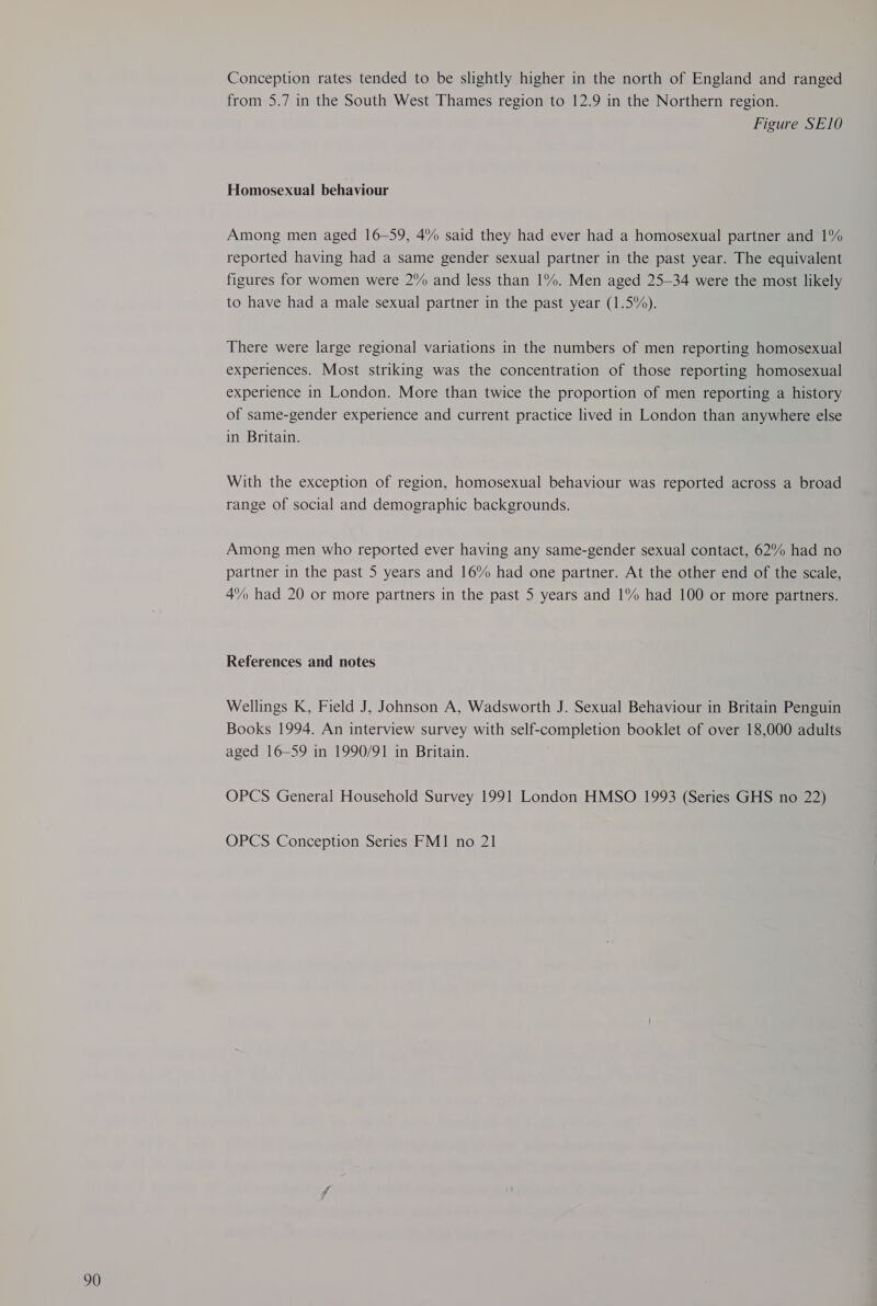 Conception rates tended to be slightly higher in the north of England and ranged from 5.7 in the South West Thames region to 12.9 in the Northern region. Figure SE10 Among men aged 16-59, 4% said they had ever had a homosexual partner and 1% reported having had a same gender sexual partner in the past year. The equivalent figures for women were 2% and less than 1%. Men aged 25-34 were the most likely to have had a male sexual partner in the past year (1.5%). There were large regional variations in the numbers of men reporting homosexual experiences. Most striking was the concentration of those reporting homosexual experience in London. More than twice the proportion of men reporting a history of same-gender experience and current practice lived in London than anywhere else in Britain. With the exception of region, homosexual behaviour was reported across a broad range of social and demographic backgrounds. Among men who reported ever having any same-gender sexual contact, 62% had no partner in the past 5 years and 16% had one partner. At the other end of the scale, 4% had 20 or more partners in the past 5 years and 1% had 100 or more partners. References and notes Wellings K, Field J, Johnson A, Wadsworth J. Sexual Behaviour in Britain Penguin Books 1994. An interview survey with self-completion booklet of over 18,000 adults aged 16-59 in 1990/91 in Britain. OPCS General Household Survey 1991 London HMSO 1993 (Series GHS no 22) OPCS Conception Series FM1 no 21