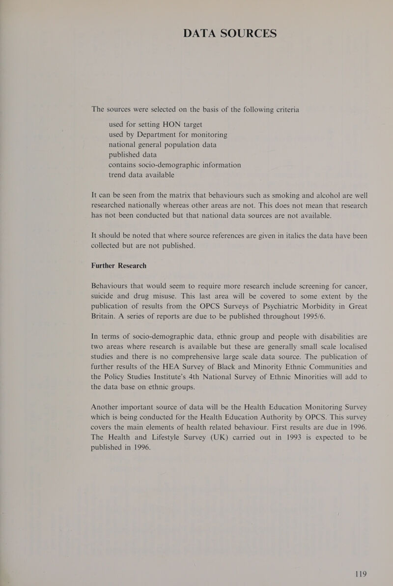 DATA SOURCES The sources were selected on the basis of the following criteria used for setting HON target used by Department for monitoring national general population data published data contains socio-demographic information trend data available It can be seen from the matrix that behaviours such as smoking and alcohol are well researched nationally whereas other areas are not. This does not mean that research has not been conducted but that national data sources are not available. It should be noted that where source references are given in italics the data have been collected but are not published. Further Research Behaviours that would seem to require more research include screening for cancer, suicide and drug misuse. This last area will be covered to some extent by the publication of results from the OPCS Surveys of Psychiatric Morbidity in Great Britain. A series of reports are due to be published throughout 1995/6. In terms of socio-demographic data, ethnic group and people with disabilities are two areas where research is available but these are generally small scale localised studies and there is no comprehensive large scale data source. The publication of further results of the HEA Survey of Black and Minority Ethnic Communities and the Policy Studies Institute’s 4th National Survey of Ethnic Minorities will add to the data base on ethnic groups. Another important source of data will be the Health Education Monitoring Survey which is being conducted for the Health Education Authority by OPCS. This survey covers the main elements of health related behaviour. First results are due in 1996. The Health and Lifestyle Survey (UK) carried out in 1993 is expected to be published in 1996.