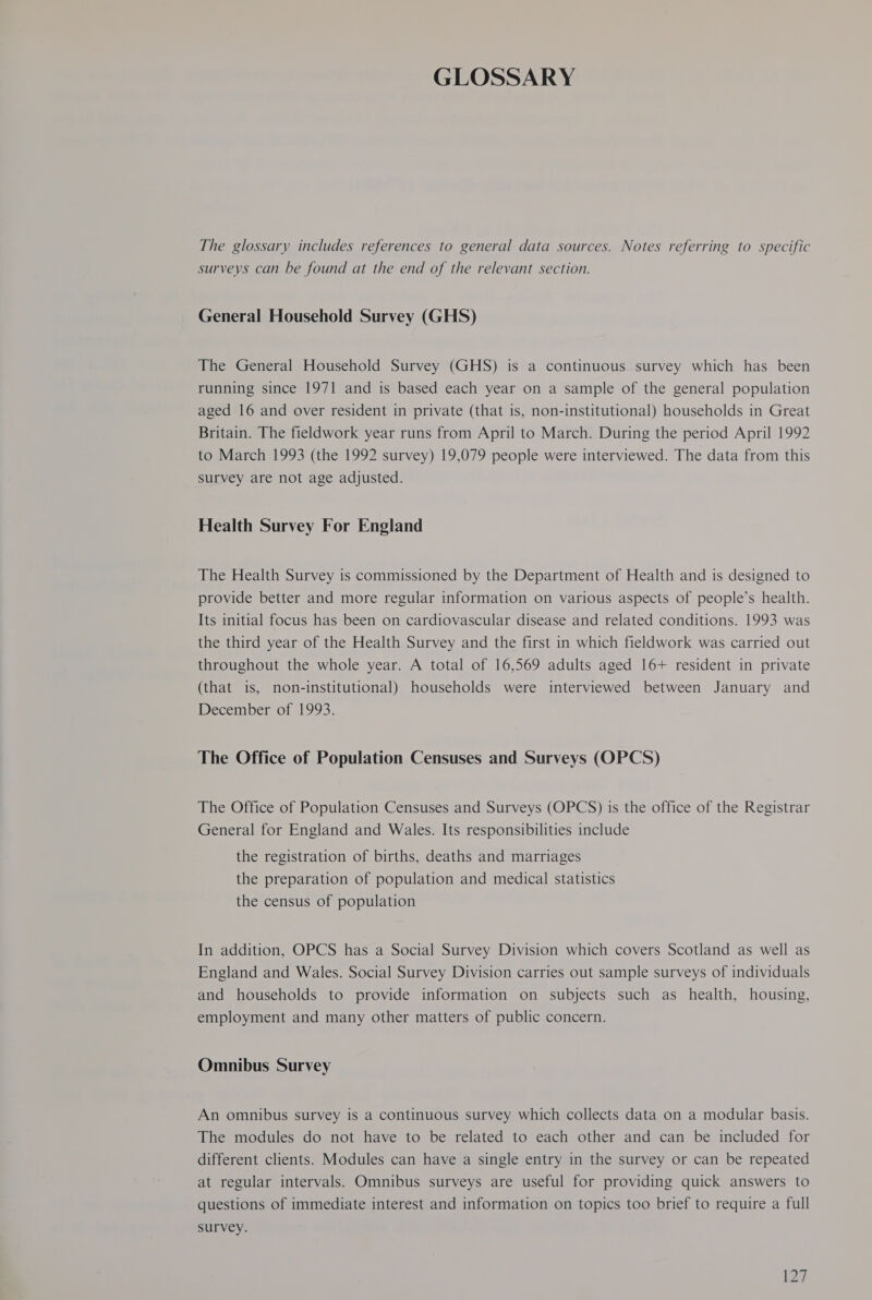 GLOSSARY The glossary includes references to general data sources. Notes referring to specific surveys can be found at the end of the relevant section. General Household Survey (GHS) The General Household Survey (GHS) is a continuous survey which has been running since 1971 and is based each year on a sample of the general population aged 16 and over resident in private (that is, non-institutional) households in Great Britain. The fieldwork year runs from April to March. During the period April 1992 to March 1993 (the 1992 survey) 19,079 people were interviewed. The data from this survey are not age adjusted. Health Survey For England The Health Survey is commissioned by the Department of Health and is designed to provide better and more regular information on various aspects of people’s health. Its initial focus has been on cardiovascular disease and related conditions. 1993 was the third year of the Health Survey and the first in which fieldwork was carried out throughout the whole year. A total of 16,569 adults aged 16+ resident in private (that is, non-institutional) households were interviewed between January and December of 1993. The Office of Population Censuses and Surveys (OPCS) The Office of Population Censuses and Surveys (OPCS) 1s the office of the Registrar General for England and Wales. Its responsibilities include the registration of births, deaths and marriages the preparation of population and medical statistics the census of population In addition, OPCS has a Social Survey Division which covers Scotland as well as England and Wales. Social Survey Division carries out sample surveys of individuals and households to provide information on subjects such as health, housing, employment and many other matters of public concern. Omnibus Survey An omnibus survey is a continuous survey which collects data on a modular basis. The modules do not have to be related to each other and can be included for different clients. Modules can have a single entry in the survey or can be repeated at regular intervals. Omnibus surveys are useful for providing quick answers to questions of immediate interest and information on topics too brief to require a full survey.