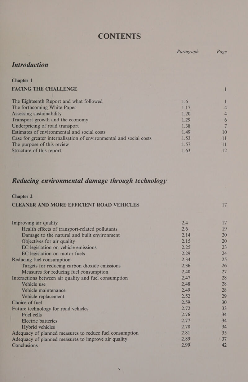 CONTENTS Introduction Chapter 1 FACING THE CHALLENGE The Eighteenth Report and what followed The forthcoming White Paper Assessing sustainability Transport growth and the economy Underpricing of road transport Estimates of environmental and social costs Case for greater internalisation of environmental and social costs The purpose of this review Structure of this report Reducing environmental damage through technology Chapter 2 CLEANER AND MORE EFFICIENT ROAD VEHICLES Improving air quality Health effects of transport-related pollutants Damage to the natural and built environment Objectives for air quality EC legislation on vehicle emissions EC legislation on motor fuels Reducing fuel consumption Targets for reducing carbon dioxide emissions Measures for reducing fuel consumption Interactions between air quality and fuel consumption Vehicle use Vehicle maintenance Vehicle replacement Choice of fuel Future technology for road vehicles Fuel cells Electric batteries Hybrid vehicles Adequacy of planned measures to reduce fuel consumption Adequacy of planned measures to improve air quality Conclusions 1.6 i 1.20 129, 1.38 1.49 155 1.57 1.63 2.4 2.6 2.14 215 oD Depa) 2.34 2.36 2.40 2.47 2.48 2.49 Zoe, 29 Daag es 210 Dad 2.78 2.81 2.89 Paes | Page 17 Li 19 20 20 23 24 aD 26 oi 28 28 28 29 30 33 34 34 34 35 3] 42