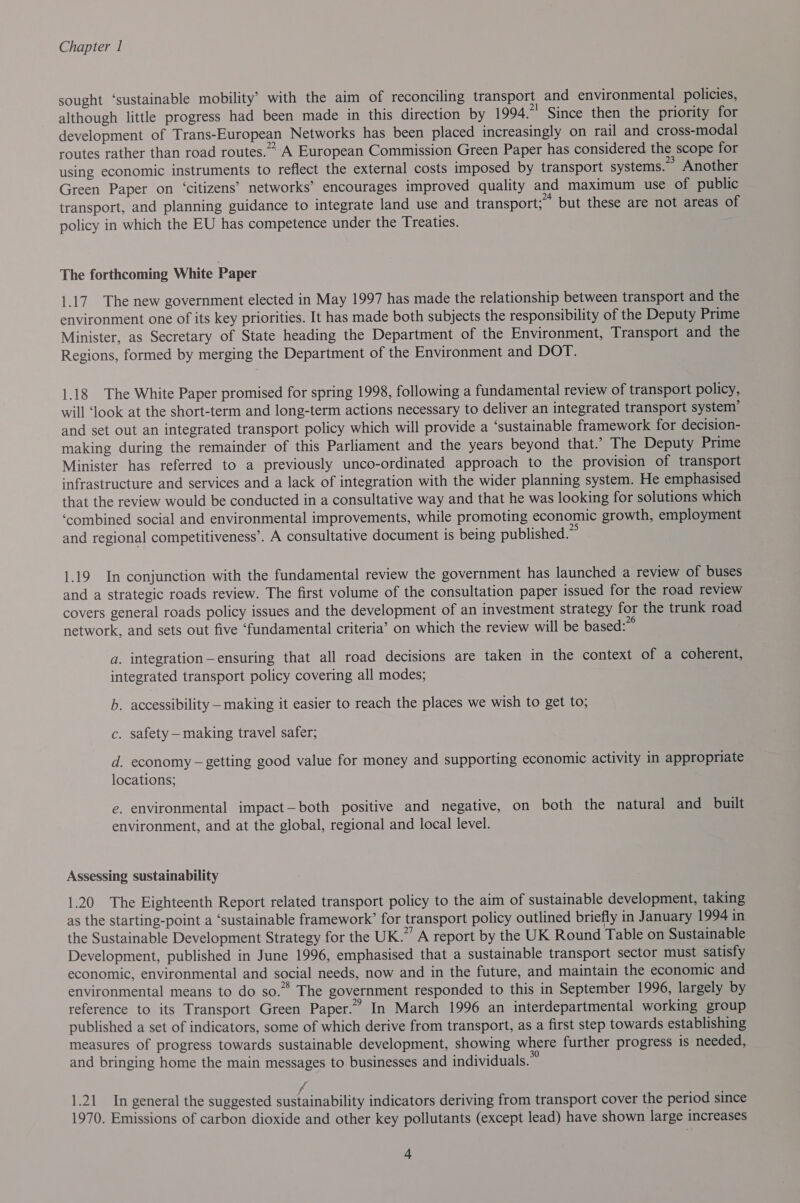 sought ‘sustainable mobility’ with the aim of reconciling transport and environmental policies, although little progress had been made in this direction by 1994.* Since then the priority for development of Trans-European Networks has been placed increasingly on rail and cross-modal routes rather than road routes.” A European Commission Green Paper has considered the scope for using economic instruments to reflect the external costs imposed by transport systems.” Another Green Paper on ‘citizens’ networks’ encourages improved quality and maximum use of public transport, and planning guidance to integrate land use and transport; ~ but these are not areas of policy in which the EU has competence under the Treaties. The forthcoming White Paper 1.17. The new government elected in May 1997 has made the relationship between transport and the environment one of its key priorities. It has made both subjects the responsibility of the Deputy Prime Minister, as Secretary of State heading the Department of the Environment, Transport and the Regions, formed by merging the Department of the Environment and DOT. 1.18 The White Paper promised for spring 1998, following a fundamental review of transport policy, will ‘look at the short-term and long-term actions necessary to deliver an integrated transport system’ and set out an integrated transport policy which will provide a ‘sustainable framework for decision- making during the remainder of this Parliament and the years beyond that.’ The Deputy Prime Minister has referred to a previously unco-ordinated approach to the provision of transport infrastructure and services and a lack of integration with the wider planning system. He emphasised that the review would be conducted in a consultative way and that he was looking for solutions which ‘combined social and environmental improvements, while promoting economic growth, employment and regional competitiveness’. A consultative document is being published.” 1.19 In conjunction with the fundamental review the government has launched a review of buses and a strategic roads review. The first volume of the consultation paper issued for the road review covers general roads policy issues and the development of an investment strategy for the trunk road network, and sets out five ‘fundamental criteria’ on which the review will be based:”° a. integration—ensuring that all road decisions are taken in the context of a coherent, integrated transport policy covering all modes; b. accessibility — making it easier to reach the places we wish to get to; c. safety — making travel safer; d. economy — getting good value for money and supporting economic activity in appropriate locations; e. environmental impact—both positive and negative, on both the natural and built environment, and at the global, regional and local level. Assessing sustainability 1.20 The Eighteenth Report related transport policy to the aim of sustainable development, taking as the starting-point a ‘sustainable framework’ for transport policy outlined briefly in January 1994 in the Sustainable Development Strategy for the UK.” A report by the UK Round Table on Sustainable Development, published in June 1996, emphasised that a sustainable transport sector must satisfy economic, environmental and social needs, now and in the future, and maintain the economic and environmental means to do so.” The government responded to this in September 1996, largely by reference to its Transport Green Paper.” In March 1996 an interdepartmental working group published a set of indicators, some of which derive from transport, as a first step towards establishing measures of progress towards sustainable development, showing where further progress is needed, and bringing home the main messages to businesses and individuals.” f 1.21 In general the suggested sustainability indicators deriving from transport cover the period since 1970. Emissions of carbon dioxide and other key pollutants (except lead) have shown large increases