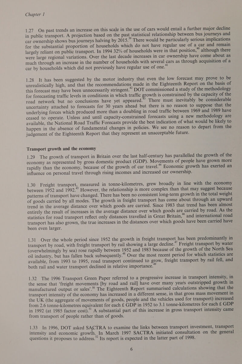 1.27. On past trends an increase on this scale in the use of cars would entail a further major decline in public transport. A projection based on the past statistical relationship between bus journeys and car ownership shows bus journeys halving by 2015.” There would be particularly serious implications for the substantial proportion of households which do not have regular use of a car and remain largely reliant on public transport. In 1994 32% of households were in that position,” although there were large regional variations. Over the last decade increases in car ownership have come about as much through an increase in the number of households with several cars as through acquisition of a car by households which did not previously have regular use of one. 1.28 It has been suggested by the motor industry that even the low forecast may prove to be unrealistically high, and that the recommendations made in the Eighteenth Report on the basis of this forecast may have been unnecessarily stringent.” DOT commissioned a study of the methodology for forecasting traffic levels in conditions in which traffic growth is constrained by the capacity of the road network but no conclusions have yet appeared. &gt; There must inevitably be considerable uncertainty attached to forecasts for 30 years ahead but there is no reason to suppose that the underlying forces which produced more than a doubling in road traffic between 1969 and 1989 have ceased to operate. Unless and until capacity-constrained forecasts using a new methodology are available, the National Road Traffic Forecasts provide the best indication of what would be likely to happen in the absence of fundamental changes in policies. We see no reason to depart from the judgement of the Eighteenth Report that they represent an unacceptable future. Transport growth and the economy 1.29 The growth of transport in Britain over the last half-century has parallelled the growth of the economy as represented by gross domestic product (GDP). Movements of people have grown more rapidly than the economy, because of the growth of car travel.” Economic growth has exerted an influence on personal travel through rising incomes and increased car ownership. 1.30 Freight transport, measured in tonne-kilometres, grew broadly in line with the economy between 1952 and 1992.*° However, the relationship is more complex than that may suggest because patterns of transport have changed. There has been no consistent long-term growth in the total weight of goods carried by all modes. The growth in freight transport has come about through an upward trend in the average distance over which goods are carried. Since 1983 that trend has been almost entirely the result of increases in the average distance over which goods are carried by road. As the statistics for road transport reflect only distances travelled in Great Britain,” and international road transport has also grown, the true increases in the distances over which goods have been carried have been even larger. 1.31 Over the whole period since 1952 the growth in freight transport has been predominantly in transport by road, with freight transport by rail showing a large decline.”’ Freight transport by water (overwhelmingly by sea) rose rapidly between 1952 and 1983 because of the growth of the North Sea oil industry, but has fallen back subsequently.” Over the most recent period for which statistics are available, from 1993 to 1995, road transport continued to grow, freight transport by rail fell, and both rail and water transport declined in relative importance. 1.32 The 1996 Transport Green Paper referred to a progressive increase in transport intensity, in the sense that ‘freight movements [by road and rail] have over many years outstripped growth in manufactured output or sales’. The Eighteenth Report summarised calculations showing that the transport intensity of the economy has increased in a different sense, in that gross mass movement in the UK (the aggregate of movements of goods, people and the vehicles used for transport) increased from 2.6 tonne-kilometres equivalent for each £ GDP in 1952 to 3.1 tonne-kilometres for each £ GDP in 1992 (at 1985 factor cost). A substantial part of this increase in gross transport intensity came from transport of people rather than of goods. 1.33 In 1996, DOT asked SACTRA to examine the links between transport investment, transport intensity and economic growth. In March 1997 SACTRA initiated consultation on the general questions it proposes to address.” Its report is expected in the latter part of 1998.